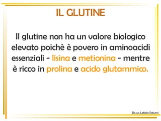 Dr.ssa Letizia Saturni IL GLUTINE Il glutine non ha un valore biologico elevato poichè è povero in aminoacidi essenziali -   lisina   e   metionina  - mentre è ricco in   prolina   e   acido glutammico. 