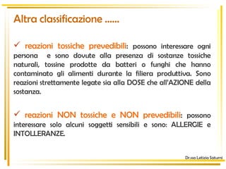 Altra classificazione …… reazioni tossiche prevedibili :  possono interessare ogni persona  e sono dovute alla presenza di sostanze tossiche naturali, tossine prodotte da batteri o funghi che hanno contaminato gli alimenti durante la filiera produttiva. Sono reazioni strettamente legate sia alla DOSE che all’AZIONE della sostanza. reazioni NON tossiche e NON prevedibili :  possono interessare solo alcuni soggetti sensibili e sono: ALLERGIE e INTOLLERANZE. Dr.ssa Letizia Saturni 
