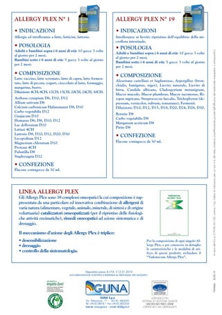 ALLERGY PLEX N° 1                                                           ALLERGY PLEX N° 19

• INDICAZIONI                                                               • INDICAZIONI
Allergie ed intolleranze a latte, latticini, lattosio.                      Intolleranze ai lieviti; ripristino dell’equilibrio della mi-
                                                                            croflora intestinale.
• POSOLOGIA                                                                 • POSOLOGIA
Adulti e bambini sopra i 6 anni di età: 10 gocce 3 volte




                                                                                                                                                Ai sensi del D.L.vo 219/06 Art.120, comma 1 bis: trattasi di indicazioni per cui non vi è, allo stato, evidenza scientificamente provata dell'efficacia del medicinale omeopatico o antroposofico
                                                                            Adulti e bambini sopra i 6 anni di età: 10 gocce 3 volte
al giorno per 2 mesi.
                                                                            al giorno per 2 mesi.
Bambini sotto i 6 anni di età: 5 gocce 3 volte al giorno
                                                                            Bambini sotto i 6 anni di età: 5 gocce 3 volte al giorno
per 2 mesi.
                                                                            per 2 mesi.
• COMPOSIZIONE                                                              • COMPOSIZIONE
Latte vaccino, latte scremato, latte di capra, latte fermen-
                                                                            Aleurisma castellani et lugdunense, Aspergillus (bron-
tato, latte di pecora, yogurt, cioccolato al latte, formaggio,
                                                                            chialis, fumigatus, niger), Lievito naturale, Lievito di
margarina, burro.
                                                                            birra, Candida albicans, Cladosporium metanigrum,
Diluizioni: 4CH, 8CH, 12CH, 15CH, 20CH, 24CH, 30CH.
                                                                            Mucor mucedo, Mucor plumbeus, Mucor racemosus, Ri-
Aethusa cynapium D6, D10, D12                                               zopus nigricans, Streptococcus faecalis, Trichophyton (de-
Allium sativum D6                                                           pressum, versicolor, rubrum, tonsurans), Fermenti.
Calcium carbonicum Hahnemanni D8, D10                                       Diluizioni: D10, D12, D15, D18, D20, D24, D28, D30.
Carbo vegetabilis D12
                                                                            Bornite D8
Guajacum D10
                                                                            Carbo vegetabilis D8
Homarus D6, D8, D10, D12
                                                                            Manganum aceticum D8
Lac defloratum D10
                                                                            Pirite D8
Lattasi 4CH
Lattosio D8, D10, D12, D20, D30
Lycopodium D12
                                                                            • CONFEZIONE
Magnesium chloratum D10                                                     Flacone contagocce da 30 ml.
Proteasi 4CH
Pulsatilla D8
Staphysagria D12

• CONFEZIONE
Flacone contagocce da 30 ml.




   LINEA ALLERGY PLEX
   Gli Allergy Plex sono 38 complessi omeopatici la cui composizione è rap-
   presentata da una particolare ed innovativa combinazione di allergeni di
   varia natura (alimentare, vegetale, animale, minerale, di sintesi e di origine
   voluttuaria) catalizzatori omeopatizzati (per il ripristino delle fisiologi-
   che attività enzimatiche), rimedi omeopatici ad azione sintomatica e di
   drenaggio.

   Il meccanismo d’azione degli Allergy Plex è triplice:
   • desensibilizzazione                                                                             Per la composizione di ogni singolo Al-
   • drenaggio                                                                                       lergy Plex, e per conoscere in dettaglio
                                                                                                     le caratteristiche e le modalità di uti-
   • controllo della sintomatologia.                                                                 lizzo di questi prodotti, richiedere il
                                                                                                     “Vademecum Allergy Plex”.



                                                   Depositato presso A.I.F.A. il 12.01.2010
                                                                                                                                                                    B/02.10




                                       DOCUMENTAZIONE SCIENTIFICA RISERVATA AL PERSONALE SPECIALIZZATO
                                                                                                                                                                    7GN066




                                                                                                         AZIENDA CON
                                                                                                 SISTEMA DI GESTIONE QUALITÀ
                                                                                                     UNI EN ISO 9001:2008
                                                                                                 CERTIFICATO DA CERTIQUALITY
 