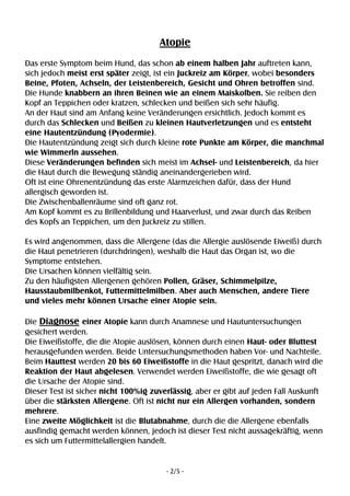 - 2/5 -
Atopie
Das erste Symptom beim Hund, das schon ab einem halben Jahr auftreten kann,
sich jedoch meist erst später zeigt, ist ein Juckreiz am Körper, wobei besonders
Beine, Pfoten, Achseln, der Leistenbereich, Gesicht und Ohren betroffen sind.
Die Hunde knabbern an ihren Beinen wie an einem Maiskolben. Sie reiben den
Kopf an Teppichen oder kratzen, schlecken und beißen sich sehr häufig.
An der Haut sind am Anfang keine Veränderungen ersichtlich. Jedoch kommt es
durch das Schlecken und Beißen zu kleinen Hautverletzungen und es entsteht
eine Hautentzündung (Pyodermie).
Die Hautentzündung zeigt sich durch kleine rote Punkte am Körper, die manchmal
wie Wimmerln aussehen.
Diese Veränderungen befinden sich meist im Achsel- und Leistenbereich, da hier
die Haut durch die Bewegung ständig aneinandergerieben wird.
Oft ist eine Ohrenentzündung das erste Alarmzeichen dafür, dass der Hund
allergisch geworden ist.
Die Zwischenballenräume sind oft ganz rot.
Am Kopf kommt es zu Brillenbildung und Haarverlust, und zwar durch das Reiben
des Kopfs an Teppichen, um den Juckreiz zu stillen.
Es wird angenommen, dass die Allergene (das die Allergie auslösende Eiweiß) durch
die Haut penetrieren (durchdringen), weshalb die Haut das Organ ist, wo die
Symptome entstehen.
Die Ursachen können vielfältig sein.
Zu den häufigsten Allergenen gehören Pollen, Gräser, Schimmelpilze,
Hausstaubmilbenkot, Futtermittelmilben. Aber auch Menschen, andere Tiere
und vieles mehr können Ursache einer Atopie sein.
Die Diagnose einer Atopie kann durch Anamnese und Hautuntersuchungen
gesichert werden.
Die Eiweißstoffe, die die Atopie auslösen, können durch einen Haut- oder Bluttest
herausgefunden werden. Beide Untersuchungsmethoden haben Vor- und Nachteile.
Beim Hauttest werden 20 bis 60 Eiweißstoffe in die Haut gespritzt, danach wird die
Reaktion der Haut abgelesen. Verwendet werden Eiweißstoffe, die wie gesagt oft
die Ursache der Atopie sind.
Dieser Test ist sicher nicht 100%ig zuverlässig, aber er gibt auf jeden Fall Auskunft
über die stärksten Allergene. Oft ist nicht nur ein Allergen vorhanden, sondern
mehrere.
Eine zweite Möglichkeit ist die Blutabnahme, durch die die Allergene ebenfalls
ausfindig gemacht werden können, jedoch ist dieser Test nicht aussagekräftig, wenn
es sich um Futtermittelallergien handelt.
 