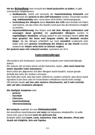 - 3/5 -
Mit der Behandlung wird versucht den Hund juckreizfrei zu halten. Es gibt
verschiedene Möglichkeiten:
• Medikamente: Damit soll einerseits die Hautentzündung behandelt und
andererseits der Juckreiz in den Griff bekommen werden. Verwendet werden
sog. Antihistaminika oder, wenn diese nicht helfen, Kortisonpräparate.
• Vermeidung des Allergens durch Waschen des Fells nach Kontakt mit Pollen
und Gräsern, um das Leben des Hundes (und auch das des Besitzers) erträglich
zu machen.
• Hyposensibilisierung: Der Körper wird mit dem Allergen konfrontiert und
sozusagen daran gewöhnt. Die auslösenden Allergene werden in
regelmäßigen Abständen, anfangs jedoch in sehr niedrigen Dosen unter die
Haut gespritzt. Die Dosis wird langsam erhöht, die Abstände werden
länger, bis das Allergen schließlich nur noch monatlich verabreicht wird.
Dabei wird eine gewisse Gewöhnung des Körpers an das Eiweiß erreicht,
wodurch der Körper nicht mehr so intensiv reagiert.
Der Juckreiz kann sehr reduziert werden, zumindest um 50 %.
Futtermittelallergie
Oft wundern sich Tierbesitzer, wenn ich den Verdacht einer Futtermittelallergie
äußere.
Die Antwort, die ich dann immer wieder bekomme, lautet: „Aber mein Hund hat
immer dasselbe Futter bekommen.“
Doch schon der allgemeine Teil über Allergien macht deutlich, warum gerade
deshalb das Futter der Auslöser sein kann.
Das heißt aber nicht, dass das Futter schlecht ist, sondern vielmehr, dass dieser Hund
irgendein in der Dose oder im Trockenfutter enthaltenes Eiweiß nicht verträgt.
Oft sind die Hunde auf eine oder mehrere Fleischsorten, auf Ei oder Getreide
oder auf alles zusammen allergisch.
Die häufigste Symptome sind:
- Juckreiz
- Durchfall
- Erbrechen
- Hautentzündung
- Ohrenentzündung
Bei Verdacht empfehle ich eine Eliminationsdiät.
Der betroffene Hund bekommt ein Futter mit bekannten Inhaltstoffen. Es sollte
etwas sein, was er bis jetzt noch nie gefressen hat.
Beispiele dafür sind Lamm, Lachs, Kaninchen, Pute, Wild, Renntier, Pferd oder
Strauß mit Erdäpfeln, Reis und Tapioka.
 