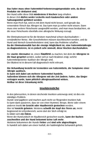 - 4/5 -
Das Futter muss ohne Futtermittel-Nebenerzeugnisprodukte sein, da diese
Produkte nie deklariert sind.
Der Hund sollte diese Diät mindestens 8 Wochen lang erhalten.
In dieser Zeit dürfen weder Leckerlis noch Kauknochen oder andere
Nahrungsmittel gefüttert werden.
Wenn man Pech hat, wird es mit dem Hund nicht besser, weil gerade das
verwendete Fleisch das Allergen ist. Das kann man ja vorher nicht wissen. Dann
muss eine weitere Fleischsorte ausgewählt werden, und man muss beobachten, ob
die neue Fleischsorte ebenfalls eine allergische Wirkung erzeugt.
Die Eliminationszeit ist für die Besitzer manchmal schwer durchzuhalten –
verständlicher Weise. Alte Gewohnheiten müssen durchbrochen werden, und da
Hund und Mensch Gewohnheitstiere sind, kann das Probleme schaffen.
Da die Eliminationsdiät fast die einzige Möglichkeit ist, eine Futtermittelallergie
zu diagnostizieren, ist es jedoch sehr sinnvoll, diese Wochen durchzuhalten.
Die zweite Alternative ist, einen Hauttest zu machen, bei dem die Allergene in
die Haut gespritzt werden, wobei sich je nach Reaktion zeigt, welche
Futtermittelproteine Auslöser der Allergie sind.
Der Bluttest ist in diesem Fall diagnostisch nicht relevant.
Die Behandlung besteht im Vermeiden von Futtermitteln, die Symptome einer
Allergie auslösen.
Es kann sich dabei um mehrere Futtermittel handeln.
Außerdem können sich die Allergene mit der Zeit ändern. Futter, das länger
vertragen wurde, kann plötzlich allergieauslösend wirken.
Heilbar ist diese Erkrankung nicht.
Insektenstiche
In den Jahreszeiten, in denen stechende Insekten unterwegs sind, ist dies ein
ständiges Problem.
Hunde sind Jagdtiere und machen auch nicht vor fliegenden Insekten halt.
Es kann dann passieren, dass sie von einer Hummel, Wespe, Biene oder einem
anderen Insekt im Gesicht oder Maulbereich gestochen werden.
Hier ist Vorsicht geboten. Meistens schwillt der Kopf des Tieres an, meist
beginnend im Lefzenbereich, wenn dort der Stich erfolgt ist.
Es bildet sich ein Ödem.
Wenn der Hund jedoch im Maulbereich gestochen wurde, kann der Rachen
zuschwellen und der Hund bekommt keine Luft mehr.
Meistens bekommen die Hunde Fieber und sind sehr abgeschlagen.
Es handelt sich dabei um einen Notfall, der baldmöglichst behandelt gehört.
 