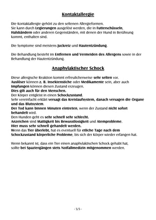 - 5/5 -
Kontaktallergie
Die Kontaktallergie gehört zu den seltenen Allergieformen.
Sie kann durch Legierungen ausgelöst werden, die in Futterschüsseln,
Halsbändern oder anderen Gegenständen, mit denen der Hund in Berührung
kommt, enthalten sind.
Die Symptome sind meistens Juckreiz und Hautentzündung.
Die Behandlung besteht im Entfernen und Vermeiden des Allergens sowie in der
Behandlung der Hautentzündung.
Anaphylaktischer Schock
Diese allergische Reaktion kommt erfreulicherweise sehr selten vor.
Auslöser können z. B. Insektenstiche oder Medikamente sein, aber auch
Impfungen können diesen Zustand erzeugen.
Dies gilt auch für den Menschen.
Der Körper entgleist in einen Schockzustand.
Sehr vereinfacht erklärt versagt das Kreislaufsystem, danach versagen die Organe
und das Blutsystem.
Der Tod kann binnen Minuten eintreten, wenn der Zustand nicht sofort
behandelt wird.
Den Hunden geht es sehr schnell sehr schlecht.
Anzeichen sind Mattigkeit bis Bewusstlosigkeit und Atemprobleme.
Hier muss sehr schnell gehandelt werden.
Wenn das Tier überlebt, hat es eventuell für etliche Tage nach dem
Schockzustand körperliche Probleme, bis sich der Körper wieder erfangen hat.
Wenn bekannt ist, dass ein Tier einen anaphylaktischen Schock gehabt hat,
sollte bei Spaziergängen stets Notfallmedizin mitgenommen werden.
 