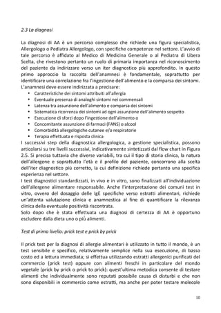   10	
  
2.3	
  La	
  diagnosi	
  	
  
	
  
La	
   diagnosi	
   di	
   AA	
   è	
   un	
   percorso	
   complesso	
   che	
   richiede	
   una	
   figura	
   specialistica,	
  
Allergologo	
  o	
  Pediatra	
  Allergologo,	
  con	
  specifiche	
  competenze	
  nel	
  settore.	
  L’avvio	
  di	
  
tale	
   percorso	
   è	
   affidato	
   al	
   Medico	
   di	
   Medicina	
   Generale	
   o	
   al	
   Pediatra	
   di	
   Libera	
  
Scelta,	
  che	
  rivestono	
  pertanto	
  un	
  ruolo	
  di	
  primaria	
  importanza	
  nel	
  riconoscimento	
  
del	
   paziente	
   da	
   indirizzare	
   verso	
   un	
   iter	
   diagnostico	
   più	
   approfondito.	
   In	
   questo	
  
primo	
   approccio	
   la	
   raccolta	
   dell’anamnesi	
   è	
   fondamentale,	
   soprattutto	
   per	
  
identificare	
  una	
  correlazione	
  fra	
  l’ingestione	
  dell’alimento	
  e	
  la	
  comparsa	
  dei	
  sintomi.	
  	
  
L’anamnesi	
  deve	
  essere	
  indirizzata	
  a	
  precisare:	
  	
  
• Caratteristiche	
  dei	
  sintomi	
  attribuiti	
  all’allergia	
  
• Eventuale	
  presenza	
  di	
  analoghi	
  sintomi	
  nei	
  commensali	
  
• Latenza	
  tra	
  assunzione	
  dell’alimento	
  e	
  comparsa	
  dei	
  sintomi	
  
• Sistematica	
  ricorrenza	
  dei	
  sintomi	
  ad	
  ogni	
  assunzione	
  dell’alimento	
  sospetto	
  
• Esecuzione	
  di	
  sforzi	
  dopo	
  l’ingestione	
  dell’alimento	
  o	
  	
  
• Concomitante	
  assunzione	
  di	
  farmaci	
  (FANS)	
  o	
  alcool	
  
• Comorbidità	
  allergologiche	
  cutanee	
  e/o	
  respiratorie	
  	
  
• Terapia	
  effettuata	
  e	
  risposta	
  clinica	
  
I	
   successivi	
   step	
   della	
   diagnostica	
   allergologica,	
   a	
   gestione	
   specialistica,	
   possono	
  
articolarsi	
  su	
  tre	
  livelli	
  successivi,	
  indicativamente	
  sintetizzati	
  dal	
  flow	
  chart	
  in	
  Figura	
  
2.5.	
  Si	
  precisa	
  tuttavia	
  che	
  diverse	
  variabili,	
  tra	
  cui	
  il	
  tipo	
  di	
  storia	
  clinica,	
  la	
  natura	
  
dell’allergene	
   e	
   soprattutto	
   l’età	
   e	
   il	
   profilo	
   del	
   paziente,	
   concorrono	
   alla	
   scelta	
  
dell’iter	
  diagnostico	
  più	
  corretto,	
  la	
  cui	
  definizione	
  richiede	
  pertanto	
  una	
  specifica	
  
esperienza	
  nel	
  settore.	
  
I	
  test	
  diagnostici	
  standardizzati,	
  in	
  vivo	
  e	
  in	
  vitro,	
  sono	
  finalizzati	
  all’individuazione	
  
dell’allergene	
   alimentare	
   responsabile.	
   Anche	
   l’interpretazione	
   dei	
   comuni	
   test	
   in	
  
vitro,	
   ovvero	
   del	
   dosaggio	
   delle	
   IgE	
   specifiche	
   verso	
   estratti	
   alimentari,	
   richiede	
  
un’attenta	
   valutazione	
   clinica	
   e	
   anamnestica	
   al	
   fine	
   di	
   quantificare	
   la	
   rilevanza	
  
clinica	
  della	
  eventuale	
  positività	
  riscontrata.	
  
Solo	
   dopo	
   che	
   è	
   stata	
   effettuata	
   una	
   diagnosi	
   di	
   certezza	
   di	
   AA	
   è	
   opportuno	
  
escludere	
  dalla	
  dieta	
  uno	
  o	
  più̀	
  alimenti.	
  
	
  
Test	
  di	
  primo	
  livello:	
  prick	
  test	
  e	
  prick	
  by	
  prick	
  
	
  
Il	
  prick	
  test	
  per	
  la	
  diagnosi	
  di	
  allergie	
  alimentari	
  è	
  utilizzato	
  in	
  tutto	
  il	
  mondo,	
  è	
  un	
  
test	
   sensibile	
   e	
   specifico,	
   relativamente	
   semplice	
   nella	
   sua	
   esecuzione,	
   di	
   basso	
  
costo	
  ed	
  a	
  lettura	
  immediata;	
  si	
  effettua	
  utilizzando	
  estratti	
  allergenici	
  purificati	
  del	
  
commercio	
   (prick	
   test)	
   oppure	
   con	
   alimenti	
   freschi	
   in	
   particolare	
   del	
   mondo	
  
vegetale	
  (prick	
  by	
  prick	
  o	
  prick	
  to	
  prick):	
  quest’ultima	
  metodica	
  consente	
  di	
  testare	
  
alimenti	
   che	
   individualmente	
   sono	
   reputati	
   possibile	
   causa	
   di	
   disturbi	
   e	
   che	
   non	
  
sono	
  disponibili	
  in	
  commercio	
  come	
  estratti,	
  ma	
  anche	
  per	
  poter	
  testare	
  molecole	
  
 
