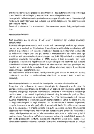   11	
  
altrimenti	
  alterate	
  dalle	
  procedure	
  di	
  estrazione.	
  I	
  test	
  cutanei	
  non	
  sono	
  comunque	
  
scevri	
  da	
  rischi	
  ed	
  anche	
  per	
  questo	
  occorre	
  personale	
  specializzato.	
  
La	
  negatività	
  dei	
  test	
  cutanei	
  è	
  particolarmente	
  suggestiva	
  di	
  assenza	
  di	
  reazione	
  IgE	
  
mediata,	
  la	
  positività	
  invece	
  può	
  indicare	
  solo	
  sensibilizzazione	
  e	
  non	
  essere	
  causale	
  
per	
  i	
  disturbi	
  riferiti.	
  
Eventuali	
  trattamenti	
  con	
  antistaminico	
  devono	
  essere	
  sospesi	
  3-­‐5	
  giorni	
  prima	
  del	
  
test.	
  
	
  
Test	
  di	
  secondo	
  livello	
  
	
  
Test	
   sierologici	
   per	
   la	
   ricerca	
   di	
   IgE	
   totali	
   e	
   specifiche	
   con	
   metodi	
   sierologici	
  
convenzionali	
  
Sono	
  test	
  che	
  possono	
  supportare	
  il	
  sospetto	
  di	
  reazione	
  IgE	
  mediata	
  agli	
  alimenti	
  
ma	
   non	
   sono	
   decisivi	
   per	
   l’esclusione	
   di	
   un	
   alimento	
   dalla	
   dieta,	
   né	
   risultano	
   più	
  
sensibili	
  o	
  specifici	
  dei	
  test	
  cutanei:	
  si	
  tratta	
  del	
  dosaggio	
  delle	
  IgE	
  totali	
  (nell’adulto	
  
da	
   effettuare	
   sempre	
   per	
   una	
   più	
   corretta	
   interpretazione	
   dei	
   valori	
   delle	
   IgE	
  
specifiche;	
  nel	
  bambino	
  da	
  valutare	
  caso	
  per	
  caso)	
  (PRIST)	
  e	
  della	
  ricerca	
  delle	
  IgE	
  
specifiche	
   mediante	
   ImmunoCap	
   o	
   RAST:	
   anche	
   i	
   test	
   sierologici	
   non	
   sono	
  
diagnostici,	
  in	
  quanto	
  la	
  negatività	
  non	
  esclude	
  allergia	
  e	
  la	
  positività	
  può	
  indicare	
  
solo	
  sensibilizzazione.	
  Proprio	
  per	
  le	
  criticità	
  interpretative	
  che	
  il	
  test	
  può	
  implicare,	
  
nonché	
   per	
   i	
   costi	
   della	
   metodica,	
   il	
   suo	
   utilizzo	
   dovrebbe	
   essere	
   di	
   pertinenza	
  
specialistica	
  per	
  approfondimento.	
  
Tali	
  Test	
  devono	
  essere	
  utilizzati	
  come	
  prima	
  indagine	
  in	
  caso	
  di	
  dermatiti	
  estese,	
  
trattamento	
   cronico	
   con	
   antistaminico,	
   situazioni	
   che	
   rende	
   i	
   test	
   cutanei	
   non	
  
eseguibili.	
  
	
  
Test	
  di	
  secondo	
  livello	
  con	
  metodiche	
  sierologiche	
  con	
  molecole	
  ricombinanti	
  
Sono	
   test	
   che	
   utilizzano	
   le	
   nuove	
   tecnologie	
   in	
   diagnostica	
   molecolare:	
   la	
  
Component	
  Resolved	
  Diagnosis.	
  Si	
  tratta	
  di	
  un	
  capitolo	
  estremamente	
  vasto	
  della	
  
moderna	
  allergologia	
  applicata	
  alle	
  molecole,	
  consente	
  di	
  individuare	
  la	
  risposta	
  IgE	
  
mediata	
   verso	
   componenti	
   singoli	
   degli	
   alimenti	
   (singole	
   molecole	
   quali	
   profilina,	
  
LTP	
  ed	
  altre),	
  distinguere	
  fra	
  sensibilizzazioni	
  “vere”	
  (a	
  rischio	
  maggiore	
  di	
  reazioni	
  
avverse	
  importanti)	
  e	
  co-­‐sensibilizzazioni	
  (sensibilizzazioni	
  verso	
  molecole	
  presenti	
  
sia	
  negli	
  aeroallergeni	
  sia	
  negli	
  alimenti-­‐	
  con	
  rischio	
  minore	
  di	
  reazioni	
  importanti,	
  
come	
  la	
  sindrome	
  orale	
  allergica)	
  ed	
  indicare	
  quindi	
  il	
  livello	
  di	
  rischio	
  verso	
  reazioni	
  
piu’	
  o	
  meno	
  gravi	
  per	
  il	
  singolo	
  paziente	
  (Fig.	
  2.7).	
  E’possibile	
  valutare	
  il	
  livello	
  di	
  IgE	
  
specifiche	
  verso	
  componenti	
  molecolari	
  con	
  caratteristiche	
  diverse	
  di	
  resistenza	
  al	
  
calore,	
  alla	
  digestione	
  peptica	
  ed	
  alla	
  lavorazione	
  industriale	
  ed	
  indirizzare	
  quindi	
  il	
  
paziente	
  verso	
  l’esclusione	
  dell’alimento	
  oppure	
  indicare	
  la	
  possibilità	
  di	
  assumerlo	
  
con	
   certe	
   precauzioni	
   (cottura,	
   lavorazione	
   industriale,	
   privo	
   della	
   buccia	
   etc.),	
  
sempre	
  considerando	
  le	
  correlazioni	
  con	
  i	
  dati	
  clinici.	
  Un	
  esempio	
  classico	
  è	
  l’allergia	
  
 