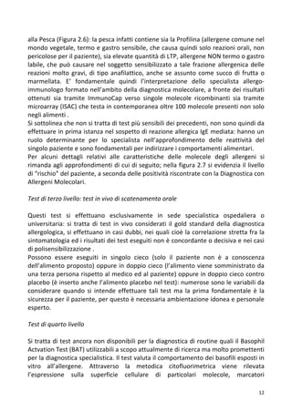   12	
  
alla	
  Pesca	
  (Figura	
  2.6):	
  la	
  pesca	
  infatti	
  contiene	
  sia	
  la	
  Profilina	
  (allergene	
  comune	
  nel	
  
mondo	
  vegetale,	
  termo	
  e	
  gastro	
  sensibile,	
  che	
  causa	
  quindi	
  solo	
  reazioni	
  orali,	
  non	
  
pericolose	
  per	
  il	
  paziente),	
  sia	
  elevate	
  quantità	
  di	
  LTP,	
  allergene	
  NON	
  termo	
  o	
  gastro	
  
labile,	
  che	
  può	
  causare	
  nel	
  soggetto	
  sensibilizzato	
  a	
  tale	
  frazione	
  allergenica	
  delle	
  
reazioni	
  molto	
  gravi,	
  di	
  tipo	
  anafilattico,	
  anche	
  se	
  assunto	
  come	
  succo	
  di	
  frutta	
  o	
  
marmellata.	
   E’	
   fondamentale	
   quindi	
   l’interpretazione	
   dello	
   specialista	
   allergo-­‐
immunologo	
  formato	
  nell’ambito	
  della	
  diagnostica	
  molecolare,	
  a	
  fronte	
  dei	
  risultati	
  
ottenuti	
   sia	
   tramite	
   ImmunoCap	
   verso	
   singole	
   molecole	
   ricombinanti	
   sia	
   tramite	
  
microarray	
  (ISAC)	
  che	
  testa	
  in	
  contemporanea	
  oltre	
  100	
  molecole	
  presenti	
  non	
  solo	
  
negli	
  alimenti	
  .	
  	
  
Si	
  sottolinea	
  che	
  non	
  si	
  tratta	
  di	
  test	
  più	
  sensibili	
  dei	
  precedenti,	
  non	
  sono	
  quindi	
  da	
  
effettuare	
  in	
  prima	
  istanza	
  nel	
  sospetto	
  di	
  reazione	
  allergica	
  IgE	
  mediata:	
  hanno	
  un	
  
ruolo	
   determinante	
   per	
   lo	
   specialista	
   nell’approfondimento	
   delle	
   reattività	
   del	
  
singolo	
  paziente	
  e	
  sono	
  fondamentali	
  per	
  indirizzare	
  i	
  comportamenti	
  alimentari.	
  
Per	
   alcuni	
   dettagli	
   relativi	
   alle	
   caratteristiche	
   delle	
   molecole	
   degli	
   allergeni	
   si	
  
rimanda	
  agli	
  approfondimenti	
  di	
  cui	
  di	
  seguito;	
  nella	
  figura	
  2.7	
  si	
  evidenzia	
  il	
  livello	
  
di	
  “rischio”	
  del	
  paziente,	
  a	
  seconda	
  delle	
  positività	
  riscontrate	
  con	
  la	
  Diagnostica	
  con	
  
Allergeni	
  Molecolari.	
  
	
  
Test	
  di	
  terzo	
  livello:	
  test	
  in	
  vivo	
  di	
  scatenamento	
  orale	
  	
  
	
  
Questi	
   test	
   si	
   effettuano	
   esclusivamente	
   in	
   sede	
   specialistica	
   ospedaliera	
   o	
  
universitaria:	
   si	
   tratta	
   di	
   test	
   in	
   vivo	
   considerati	
   il	
   gold	
   standard	
   della	
   diagnostica	
  
allergologica,	
  si	
  effettuano	
  in	
  casi	
  dubbi,	
  nei	
  quali	
  cioè	
  la	
  correlazione	
  stretta	
  fra	
  la	
  
sintomatologia	
  ed	
  i	
  risultati	
  dei	
  test	
  eseguiti	
  non	
  è	
  concordante	
  o	
  decisiva	
  e	
  nei	
  casi	
  
di	
  polisensibilizzazione	
  .	
  
Possono	
   essere	
   eseguiti	
   in	
   singolo	
   cieco	
   (solo	
   il	
   paziente	
   non	
   è	
   a	
   conoscenza	
  
dell’alimento	
  proposto)	
  oppure	
  in	
  doppio	
  cieco	
  (l’alimento	
  viene	
  somministrato	
  da	
  
una	
  terza	
  persona	
  rispetto	
  al	
  medico	
  ed	
  al	
  paziente)	
  oppure	
  in	
  doppio	
  cieco	
  contro	
  
placebo	
  (è	
  inserto	
  anche	
  l’alimento	
  placebo	
  nel	
  test):	
  numerose	
  sono	
  le	
  variabili	
  da	
  
considerare	
   quando	
   si	
   intende	
   effettuare	
   tali	
   test	
   ma	
   la	
   prima	
   fondamentale	
   è	
   la	
  
sicurezza	
  per	
  il	
  paziente,	
  per	
  questo	
  è	
  necessaria	
  ambientazione	
  idonea	
  e	
  personale	
  
esperto.	
  
	
  
Test	
  di	
  quarto	
  livello	
  
	
  
Si	
  tratta	
  di	
  test	
  ancora	
  non	
  disponibili	
  per	
  la	
  diagnostica	
  di	
  routine	
  quali	
  il	
  Basophil	
  
Actvation	
  Test	
  (BAT)	
  utilizzabili	
  a	
  scopo	
  attualmente	
  di	
  ricerca	
  ma	
  molto	
  promettenti	
  
per	
  la	
  diagnostica	
  specialistica.	
  Il	
  test	
  valuta	
  il	
  comportamento	
  dei	
  basofili	
  esposti	
  in	
  
vitro	
   all’allergene.	
   Attraverso	
   la	
   metodica	
   citofluorimetrica	
   viene	
   rilevata	
  
l’espressione	
   sulla	
   superficie	
   cellulare	
   di	
   particolari	
   molecole,	
   marcatori	
  
 