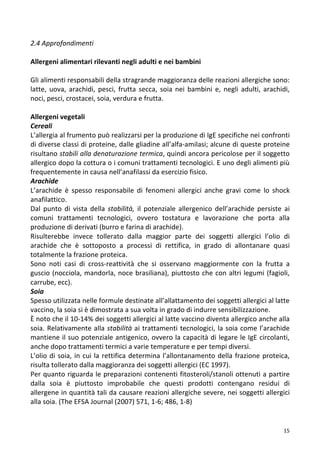   15	
  
2.4	
  Approfondimenti	
  
	
  
Allergeni	
  alimentari	
  rilevanti	
  negli	
  adulti	
  e	
  nei	
  bambini	
  	
  
	
  
Gli	
  alimenti	
  responsabili	
  della	
  stragrande	
  maggioranza	
  delle	
  reazioni	
  allergiche	
  sono:	
  
latte,	
   uova,	
   arachidi,	
   pesci,	
   frutta	
   secca,	
   soia	
  nei	
   bambini	
   e,	
   negli	
   adulti,	
   arachidi,	
  
noci,	
  pesci,	
  crostacei,	
  soia,	
  verdura	
  e	
  frutta.	
  	
  
	
  
Allergeni	
  vegetali	
  	
  
Cereali	
  	
  
L’allergia	
  al	
  frumento	
  può	
  realizzarsi	
  per	
  la	
  produzione	
  di	
  IgE	
  specifiche	
  nei	
  confronti	
  
di	
  diverse	
  classi	
  di	
  proteine,	
  dalle	
  gliadine	
  all’alfa-­‐amilasi;	
  alcune	
  di	
  queste	
  proteine	
  
risultano	
  stabili	
  alla	
  denaturazione	
  termica,	
  quindi	
  ancora	
  pericolose	
  per	
  il	
  soggetto	
  
allergico	
  dopo	
  la	
  cottura	
  o	
  i	
  comuni	
  trattamenti	
  tecnologici.	
  E	
  uno	
  degli	
  alimenti	
  più	
  
frequentemente	
  in	
  causa	
  nell’anafilassi	
  da	
  esercizio	
  fisico.	
  
Arachide	
  	
  
L’arachide	
   è	
   spesso	
   responsabile	
   di	
   fenomeni	
   allergici	
   anche	
   gravi	
   come	
   lo	
   shock	
  
anafilattico.	
  	
  
Dal	
   punto	
   di	
   vista	
   della	
   stabilità,	
   il	
   potenziale	
   allergenico	
   dell’arachide	
   persiste	
   ai	
  
comuni	
   trattamenti	
   tecnologici,	
   ovvero	
   tostatura	
   e	
   lavorazione	
   che	
   porta	
   alla	
  
produzione	
  di	
  derivati	
  (burro	
  e	
  farina	
  di	
  arachide).	
  	
  
Risulterebbe	
   invece	
   tollerato	
   dalla	
   maggior	
   parte	
   dei	
   soggetti	
   allergici	
   l’olio	
   di	
  
arachide	
   che	
   è	
   sottoposto	
   a	
   processi	
   di	
   rettifica,	
   in	
   grado	
   di	
   allontanare	
   quasi	
  
totalmente	
  la	
  frazione	
  proteica.	
  	
  
Sono	
   noti	
   casi	
   di	
   cross-­‐reattività	
   che	
   si	
   osservano	
   maggiormente	
   con	
   la	
   frutta	
   a	
  
guscio	
  (nocciola,	
  mandorla,	
  noce	
  brasiliana),	
  piuttosto	
  che	
  con	
  altri	
  legumi	
  (fagioli,	
  
carrube,	
  ecc).	
  	
  
Soia	
  	
  
Spesso	
  utilizzata	
  nelle	
  formule	
  destinate	
  all’allattamento	
  dei	
  soggetti	
  allergici	
  al	
  latte	
  
vaccino,	
  la	
  soia	
  si	
  è	
  dimostrata	
  a	
  sua	
  volta	
  in	
  grado	
  di	
  indurre	
  sensibilizzazione.	
  	
  
È	
  noto	
  che	
  il	
  10-­‐14%	
  dei	
  soggetti	
  allergici	
  al	
  latte	
  vaccino	
  diventa	
  allergico	
  anche	
  alla	
  
soia.	
  Relativamente	
  alla	
  stabilità	
  ai	
  trattamenti	
  tecnologici,	
  la	
  soia	
  come	
  l’arachide	
  
mantiene	
  il	
  suo	
  potenziale	
  antigenico,	
  ovvero	
  la	
  capacità	
  di	
  legare	
  le	
  IgE	
  circolanti,	
  
anche	
  dopo	
  trattamenti	
  termici	
  a	
  varie	
  temperature	
  e	
  per	
  tempi	
  diversi.	
  	
  
L’olio	
  di	
  soia,	
  in	
  cui	
  la	
  rettifica	
  determina	
  l’allontanamento	
  della	
  frazione	
  proteica,	
  
risulta	
  tollerato	
  dalla	
  maggioranza	
  dei	
  soggetti	
  allergici	
  (EC	
  1997).	
  	
  
Per	
  quanto	
  riguarda	
  le	
  preparazioni	
  contenenti	
  fitosteroli/stanoli	
  ottenuti	
  a	
  partire	
  
dalla	
   soia	
   è	
   piuttosto	
   improbabile	
   che	
   questi	
   prodotti	
   contengano	
   residui	
   di	
  
allergene	
  in	
  quantità	
  tali	
  da	
  causare	
  reazioni	
  allergiche	
  severe,	
  nei	
  soggetti	
  allergici	
  
alla	
  soia.	
  (The	
  EFSA	
  Journal	
  (2007)	
  571,	
  1-­‐6;	
  486,	
  1-­‐8)	
  	
  
	
  
 