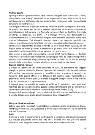   16	
  
Frutta	
  a	
  guscio	
  	
  
I	
  principali	
  frutti	
  a	
  guscio	
  coinvolti	
  nelle	
  reazioni	
  allergiche	
  sono	
  la	
  nocciola,	
  la	
  noce,	
  
l’anacardo	
  o	
  noce	
  di	
  Acajù,	
  la	
  noce	
  di	
  Pecan,	
  la	
  noce	
  del	
  Brasile,	
  il	
  pistacchio,	
  la	
  noce	
  
del	
  Queensland	
  o	
  di	
  Macadamia,	
  la	
  mandorla.	
  Non	
  tutti	
  questi	
  frutti	
  hanno	
  elevata	
  
diffusione	
  nel	
  nostro	
  Paese.	
  	
  
Un’allergia	
  alimentare	
  di	
  comune	
  riscontro	
  nei	
  nostri	
  paesi	
  è	
  l’allergia	
  alla	
  Nocciola	
  .	
  
In	
   questo	
   caso,	
   come	
   per	
   la	
   Pesca,	
   occorre	
   individuare	
   attentamente	
   il	
   profilo	
   di	
  
sensibilizzazione	
   del	
   paziente	
   :	
   la	
   Nocciola	
   contiene	
   infatti	
   sia	
   Profillina	
   (correlata	
  
all’allergia	
   al	
   Nocciolo),	
   ma	
   anche	
   LTP	
   e	
   Storage	
   Protein,	
   non	
   denaturate	
   dai	
  
trattamenti	
  termici	
  a	
  cui	
  questi	
  frutti	
  vengono	
  comunemente	
  sottoposti	
  prima	
  della	
  
commercializzazione.	
   Tali	
   allergeni	
   possono	
   causare,	
   nel	
   soggetto	
   sensibilizzato,	
  
reazioni	
  gravi,	
  fino	
  anche	
  ad	
  anafilassi	
  mortale	
  se	
  non	
  diagnosticati	
  correttamente.	
  
Esistono	
  casi	
  documentati	
  di	
  cross-­‐reattività	
  sia	
  tra	
  i	
  diversi	
  frutti	
  a	
  guscio,	
  sia	
  con	
  
legumi	
  anche	
  se,	
  come	
  già	
  detto	
  in	
  precedenza,	
  gli	
  eventi	
  clinici	
  non	
  sempre	
  vanno	
  
in	
  parallelo	
  con	
  la	
  co-­‐sensibilizzazione	
  valutata	
  con	
  test	
  in	
  vitro.	
  	
  
Vista	
  quindi	
  la	
  variabilità	
  immunologica	
  e	
  clinica	
  di	
  tali	
  manifestazioni,	
  si	
  ribadisce	
  
l’importanza	
  di	
  una	
  precisa	
  valutazione	
  	
  allergologica	
  	
  fatta	
  da	
  specialisti	
  esperti	
  del	
  
settore,	
  onde	
  informare	
  adeguatamente	
  il	
  paziente	
  sul	
  livello	
  	
  di	
  rischio,	
  ed	
  evitargli	
  
situazioni	
  che	
  potrebbero	
  mettere	
  addirittura	
  a	
  repentaglio	
  la	
  vita	
  stessa.	
  
Sedano,	
  sesamo	
  e	
  senape	
  	
  
L’allergia	
   al	
   sedano	
   ha	
   una	
   certa	
   diffusione	
   in	
   Italia,	
   in	
   particolare	
   nei	
   soggetti	
  
allergici	
  al	
  polline	
  di	
  betulla.	
  Più	
  rara	
  l’ipersensibilità	
  correlata	
  alla	
  sensibilizzazione	
  
all’artemisia;	
   per	
   quanto	
   riguarda	
   la	
   sensibilizzazione	
   a	
   sesamo	
   e	
   senape,	
   con	
  
l’avvento	
   della	
   cucina	
   etnica	
   e	
   la	
   diffusione	
   del	
   sesamo,	
   quale	
   ingrediente	
   dei	
  
prodotti	
  da	
  forno	
  (dolci	
  e	
  pane),	
  il	
  numero	
  di	
  soggetti	
  allergici	
  a	
  questi	
  due	
  alimenti	
  
è	
  andato	
  aumentando	
  progressivamente.	
  	
  
Il	
   sedano	
   viene	
   consumato	
   sia	
   crudo	
   sia	
   cotto	
   ed	
   in	
   entrambi	
   i	
   casi	
   sono	
   stati	
  
registrati	
  casi	
  di	
  reazioni	
  cliniche;	
  queste	
  segnalazioni	
  indicano	
  che	
  gli	
  allergeni	
  del	
  
sedano	
  sono	
  almeno	
  parzialmente	
  termostabili	
  (Ballmer-­‐	
  Weber	
  2000).	
  	
  
In	
  soggetti	
  altamente	
  allergici	
  sono	
  stati	
  descritti	
  casi	
  di	
  reazioni	
  anafilattiche	
  anche	
  
a	
  seguito	
  del	
  consumo	
  di	
  olio	
  di	
  semi	
  di	
  sesamo	
  (Chiu	
  e	
  Haydik	
  1991).	
  
	
  
	
  
Allergeni	
  di	
  origine	
  animale	
  
Latte	
  e	
  uova	
  sono	
  i	
  principali	
  responsabili	
  di	
  reazioni	
  allergiche	
  nei	
  primi	
  anni	
  di	
  vita,	
  
mentre	
  i	
  prodotti	
  ittici	
  (pesci,	
  crostacei	
  e	
  molluschi)	
  sono	
  importanti	
  sia	
  nel	
  bambino	
  
che	
  nell’età	
  adulta.	
  	
  
Latte	
  	
  
L’allergia	
  al	
  latte	
  è	
  sicuramente	
  la	
  più	
  frequente	
  e	
  conosciuta	
  allergia	
  alimentare;	
  la	
  
sua	
   elevata	
   prevalenza	
   deriva	
   dal	
   fatto	
   che	
   i	
   neonati	
   che	
   non	
   possono	
   essere	
  
allattati	
  al	
  seno,	
  vengono	
  alimentati	
  con	
  formule	
  a	
  base	
  di	
  latte	
  vaccino.	
  	
  
 