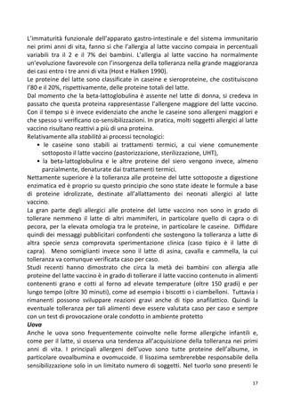   17	
  
L’immaturità	
  funzionale	
  dell’apparato	
  gastro-­‐intestinale	
  e	
  del	
  sistema	
  immunitario	
  
nei	
  primi	
  anni	
  di	
  vita,	
  fanno	
  sì	
  che	
  l’allergia	
  al	
  latte	
  vaccino	
  compaia	
  in	
  percentuali	
  
variabili	
   tra	
   il	
   2	
   e	
   il	
   7%	
   dei	
   bambini.	
   L’allergia	
   al	
   latte	
   vaccino	
   ha	
   normalmente	
  
un’evoluzione	
  favorevole	
  con	
  l’insorgenza	
  della	
  tolleranza	
  nella	
  grande	
  maggioranza	
  
dei	
  casi	
  entro	
  i	
  tre	
  anni	
  di	
  vita	
  (Host	
  e	
  Halken	
  1990).	
  	
  
Le	
  proteine	
  del	
  latte	
  sono	
  classificate	
  in	
  caseine	
  e	
  sieroproteine,	
  che	
  costituiscono	
  
l’80	
  e	
  il	
  20%,	
  rispettivamente,	
  delle	
  proteine	
  totali	
  del	
  latte.	
  	
  
Dal	
  momento	
  che	
  la	
  beta-­‐lattoglobulina	
  è	
  assente	
  nel	
  latte	
  di	
  donna,	
  si	
  credeva	
  in	
  
passato	
  che	
  questa	
  proteina	
  rappresentasse	
  l’allergene	
  maggiore	
  del	
  latte	
  vaccino.	
  
Con	
  il	
  tempo	
  si	
  è	
  invece	
  evidenziato	
  che	
  anche	
  le	
  caseine	
  sono	
  allergeni	
  maggiori	
  e	
  
che	
  spesso	
  si	
  verificano	
  co-­‐sensibilizzazioni.	
  In	
  pratica,	
  molti	
  soggetti	
  allergici	
  al	
  latte	
  
vaccino	
  risultano	
  reattivi	
  a	
  più	
  di	
  una	
  proteina.	
  	
  
Relativamente	
  alla	
  stabilità	
  ai	
  processi	
  tecnologici:	
  	
  
•	
   le	
   caseine	
   sono	
   stabili	
   ai	
   trattamenti	
   termici,	
   a	
   cui	
   viene	
   comunemente	
  
sottoposto	
  il	
  latte	
  vaccino	
  (pastorizzazione,	
  sterilizzazione,	
  UHT),	
  	
  
•	
   la	
   beta-­‐lattoglobulina	
   e	
   le	
   altre	
   proteine	
   del	
   siero	
   vengono	
   invece,	
   almeno	
  
parzialmente,	
  denaturate	
  dai	
  trattamenti	
  termici.	
  	
  
Nettamente	
  superiore	
  è	
  la	
  tolleranza	
  alle	
  proteine	
  del	
  latte	
  sottoposte	
  a	
  digestione	
  
enzimatica	
  ed	
  è	
  proprio	
  su	
  questo	
  principio	
  che	
  sono	
  state	
  ideate	
  le	
  formule	
  a	
  base	
  
di	
   proteine	
   idrolizzate,	
   destinate	
   all’allattamento	
   dei	
   neonati	
   allergici	
   al	
   latte	
  
vaccino.	
  	
  
La	
   gran	
   parte	
   degli	
   allergici	
   alle	
   proteine	
   del	
   latte	
   vaccino	
   non	
   sono	
   in	
   grado	
   di	
  
tollerare	
   nemmeno	
   il	
   latte	
   di	
   altri	
   mammiferi,	
   in	
   particolare	
   quello	
   di	
   capra	
   o	
   di	
  
pecora,	
  per	
  la	
  elevata	
  omologia	
  tra	
  le	
  proteine,	
  in	
  particolare	
  le	
  caseine.	
  	
  Diffidare	
  
quindi	
  dei	
  messaggi	
  pubblicitari	
  confondenti	
  che	
  sostengono	
  la	
  tolleranza	
  a	
  latte	
  di	
  
altra	
   specie	
   senza	
   comprovata	
   sperimentazione	
   clinica	
   (caso	
   tipico	
   è	
   il	
   latte	
   di	
  
capra).	
   	
   Meno	
   somiglianti	
   invece	
   sono	
   il	
   latte	
   di	
   asina,	
   cavalla	
   e	
   cammella,	
   la	
   cui	
  
tolleranza	
  va	
  comunque	
  verificata	
  caso	
  per	
  caso.	
  
Studi	
   recenti	
   hanno	
   dimostrato	
   che	
   circa	
   la	
   metà	
   dei	
   bambini	
   con	
   allergia	
   alle	
  
proteine	
  del	
  latte	
  vaccino	
  è	
  in	
  grado	
  di	
  tollerare	
  il	
  latte	
  vaccino	
  contenuto	
  in	
  alimenti	
  
contenenti	
   grano	
   e	
   cotti	
   al	
   forno	
   ad	
   elevate	
   temperature	
   (oltre	
   150	
   gradi)	
   e	
   per	
  
lungo	
  tempo	
  (oltre	
  30	
  minuti),	
  come	
  ad	
  esempio	
  i	
  biscotti	
  o	
  i	
  ciambelloni.	
  	
  Tuttavia	
  i	
  
rimanenti	
   possono	
   sviluppare	
   reazioni	
   gravi	
   anche	
   di	
   tipo	
   anafilattico.	
   Quindi	
   la	
  
eventuale	
  tolleranza	
  per	
  tali	
  alimenti	
  deve	
  essere	
  valutata	
  caso	
  per	
  caso	
  e	
  sempre	
  
con	
  un	
  test	
  di	
  provocazione	
  orale	
  condotto	
  in	
  ambiente	
  protetto	
  
Uova	
  	
  
Anche	
   le	
   uova	
   sono	
   frequentemente	
   coinvolte	
   nelle	
   forme	
   allergiche	
   infantili	
   e,	
  
come	
  per	
  il	
  latte,	
  si	
  osserva	
  una	
  tendenza	
  all’acquisizione	
  della	
  tolleranza	
  nei	
  primi	
  
anni	
   di	
   vita.	
   I	
   principali	
   allergeni	
   dell’uovo	
   sono	
   tutte	
   proteine	
   dell’albume,	
   in	
  
particolare	
  ovoalbumina	
  e	
  ovomucoide.	
  Il	
  lisozima	
  sembrerebbe	
  responsabile	
  della	
  
sensibilizzazione	
  solo	
  in	
  un	
  limitato	
  numero	
  di	
  soggetti.	
  Nel	
  tuorlo	
  sono	
  presenti	
  le	
  
 