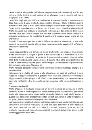   18	
  
stesse	
  proteine	
  allergeniche	
  dell’albume,	
  seppure	
  in	
  quantità	
  inferiore	
  (circa	
  ¼).	
  Solo	
  
nel	
   caso	
   della	
   livetina	
   si	
   può	
   parlare	
   di	
   un	
   allergene	
   vero	
   e	
   proprio	
   del	
   tuorlo	
  
(Szepfalusi	
  et	
  al.	
  1994).	
  	
  
La	
  stabilità	
  degli	
  allergeni	
  dell’uovo	
  è	
  elevata	
  e	
  le	
  reazioni	
  cliniche	
  si	
  evidenziano	
  sia	
  
dopo	
  il	
  consumo	
  di	
  uovo	
  crudo	
  che	
  di	
  uovo	
  cotto.	
  Come	
  per	
  il	
  latte	
  è	
  stato	
  di	
  recente	
  
dimostrato	
  che	
  circa	
  la	
  metà	
  dei	
  bambini	
  allergici	
  all’uovo	
  sono	
  in	
  gradi	
  di	
  tollerare	
  
l’uovo	
   cotto	
   estensivamente	
   al	
   forno	
   con	
   il	
   grano	
   (a	
   es.	
   biscotti	
   o	
   ciambellone).	
  	
  
Anche	
  in	
  questi	
  casi	
  tuttavia,	
  la	
  eventuale	
  tolleranza	
  per	
  tali	
  alimenti	
  deve	
  essere	
  
valutata	
   caso	
   per	
   caso	
   e	
   sempre	
   con	
   un	
   test	
   di	
   provocazione	
   orale	
   condotto	
   in	
  
ambiente	
   protetto	
   per	
   la	
   possibilità	
   di	
   verificarsi	
   di	
   reazioni	
   gravi,	
   anche	
   di	
   tipo	
  
anafilattico	
  
Essendo	
   l’uovo	
   un	
   ingrediente	
   molto	
   diffuso	
   nel	
   settore	
   alimentare,	
   la	
   dieta	
   dei	
  
soggetti	
   portatori	
   di	
   questa	
   allergia	
   deve	
   necessariamente	
   avvalersi	
   di	
   un’attenta	
  
lettura	
  delle	
  etichette.	
  	
  
Pesci	
  	
  
I	
  pesci	
  rappresentano	
  una	
  complessa	
  classe	
  di	
  alimenti,	
  con	
  relazioni	
  filogenetiche	
  
molto	
   diversificate.	
   L’allergia	
   al	
   pesce	
   è	
   ben	
   conosciuta	
   e	
   si	
   manifesta	
   sia	
   in	
   età	
  
pediatrica	
   che	
   in	
   età	
   adulta.	
   Nonostante	
   il	
   numero	
   molto	
   elevato	
   di	
   pesci	
   inclusi	
  
nella	
  dieta	
  mondiale,	
  solo	
  alcuni	
  allergeni	
  di	
  origine	
  ittica	
  sono	
  stati	
  identificati	
  dal	
  
punto	
  di	
  vista	
  molecolare;	
  tra	
  questi,	
  quello	
  meglio	
  caratterizzato	
  è	
  la	
  parvalbumina	
  
del	
  merluzzo,	
  nota	
  come	
  Allergene	
  M.	
  	
  
Anche	
  nel	
  caso	
  del	
  salmone	
  la	
  proteina	
  coinvolta	
  nella	
  sintomatologia	
  allergica	
  è	
  la	
  
parvalbumina.	
  	
  
L’Allergene	
   M	
   è	
   stabile	
   al	
   calore	
   e	
   alla	
   digestione;	
   un	
   caso	
   di	
   anafilassi	
   è	
   stato	
  
registrato	
  in	
  seguito	
  al	
  consumo	
  di	
  patatine	
  fritte	
  in	
  un	
  olio	
  usato	
  in	
  precedenza	
  per	
  
friggere	
   merluzzo	
   (Yunginger	
   et	
   al.	
   1988).	
   La	
  cross-­‐reattività,	
   pur	
   frequentemente	
  
osservata	
  nei	
  test	
  in	
  vitro,	
  trova	
  solo	
  parziale	
  riscontro	
  nella	
  co-­‐sensibilizzazione	
  in	
  
vivo.	
  	
  	
  
Crostacei	
  e	
  molluschi	
  	
  
Anche	
   crostacei	
   e	
   molluschi	
   includono	
   un	
   elevato	
   numero	
   di	
   specie,	
   più	
   o	
   meno	
  
vicine	
  dal	
  punto	
  di	
  vista	
  filogenetico.	
  Tra	
  le	
  diverse	
  specie	
  sicuramente	
  il	
  gambero	
  è	
  
quello	
   più	
   frequentemente	
   responsabile	
   di	
   reazioni	
   cliniche	
   negli	
   adulti.	
   Anche	
   in	
  
questo	
  caso	
  solo	
  pochi	
  allergeni	
  sono	
  stati	
  studiati	
  dal	
  punto	
  di	
  vista	
  molecolare	
  e	
  
tra	
  questi,	
  la	
  tropomiosina	
  è	
  l’allergene	
  più	
  conosciuto.	
  	
  
La	
  tropomiosina	
  è	
  stabile	
  al	
  calore	
  e	
  quindi	
  può	
  determinare	
  reazioni	
  cliniche	
  dopo	
  il	
  
consumo	
  di	
  crostacei	
  (e	
  molluschi)	
  sia	
  crudi	
  che	
  cotti.	
  Fenomeni	
  di	
  cross-­‐reattività	
  
sono	
   stati	
   osservati	
   non	
   solo	
   tra	
   i	
   diversi	
   crostacei	
   (aragosta,	
   granchio,	
   ecc.)	
   e	
  
molluschi	
  (seppie,	
  ecc),	
  ma	
  anche	
  con	
  aracnidi	
  (acari	
  della	
  polvere)	
  ed	
  alcuni	
  insetti	
  
(scarafaggi)	
  (Besler	
  et	
  al	
  2001).	
  	
  
	
  
	
  
 