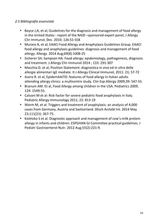   19	
  
2.5	
  Bibliografia	
  essenziale	
  	
  
	
  
• Boyce	
  J,A,	
  et	
  al;	
  Guidelines	
  for	
  the	
  diagnosis	
  and	
  management	
  of	
  food	
  allergy	
  
in	
  the	
  United	
  States	
  :	
  report	
  of	
  the	
  NAID	
  –sponsored	
  expert	
  panel,	
  J	
  Allergy	
  
Clin	
  Immunol,	
  Dec.	
  2010;	
  126:S1-­‐S58	
  
• Muraro	
  A,	
  et	
  al;	
  EAACI	
  Food	
  Allergy	
  and	
  Anaphylaxis	
  Guidelines	
  Group.	
  EAACI	
  
food	
  allergy	
  and	
  anaphylaxis	
  guidelines:	
  diagnosis	
  and	
  management	
  of	
  food	
  
allergy.	
  Allergy.	
  2014	
  Aug;69(8):1008-­‐25	
  
• Sicherer	
  SH,	
  Sampson	
  HA.	
  Food	
  allergy:	
  epidemiology,	
  pathogenesis,	
  diagnosis	
  
and	
  treatment.	
  J.Allergy	
  Clin	
  Immunol	
  2014	
  ;	
  133:	
  291-­‐307	
  
• Macchia	
  D.	
  et	
  al,	
  Position	
  Statement:	
  diagnostica	
  in	
  vivo	
  ed	
  in	
  vitro	
  delle	
  
allergie	
  alimentari	
  IgE	
  mediate.	
  It	
  J	
  Allergy	
  Clinical	
  Immunol,	
  2011:	
  21;	
  57-­‐72	
  
• Asero	
  R.	
  et	
  al,	
  EpidemAAITO:	
  features	
  of	
  food	
  allergy	
  in	
  Italian	
  adults	
  
attending	
  allergy	
  clinics:	
  a	
  multicentre	
  study.	
  Clin	
  Exp	
  Allergy	
  2009;39:	
  547-­‐55.	
  
• Branum	
  AM.	
  Et	
  al,	
  Food	
  Allergy	
  among	
  children	
  in	
  the	
  USA.	
  Pediatrics	
  2009;	
  
124:	
  1549-­‐55.	
  
• Calvani	
  M	
  et	
  al:	
  Risk	
  factor	
  for	
  severe	
  pediatric	
  food	
  anaphylaxis	
  in	
  Italy.	
  
Pediatric	
  Allergy	
  Immunology	
  2011;	
  22:	
  813-­‐19	
  
• Worm	
  M,	
  et	
  al.	
  Triggers	
  and	
  treatment	
  of	
  anaphylaxis:	
  an	
  analysis	
  of	
  4,000	
  
cases	
  from	
  Germany,	
  Austria	
  and	
  Switzerland.	
  Dtsch	
  Arztebl	
  Int.	
  2014	
  May	
  
23;111(21):	
  367-­‐75.	
  	
  
• Koletzko	
  S	
  et	
  al.	
  Diagnostic	
  approach	
  and	
  management	
  of	
  cow's-­‐milk	
  protein	
  
allergy	
  in	
  infants	
  and	
  children:	
  ESPGHAN	
  GI	
  Committee	
  practical	
  guidelines.	
  J	
  
Pediatr	
  Gastroenterol	
  Nutr.	
  2012	
  Aug;55(2):221-­‐9.	
  
	
  
	
  
	
  
	
  
	
  
	
  
	
  
	
  
	
  
	
  
	
  
	
  
	
  
	
  
	
  
	
  
	
  
 
