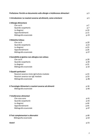   2	
  
Prefazione:	
  Perché	
  un	
  documento	
  sulle	
  allergie	
  e	
  intolleranze	
  alimentari	
  	
  	
  	
  	
  	
  	
  	
  	
  	
  	
  	
  	
  	
  	
  	
  	
  	
  	
  	
  	
  	
  	
  	
  	
  	
  	
  	
  	
  	
  	
  	
  	
  	
  	
  	
  	
  	
  	
  p.3	
  	
  	
  	
  	
  	
  	
  	
  	
  	
  	
  	
  	
  	
  	
  	
  	
  	
  
	
  
1	
  Introduzione:	
  Le	
  reazioni	
  avverse	
  ad	
  alimenti,	
  come	
  orientarsi	
  	
  	
  	
  	
  	
  	
  	
  	
  	
  	
  	
  	
  	
  	
  	
  	
  	
  	
  	
  	
  	
  	
  	
  	
  	
  	
  	
  	
  	
  	
  	
  	
  	
  	
  	
  	
  	
  	
  	
  	
  	
  	
  	
  	
  	
  	
  	
  	
  	
  	
  	
  	
  	
  	
  p.5	
  
	
  
2	
  Allergia	
  Alimentare	
  
	
  	
  	
  	
  	
  	
  	
  	
  	
  	
  	
  Che	
  cos’è	
  	
  	
  	
  	
  	
  	
  	
  	
  	
  	
  	
  	
  	
  	
  	
  	
  	
  	
  	
  	
  	
  	
  	
  	
  	
  	
  	
  	
  	
  	
  	
  	
  	
  	
  	
  	
  	
  	
  	
  	
  	
  	
  	
  	
  	
  	
  	
  	
  	
  	
  	
  	
  	
  	
  	
  	
  	
  	
  	
  	
  	
  	
  	
  	
  	
  	
  	
  	
  	
  	
  	
  	
  	
  	
  	
  	
  	
  	
  	
  	
  	
  	
  	
  	
  	
  	
  	
  	
  	
  	
  	
  	
  	
  	
  	
  	
  	
  	
  	
  	
  	
  	
  	
  	
  	
  	
  	
  	
  	
  	
  	
  	
  	
  	
  	
  	
  	
  	
  	
  	
  	
  	
  	
  	
  	
  	
  	
  	
  	
  	
  	
  	
  	
  	
  	
  	
  	
  	
  	
  	
  	
  	
  p.7	
  
	
  	
  	
  	
  	
  	
  	
  	
  	
  	
  	
  Quando	
  sospettarla	
  	
  	
  	
  	
  	
  	
  	
  	
  	
  	
  	
  	
  	
  	
  	
  	
  	
  	
  	
  	
  	
  	
  	
  	
  	
  	
  	
  	
  	
  	
  	
  	
  	
  	
  	
  	
  	
  	
  	
  	
  	
  	
  	
  	
  	
  	
  	
  	
  	
  	
  	
  	
  	
  	
  	
  	
  	
  	
  	
  	
  	
  	
  	
  	
  	
  	
  	
  	
  	
  	
  	
  	
  	
  	
  	
  	
  	
  	
  	
  	
  	
  	
  	
  	
  	
  	
  	
  	
  	
  	
  	
  	
  	
  	
  	
  	
  	
  	
  	
  	
  	
  	
  	
  	
  	
  	
  	
  	
  	
  	
  	
  	
  	
  	
  	
  	
  	
  	
  	
  	
  	
  	
  	
  	
  p.7	
  
	
  	
  	
  	
  	
  	
  	
  	
  	
  	
  	
  La	
  diagnosi	
  	
  	
  	
  	
  	
  	
  	
  	
  	
  	
  	
  	
  	
  	
  	
  	
  	
  	
  	
  	
  	
  	
  	
  	
  	
  	
  	
  	
  	
  	
  	
  	
  	
  	
  	
  	
  	
  	
  	
  	
  	
  	
  	
  	
  	
  	
  	
  	
  	
  	
  	
  	
  	
  	
  	
  	
  	
  	
  	
  	
  	
  	
  	
  	
  	
  	
  	
  	
  	
  	
  	
  	
  	
  	
  	
  	
  	
  	
  	
  	
  	
  	
  	
  	
  	
  	
  	
  	
  	
  	
  	
  	
  	
  	
  	
  	
  	
  	
  	
  	
  	
  	
  	
  	
  	
  	
  	
  	
  	
  	
  	
  	
  	
  	
  	
  	
  	
  	
  	
  	
  	
  	
  	
  	
  	
  	
  	
  	
  	
  	
  	
  	
  	
  	
  	
  	
  	
  p.10	
  
	
  	
  	
  	
  	
  	
  	
  	
  	
  	
  	
  Approfondimenti	
  	
  	
  	
  	
  	
  	
  	
  	
  	
  	
  	
  	
  	
  	
  	
  	
  	
  	
  	
  	
  	
  	
  	
  	
  	
  	
  	
  	
  	
  	
  	
  	
  	
  	
  	
  	
  	
  	
  	
  	
  	
  	
  	
  	
  	
  	
  	
  	
  	
  	
  	
  	
  	
  	
  	
  	
  	
  	
  	
  	
  	
  	
  	
  	
  	
  	
  	
  	
  	
  	
  	
  	
  	
  	
  	
  	
  	
  	
  	
  	
  	
  	
  	
  	
  	
  	
  	
  	
  	
  	
  	
  	
  	
  	
  	
  	
  	
  	
  	
  	
  	
  	
  	
  	
  	
  	
  	
  	
  	
  	
  	
  	
  	
  	
  	
  	
  	
  	
  	
  	
  	
  	
  	
  	
  	
  	
  p.15	
  
	
  	
  	
  	
  	
  	
  	
  	
  	
  	
  	
  Bibliografia	
  essenziale	
  	
  	
  	
  	
  	
  	
  	
  	
  	
  	
  	
  	
  	
  	
  	
  	
  	
  	
  	
  	
  	
  	
  	
  	
  	
  	
  	
  	
  	
  	
  	
  	
  	
  	
  	
  	
  	
  	
  	
  	
  	
  	
  	
  	
  	
  	
  	
  	
  	
  	
  	
  	
  	
  	
  	
  	
  	
  	
  	
  	
  	
  	
  	
  	
  	
  	
  	
  	
  	
  	
  	
  	
  	
  	
  	
  	
  	
  	
  	
  	
  	
  	
  	
  	
  	
  	
  	
  	
  	
  	
  	
  	
  	
  	
  	
  	
  	
  	
  	
  	
  	
  	
  	
  	
  	
  	
  	
  	
  	
  	
  	
  	
  	
  	
  	
  	
  	
  	
  p.19	
  
	
  	
  	
  
3	
  Malattia	
  Celiaca	
  
	
  	
  	
  	
  	
  	
  	
  	
  	
  	
  	
  Che	
  cos’è	
  	
  	
  	
  	
  	
  	
  	
  	
  	
  	
  	
  	
  	
  	
  	
  	
  	
  	
  	
  	
  	
  	
  	
  	
  	
  	
  	
  	
  	
  	
  	
  	
  	
  	
  	
  	
  	
  	
  	
  	
  	
  	
  	
  	
  	
  	
  	
  	
  	
  	
  	
  	
  	
  	
  	
  	
  	
  	
  	
  	
  	
  	
  	
  	
  	
  	
  	
  	
  	
  	
  	
  	
  	
  	
  	
  	
  	
  	
  	
  	
  	
  	
  	
  	
  	
  	
  	
  	
  	
  	
  	
  	
  	
  	
  	
  	
  	
  	
  	
  	
  	
  	
  	
  	
  	
  	
  	
  	
  	
  	
  	
  	
  	
  	
  	
  	
  	
  	
  	
  	
  	
  	
  	
  	
  	
  	
  	
  	
  	
  	
  	
  	
  	
  	
  	
  	
  	
  	
  	
  	
  p.20	
  
	
  	
  	
  	
  	
  	
  	
  	
  	
  	
  	
  Quando	
  sospettarla	
  	
  	
  	
  	
  	
  	
  	
  	
  	
  	
  	
  	
  	
  	
  	
  	
  	
  	
  	
  	
  	
  	
  	
  	
  	
  	
  	
  	
  	
  	
  	
  	
  	
  	
  	
  	
  	
  	
  	
  	
  	
  	
  	
  	
  	
  	
  	
  	
  	
  	
  	
  	
  	
  	
  	
  	
  	
  	
  	
  	
  	
  	
  	
  	
  	
  	
  	
  	
  	
  	
  	
  	
  	
  	
  	
  	
  	
  	
  	
  	
  	
  	
  	
  	
  	
  	
  	
  	
  	
  	
  	
  	
  	
  	
  	
  	
  	
  	
  	
  	
  	
  	
  	
  	
  	
  	
  	
  	
  	
  	
  	
  	
  	
  	
  	
  	
  	
  	
  	
  	
  	
  	
  p.22	
  
	
  	
  	
  	
  	
  	
  	
  	
  	
  	
  	
  La	
  diagnosi	
  	
  	
  	
  	
  	
  	
  	
  	
  	
  	
  	
  	
  	
  	
  	
  	
  	
  	
  	
  	
  	
  	
  	
  	
  	
  	
  	
  	
  	
  	
  	
  	
  	
  	
  	
  	
  	
  	
  	
  	
  	
  	
  	
  	
  	
  	
  	
  	
  	
  	
  	
  	
  	
  	
  	
  	
  	
  	
  	
  	
  	
  	
  	
  	
  	
  	
  	
  	
  	
  	
  	
  	
  	
  	
  	
  	
  	
  	
  	
  	
  	
  	
  	
  	
  	
  	
  	
  	
  	
  	
  	
  	
  	
  	
  	
  	
  	
  	
  	
  	
  	
  	
  	
  	
  	
  	
  	
  	
  	
  	
  	
  	
  	
  	
  	
  	
  	
  	
  	
  	
  	
  	
  	
  	
  	
  	
  	
  	
  	
  	
  	
  	
  	
  	
  	
  	
  	
  p.23	
  
	
  	
  	
  	
  	
  	
  	
  	
  	
  	
  	
  Approfondimenti	
  	
  	
  	
  	
  	
  	
  	
  	
  	
  	
  	
  	
  	
  	
  	
  	
  	
  	
  	
  	
  	
  	
  	
  	
  	
  	
  	
  	
  	
  	
  	
  	
  	
  	
  	
  	
  	
  	
  	
  	
  	
  	
  	
  	
  	
  	
  	
  	
  	
  	
  	
  	
  	
  	
  	
  	
  	
  	
  	
  	
  	
  	
  	
  	
  	
  	
  	
  	
  	
  	
  	
  	
  	
  	
  	
  	
  	
  	
  	
  	
  	
  	
  	
  	
  	
  	
  	
  	
  	
  	
  	
  	
  	
  	
  	
  	
  	
  	
  	
  	
  	
  	
  	
  	
  	
  	
  	
  	
  	
  	
  	
  	
  	
  	
  	
  	
  	
  	
  	
  	
  	
  	
  	
  	
  	
  	
  p.26	
  
	
  	
  	
  	
  	
  	
  	
  	
  	
  	
  	
  Bibliografia	
  essenziale	
  	
  	
  	
  	
  	
  	
  	
  	
  	
  	
  	
  	
  	
  	
  	
  	
  	
  	
  	
  	
  	
  	
  	
  	
  	
  	
  	
  	
  	
  	
  	
  	
  	
  	
  	
  	
  	
  	
  	
  	
  	
  	
  	
  	
  	
  	
  	
  	
  	
  	
  	
  	
  	
  	
  	
  	
  	
  	
  	
  	
  	
  	
  	
  	
  	
  	
  	
  	
  	
  	
  	
  	
  	
  	
  	
  	
  	
  	
  	
  	
  	
  	
  	
  	
  	
  	
  	
  	
  	
  	
  	
  	
  	
  	
  	
  	
  	
  	
  	
  	
  	
  	
  	
  	
  	
  	
  	
  	
  	
  	
  	
  	
  	
  	
  	
  	
  	
  	
  p.27	
  
	
  	
  
4	
  Sensibilità	
  al	
  glutine	
  non	
  allergica	
  non	
  celiaca	
  
	
  	
  	
  	
  	
  	
  	
  	
  	
  	
  	
  Che	
  cos’è	
  	
  	
  	
  	
  	
  	
  	
  	
  	
  	
  	
  	
  	
  	
  	
  	
  	
  	
  	
  	
  	
  	
  	
  	
  	
  	
  	
  	
  	
  	
  	
  	
  	
  	
  	
  	
  	
  	
  	
  	
  	
  	
  	
  	
  	
  	
  	
  	
  	
  	
  	
  	
  	
  	
  	
  	
  	
  	
  	
  	
  	
  	
  	
  	
  	
  	
  	
  	
  	
  	
  	
  	
  	
  	
  	
  	
  	
  	
  	
  	
  	
  	
  	
  	
  	
  	
  	
  	
  	
  	
  	
  	
  	
  	
  	
  	
  	
  	
  	
  	
  	
  	
  	
  	
  	
  	
  	
  	
  	
  	
  	
  	
  	
  	
  	
  	
  	
  	
  	
  	
  	
  	
  	
  	
  	
  	
  	
  	
  	
  	
  	
  	
  	
  	
  	
  	
  	
  	
  	
  	
  p.28	
  
	
  	
  	
  	
  	
  	
  	
  	
  	
  	
  	
  Quando	
  sospettarla	
  	
  	
  	
  	
  	
  	
  	
  	
  	
  	
  	
  	
  	
  	
  	
  	
  	
  	
  	
  	
  	
  	
  	
  	
  	
  	
  	
  	
  	
  	
  	
  	
  	
  	
  	
  	
  	
  	
  	
  	
  	
  	
  	
  	
  	
  	
  	
  	
  	
  	
  	
  	
  	
  	
  	
  	
  	
  	
  	
  	
  	
  	
  	
  	
  	
  	
  	
  	
  	
  	
  	
  	
  	
  	
  	
  	
  	
  	
  	
  	
  	
  	
  	
  	
  	
  	
  	
  	
  	
  	
  	
  	
  	
  	
  	
  	
  	
  	
  	
  	
  	
  	
  	
  	
  	
  	
  	
  	
  	
  	
  	
  	
  	
  	
  	
  	
  	
  	
  	
  	
  	
  	
  p.30	
  
	
  	
  	
  	
  	
  	
  	
  	
  	
  	
  	
  La	
  diagnosi	
  	
  	
  	
  	
  	
  	
  	
  	
  	
  	
  	
  	
  	
  	
  	
  	
  	
  	
  	
  	
  	
  	
  	
  	
  	
  	
  	
  	
  	
  	
  	
  	
  	
  	
  	
  	
  	
  	
  	
  	
  	
  	
  	
  	
  	
  	
  	
  	
  	
  	
  	
  	
  	
  	
  	
  	
  	
  	
  	
  	
  	
  	
  	
  	
  	
  	
  	
  	
  	
  	
  	
  	
  	
  	
  	
  	
  	
  	
  	
  	
  	
  	
  	
  	
  	
  	
  	
  	
  	
  	
  	
  	
  	
  	
  	
  	
  	
  	
  	
  	
  	
  	
  	
  	
  	
  	
  	
  	
  	
  	
  	
  	
  	
  	
  	
  	
  	
  	
  	
  	
  	
  	
  	
  	
  	
  	
  	
  	
  	
  	
  	
  	
  	
  	
  	
  	
  	
  p.31	
  
	
  	
  	
  	
  	
  	
  	
  	
  	
  	
  	
  Bibliografia	
  essenziale	
  	
  	
  	
  	
  	
  	
  	
  	
  	
  	
  	
  	
  	
  	
  	
  	
  	
  	
  	
  	
  	
  	
  	
  	
  	
  	
  	
  	
  	
  	
  	
  	
  	
  	
  	
  	
  	
  	
  	
  	
  	
  	
  	
  	
  	
  	
  	
  	
  	
  	
  	
  	
  	
  	
  	
  	
  	
  	
  	
  	
  	
  	
  	
  	
  	
  	
  	
  	
  	
  	
  	
  	
  	
  	
  	
  	
  	
  	
  	
  	
  	
  	
  	
  	
  	
  	
  	
  	
  	
  	
  	
  	
  	
  	
  	
  	
  	
  	
  	
  	
  	
  	
  	
  	
  	
  	
  	
  	
  	
  	
  	
  	
  	
  	
  	
  	
  	
  	
  p.32	
  
	
  
5	
  Quadri	
  particolari	
  
	
  	
  	
  	
  	
  	
  	
  	
  	
  	
  	
  Reazioni	
  avverse	
  miste	
  IgE/cellulo-­‐mediate	
  	
  	
  	
  	
  	
  	
  	
  	
  	
  	
  	
  	
  	
  	
  	
  	
  	
  	
  	
  	
  	
  	
  	
  	
  	
  	
  	
  	
  	
  	
  	
  	
  	
  	
  	
  	
  	
  	
  	
  	
  	
  	
  	
  	
  	
  	
  	
  	
  	
  	
  	
  	
  	
  	
  	
  	
  	
  	
  	
  	
  	
  	
  	
  	
  	
  	
  	
  	
  	
  	
  	
  	
  	
  	
  	
  	
  	
  	
  	
  	
  p.33	
  
	
  	
  	
  	
  	
  	
  	
  	
  	
  	
  	
  Reazioni	
  avverse	
  non	
  IgE	
  mediate	
  	
  	
  	
  	
  	
  	
  	
  	
  	
  	
  	
  	
  	
  	
  	
  	
  	
  	
  	
  	
  	
  	
  	
  	
  	
  	
  	
  	
  	
  	
  	
  	
  	
  	
  	
  	
  	
  	
  	
  	
  	
  	
  	
  	
  	
  	
  	
  	
  	
  	
  	
  	
  	
  	
  	
  	
  	
  	
  	
  	
  	
  	
  	
  	
  	
  	
  	
  	
  	
  	
  	
  	
  	
  	
  	
  	
  	
  	
  	
  	
  	
  	
  	
  	
  	
  	
  	
  	
  	
  	
  	
  	
  	
  	
  	
  	
  	
  p.33	
  
	
  	
  	
  	
  	
  	
  	
  	
  	
  	
  	
  Bibliografia	
  essenziale	
  	
  	
  	
  	
  	
  	
  	
  	
  	
  	
  	
  	
  	
  	
  	
  	
  	
  	
  	
  	
  	
  	
  	
  	
  	
  	
  	
  	
  	
  	
  	
  	
  	
  	
  	
  	
  	
  	
  	
  	
  	
  	
  	
  	
  	
  	
  	
  	
  	
  	
  	
  	
  	
  	
  	
  	
  	
  	
  	
  	
  	
  	
  	
  	
  	
  	
  	
  	
  	
  	
  	
  	
  	
  	
  	
  	
  	
  	
  	
  	
  	
  	
  	
  	
  	
  	
  	
  	
  	
  	
  	
  	
  	
  	
  	
  	
  	
  	
  	
  	
  	
  	
  	
  	
  	
  	
  	
  	
  	
  	
  	
  	
  	
  	
  	
  	
  	
  	
  p.35	
  
	
  
	
  
6	
  Tecnologie	
  Alimentari	
  e	
  reazioni	
  avverse	
  ad	
  alimenti	
  	
  	
  	
  	
  	
  	
  	
  	
  	
  	
  	
  	
  	
  	
  	
  	
  	
  	
  	
  	
  	
  	
  	
  	
  	
  	
  	
  	
  	
  	
  	
  	
  	
  	
  	
  	
  	
  	
  	
  	
  	
  	
  	
  	
  	
  	
  	
  	
  	
  	
  	
  	
  	
  	
  	
  	
  	
  	
  	
  	
  	
  	
  	
  	
  	
  	
  	
  	
  	
  p.36	
  
	
  	
  	
  	
  	
  	
  	
  	
  	
  	
  	
  Bibliografia	
  essenziale	
  	
  	
  	
  	
  	
  	
  	
  	
  	
  	
  	
  	
  	
  	
  	
  	
  	
  	
  	
  	
  	
  	
  	
  	
  	
  	
  	
  	
  	
  	
  	
  	
  	
  	
  	
  	
  	
  	
  	
  	
  	
  	
  	
  	
  	
  	
  	
  	
  	
  	
  	
  	
  	
  	
  	
  	
  	
  	
  	
  	
  	
  	
  	
  	
  	
  	
  	
  	
  	
  	
  	
  	
  	
  	
  	
  	
  	
  	
  	
  	
  	
  	
  	
  	
  	
  	
  	
  	
  	
  	
  	
  	
  	
  	
  	
  	
  	
  	
  	
  	
  	
  	
  	
  	
  	
  	
  	
  	
  	
  	
  	
  	
  	
  	
  	
  	
  	
  	
  p.40	
  
	
  
	
  
7	
  Intolleranze	
  alimentari	
  	
  
	
  	
  	
  	
  	
  	
  	
  	
  	
  	
  	
  Che	
  cosa	
  sono	
  	
  	
  	
  	
  	
  	
  	
  	
  	
  	
  	
  	
  	
  	
  	
  	
  	
  	
  	
  	
  	
  	
  	
  	
  	
  	
  	
  	
  	
  	
  	
  	
  	
  	
  	
  	
  	
  	
  	
  	
  	
  	
  	
  	
  	
  	
  	
  	
  	
  	
  	
  	
  	
  	
  	
  	
  	
  	
  	
  	
  	
  	
  	
  	
  	
  	
  	
  	
  	
  	
  	
  	
  	
  	
  	
  	
  	
  	
  	
  	
  	
  	
  	
  	
  	
  	
  	
  	
  	
  	
  	
  	
  	
  	
  	
  	
  	
  	
  	
  	
  	
  	
  	
  	
  	
  	
  	
  	
  	
  	
  	
  	
  	
  	
  	
  	
  	
  	
  	
  	
  	
  	
  	
  	
  	
  	
  	
  	
  	
  	
  	
  	
  p.41	
  
	
  	
  	
  	
  	
  	
  	
  	
  	
  	
  	
  Quando	
  sospettarle	
  	
  	
  	
  	
  	
  	
  	
  	
  	
  	
  	
  	
  	
  	
  	
  	
  	
  	
  	
  	
  	
  	
  	
  	
  	
  	
  	
  	
  	
  	
  	
  	
  	
  	
  	
  	
  	
  	
  	
  	
  	
  	
  	
  	
  	
  	
  	
  	
  	
  	
  	
  	
  	
  	
  	
  	
  	
  	
  	
  	
  	
  	
  	
  	
  	
  	
  	
  	
  	
  	
  	
  	
  	
  	
  	
  	
  	
  	
  	
  	
  	
  	
  	
  	
  	
  	
  	
  	
  	
  	
  	
  	
  	
  	
  	
  	
  	
  	
  	
  	
  	
  	
  	
  	
  	
  	
  	
  	
  	
  	
  	
  	
  	
  	
  	
  	
  	
  	
  	
  	
  	
  	
  p.43	
  
	
  	
  	
  	
  	
  	
  	
  	
  	
  	
  	
  La	
  diagnosi	
  	
  	
  	
  	
  	
  	
  	
  	
  	
  	
  	
  	
  	
  	
  	
  	
  	
  	
  	
  	
  	
  	
  	
  	
  	
  	
  	
  	
  	
  	
  	
  	
  	
  	
  	
  	
  	
  	
  	
  	
  	
  	
  	
  	
  	
  	
  	
  	
  	
  	
  	
  	
  	
  	
  	
  	
  	
  	
  	
  	
  	
  	
  	
  	
  	
  	
  	
  	
  	
  	
  	
  	
  	
  	
  	
  	
  	
  	
  	
  	
  	
  	
  	
  	
  	
  	
  	
  	
  	
  	
  	
  	
  	
  	
  	
  	
  	
  	
  	
  	
  	
  	
  	
  	
  	
  	
  	
  	
  	
  	
  	
  	
  	
  	
  	
  	
  	
  	
  	
  	
  	
  	
  	
  	
  	
  	
  	
  	
  	
  	
  	
  	
  	
  	
  	
  	
  	
  p.44	
  
	
  	
  	
  	
  	
  	
  	
  	
  	
  	
  	
  Approfondimenti	
  	
  	
  	
  	
  	
  	
  	
  	
  	
  	
  	
  	
  	
  	
  	
  	
  	
  	
  	
  	
  	
  	
  	
  	
  	
  	
  	
  	
  	
  	
  	
  	
  	
  	
  	
  	
  	
  	
  	
  	
  	
  	
  	
  	
  	
  	
  	
  	
  	
  	
  	
  	
  	
  	
  	
  	
  	
  	
  	
  	
  	
  	
  	
  	
  	
  	
  	
  	
  	
  	
  	
  	
  	
  	
  	
  	
  	
  	
  	
  	
  	
  	
  	
  	
  	
  	
  	
  	
  	
  	
  	
  	
  	
  	
  	
  	
  	
  	
  	
  	
  	
  	
  	
  	
  	
  	
  	
  	
  	
  	
  	
  	
  	
  	
  	
  	
  	
  	
  	
  	
  	
  	
  	
  	
  	
  	
  p.45	
  
	
  	
  	
  	
  	
  	
  	
  	
  	
  	
  	
  Bibliografia	
  essenziale	
  	
  	
  	
  	
  	
  	
  	
  	
  	
  	
  	
  	
  	
  	
  	
  	
  	
  	
  	
  	
  	
  	
  	
  	
  	
  	
  	
  	
  	
  	
  	
  	
  	
  	
  	
  	
  	
  	
  	
  	
  	
  	
  	
  	
  	
  	
  	
  	
  	
  	
  	
  	
  	
  	
  	
  	
  	
  	
  	
  	
  	
  	
  	
  	
  	
  	
  	
  	
  	
  	
  	
  	
  	
  	
  	
  	
  	
  	
  	
  	
  	
  	
  	
  	
  	
  	
  	
  	
  	
  	
  	
  	
  	
  	
  	
  	
  	
  	
  	
  	
  	
  	
  	
  	
  	
  	
  	
  	
  	
  	
  	
  	
  	
  	
  	
  	
  	
  	
  p.47	
  
	
  
	
  
8	
  Test	
  complementari	
  e	
  alternativi	
  	
  	
  	
  	
  	
  	
  	
  	
  	
  	
  	
  	
  	
  	
  	
  	
  	
  	
  	
  	
  	
  	
  	
  	
  	
  	
  	
  	
  	
  	
  	
  	
  	
  	
  	
  	
  	
  	
  	
  	
  	
  	
  	
  	
  	
  	
  	
  	
  	
  	
  	
  	
  	
  	
  	
  	
  	
  	
  	
  	
  	
  	
  	
  	
  	
  	
  	
  	
  	
  	
  	
  	
  	
  	
  	
  	
  	
  	
  	
  	
  	
  	
  	
  	
  	
  	
  	
  	
  	
  	
  	
  	
  	
  	
  	
  	
  	
  	
  	
  	
  	
  	
  	
  	
  	
  p.48	
  
	
  	
  	
  	
  	
  	
  	
  	
  	
  	
  Bibliografia	
  essenziale	
  	
  	
  	
  	
  	
  	
  	
  	
  	
  	
  	
  	
  	
  	
  	
  	
  	
  	
  	
  	
  	
  	
  	
  	
  	
  	
  	
  	
  	
  	
  	
  	
  	
  	
  	
  	
  	
  	
  	
  	
  	
  	
  	
  	
  	
  	
  	
  	
  	
  	
  	
  	
  	
  	
  	
  	
  	
  	
  	
  	
  	
  	
  	
  	
  	
  	
  	
  	
  	
  	
  	
  	
  	
  	
  	
  	
  	
  	
  	
  	
  	
  	
  	
  	
  	
  	
  	
  	
  	
  	
  	
  	
  	
  	
  	
  	
  	
  	
  	
  	
  	
  	
  	
  	
  	
  	
  	
  	
  	
  	
  	
  	
  	
  	
  	
  	
  	
  	
  	
  p.54	
  
	
  	
  	
  	
  	
  	
  	
  	
  	
  	
  	
  
Autori	
  	
  	
  	
  	
  	
  	
  	
  	
  	
  	
  	
  	
  	
  	
  	
  	
  	
  	
  	
  	
  	
  	
  	
  	
  	
  	
  	
  	
  	
  	
  	
  	
  	
  	
  	
  	
  	
  	
  	
  	
  	
  	
  	
  	
  	
  	
  	
  	
  	
  	
  	
  	
  	
  	
  	
  	
  	
  	
  	
  	
  	
  	
  	
  	
  	
  	
  	
  	
  	
  	
  	
  	
  	
  	
  	
  	
  	
  	
  	
  	
  	
  	
  	
  	
  	
  	
  	
  	
  	
  	
  	
  	
  	
  	
  	
  	
  	
  	
  	
  	
  	
  	
  	
  	
  	
  	
  	
  	
  	
  	
  	
  	
  	
  	
  	
  	
  	
  	
  	
  	
  	
  	
  	
  	
  	
  	
  	
  	
  	
  	
  	
  	
  	
  	
  	
  	
  	
  	
  	
  	
  	
  	
  	
  	
  	
  	
  	
  	
  	
  	
  	
  	
  	
  	
  	
  	
  	
  p.55	
  
	
  
	
  
 