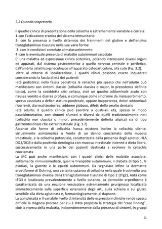   22	
  
3.2	
  Quando	
  sospettarla	
  
	
  
Il	
  quadro	
  clinico	
  di	
  presentazione	
  della	
  celiachia	
  è	
  estremamente	
  variabile	
  e	
  correla:	
  
1-­‐con	
  l’attivazione	
  cronica	
  del	
  sistema	
  immunitario	
  
2-­‐	
   con	
   la	
   presenza	
   a	
   livello	
   sistemico	
   dei	
   frammenti	
   del	
   glutine	
   e	
   dell’enzima	
  
transglutaminasi	
  tissutale	
  nelle	
  sue	
  varie	
  forme	
  
	
  3-­‐	
  con	
  le	
  condizioni	
  correlate	
  al	
  malassorbimento	
  
4-­‐	
  con	
  la	
  eventuale	
  presenza	
  di	
  malattie	
  autoimmuni	
  associate	
  	
  
E’	
  una	
  malattia	
  ad	
  espressione	
  clinica	
  sistemica,	
  potendo	
  interessare	
  diversi	
  organi	
  
ed	
   apparati,	
   dal	
   sistema	
   gastroenterico	
   a	
   quello	
   nervoso	
   centrale	
   e	
   periferico,	
  
dall’ambito	
  ostetrico-­‐ginecologico	
  all’apparato	
  osteoarticolare,	
  alla	
  cute	
  (Fig.	
  3.2).	
  
	
  oltre	
   al	
   criterio	
   di	
   localizzazione,	
   i	
   quadri	
   clinici	
   possono	
   essere	
   inquadrati	
  
considerando	
  la	
  fascia	
  di	
  età	
  dei	
  pazienti:	
  
-­‐età	
   pediatrica:	
   nella	
   fascia	
   pediatrica	
   la	
   celiachia	
   più	
   spesso	
   che	
   nell’adulto	
   può	
  
manifestarsi	
  con	
  sintomi	
  classici	
  (celiachia	
  classica	
  o	
  major,	
  in	
  precedenza	
  definita	
  
tipica),	
   come	
   la	
   cosiddetta	
   crisi	
   celiaca,	
   cioè	
   un	
   quadro	
   addominale	
   acuto	
   con	
  
nausea	
  vomito	
  e	
  diarrea	
  profusa,	
  o	
  comunque	
  come	
  sindrome	
  da	
  malassorbimento,	
  
spesso	
  associata	
  a	
  deficit	
  staturo-­‐ponderale,	
  oppure	
  inappetenza,	
  dolori	
  addominali	
  
ricorrenti,	
  diarrea/steatorrea,	
  addome	
  globoso,	
  difetti	
  dello	
  smalto	
  dentario	
  
-­‐età	
   adulta:	
   il	
   quadro	
   clinico	
   può	
   esordire	
   a	
   qualsiasi	
   età,	
   spesso	
   in	
   modo	
  
paucisintomatico,	
   con	
   sintomi	
   sfumati	
   o	
   diversi	
   da	
   quelli	
   tradizionalmente	
   noti	
  
(celiachia	
   non	
   classica	
   o	
   minor,	
   precedentemente	
   definita	
   atipica)	
   sia	
   di	
   tipo	
  
gastrointestinale	
  che	
  extraintestinale	
  (Fig.	
  3.2)	
  
Accanto	
   alle	
   forme	
   di	
   celiachia	
   franca	
   esistono	
   inoltre	
   la	
   celiachia	
   silente,	
  
virtualmente	
   asintomatica	
   a	
   fronte	
   di	
   un	
   danno	
   conclamato	
   della	
   mucosa	
  
intestinale,	
  e	
  la	
  celiachia	
  potenziale,	
  caratterizzata	
  dalla	
  presenza	
  degli	
  aplotipi	
  HLA	
  
DQ2/DQ8	
  e	
  dalla	
  positività	
  sierologica	
  con	
  mucosa	
  intestinale	
  indenne	
  a	
  dieta	
  libera,	
  
successivamente	
   in	
   una	
   parte	
   dei	
   pazienti	
   destinata	
   a	
   evolvere	
   in	
   celiachia	
  
conclamata	
  
La	
   MC	
   può	
   anche	
   manifestarsi	
   con	
   i	
   quadri	
   clinici	
   delle	
   malattie	
   associate,	
  
solitamente	
  immunomediate,	
  quali	
  le	
  tireopatie	
  autoimmuni,	
  il	
  diabete	
  di	
  tipo	
  1,	
  la	
  
psoriasi,	
   la	
   gastrite	
   e	
   le	
   epatiti	
   autoimmuni.	
   Da	
   segnalare	
   infine	
   la	
   dermatite	
  
erpetiforme	
  di	
  Duhring,	
  una	
  variante	
  cutanea	
  di	
  celiachia	
  nella	
  quale	
  è	
  coinvolta	
  una	
  
transglutaminasi	
  diversa	
  dalla	
  transglutaminasi	
  tissutale	
  di	
  tipo	
  2	
  (tTg2),	
  nota	
  come	
  
tTG3	
   e	
   localizzata	
   prevalentemente	
   a	
   livello	
   cutaneo.	
   La	
   dermatite	
   erpetiforme	
   è	
  
caratterizzata	
   da	
   una	
   eruzione	
   vescicolare	
   estremamente	
   pruriginosa	
   localizzata	
  
simmetricamente	
   sulla	
   superficie	
   estensoria	
   degli	
   arti,	
   sulla	
   schiena	
   e	
   sui	
   glutei,	
  
sensibile	
  alla	
  dieta	
  aglutinata	
  e,	
  farmacologicamente,	
  al	
  dapsone.	
  
La	
  complessità	
  e	
  il	
  variabile	
  livello	
  di	
  intensità	
  delle	
  espressioni	
  cliniche	
  rende	
  spesso	
  
difficile	
  la	
  diagnosi	
  precoce	
  per	
  cui	
  è	
  stata	
  proposta	
  la	
  strategia	
  del	
  “case	
  finding”,	
  
cioè	
  la	
  ricerca	
  della	
  malattia,	
  indipendentemente	
  dalla	
  presenza	
  di	
  sintomi,	
  in	
  gruppi	
  
 