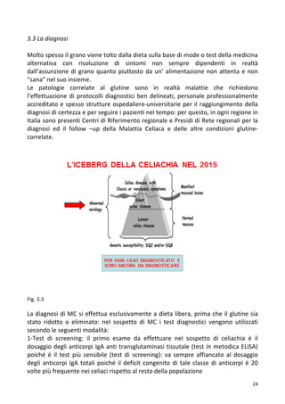   24	
  
3.3	
  La	
  diagnosi	
  
	
  
Molto	
  spesso	
  il	
  grano	
  viene	
  tolto	
  dalla	
  dieta	
  sulla	
  base	
  di	
  mode	
  o	
  test	
  della	
  medicina	
  
alternativa	
   con	
   risoluzione	
   di	
   sintomi	
   non	
   sempre	
   dipendenti	
   in	
   realtà	
  
dall’assunzione	
  di	
  grano	
  quanto	
  piuttosto	
  da	
  un’	
  alimentazione	
  non	
  attenta	
  e	
  non	
  
“sana”	
  nel	
  suo	
  insieme.	
  
Le	
   patologie	
   correlate	
   al	
   glutine	
   sono	
   in	
   realtà	
   malattie	
   che	
   richiedono	
  
l’effettuazione	
  di	
  protocolli	
  diagnostici	
  ben	
  delineati,	
  personale	
  professionalmente	
  
accreditato	
  e	
  spesso	
  strutture	
  ospedaliere-­‐universitarie	
  per	
  il	
  raggiungimento	
  della	
  
diagnosi	
  di	
  certezza	
  e	
  per	
  seguire	
  i	
  pazienti	
  nel	
  tempo:	
  per	
  questo,	
  in	
  ogni	
  regione	
  in	
  
Italia	
  sono	
  presenti	
  Centri	
  di	
  Riferimento	
  regionale	
  e	
  Presidi	
  di	
  Rete	
  regionali	
  per	
  la	
  
diagnosi	
   ed	
   il	
   follow	
   –up	
   della	
   Malattia	
   Celiaca	
   e	
   delle	
   altre	
   condizioni	
   glutine-­‐
correlate.	
  
	
  
	
  
	
  
	
  
	
  
	
  
	
  
	
  
	
  
	
  
	
  
	
  
	
  
	
  
	
  
	
  
	
  
	
  
	
  
	
  
	
  
	
  
Fig.	
  3.3	
  
	
  
La	
  diagnosi	
  di	
  MC	
  si	
  effettua	
  esclusivamente	
  a	
  dieta	
  libera,	
  prima	
  che	
  il	
  glutine	
  sia	
  
stato	
   ridotto	
   o	
   eliminato:	
   nel	
   sospetto	
   di	
   MC	
   i	
   test	
   diagnostici	
   vengono	
   utilizzati	
  
secondo	
  le	
  seguenti	
  modalità:	
  	
  
1-­‐Test	
   di	
   screening:	
   il	
   primo	
   esame	
   da	
   effettuare	
   nel	
   sospetto	
   di	
   celiachia	
   è	
   il	
  
dosaggio	
  degli	
  anticorpi	
  IgA	
  anti	
  transglutaminasi	
  tissutale	
  (test	
  in	
  metodica	
  ELISA)	
  
poiché	
   è	
   il	
   test	
   più	
   sensibile	
   (test	
   di	
   screening):	
   va	
   sempre	
   affiancato	
   al	
   dosaggio	
  
degli	
  anticorpi	
  IgA	
  totali	
  poiché	
  il	
  deficit	
  congenito	
  di	
  tale	
  classe	
  di	
  anticorpi	
  è	
  20	
  
volte	
  più	
  frequente	
  nei	
  celiaci	
  rispetto	
  al	
  resto	
  della	
  popolazione	
  	
  
 