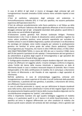   25	
  
In	
   caso	
   di	
   deficit	
   di	
   IgA	
   totali	
   si	
   ricorre	
   al	
   dosaggio	
   degli	
   anticorpi	
   IgG	
   anti	
  
transglutaminasi	
  tissutale	
  (metodica	
  ELISA)	
  tuttavia	
  meno	
  sensibile	
  rispetto	
  al	
  test	
  
classico	
  	
  
2-­‐Test	
   di	
   conferma:	
   valutazione	
   degli	
   anticorpi	
   anti	
   endomisio	
   in	
  
immunofluorescenza	
   indiretta	
   (IFI):	
   è	
   il	
   test	
   più	
   specifico,	
   ma	
   occorre	
   particolare	
  
esperienza	
  dell’operatore	
  (test	
  IFI.)	
  	
  
3-­‐Test	
   da	
   utilizzare	
   prevalentemente	
   nella	
   fascia	
   pediatrica	
   e	
   nel	
   follow	
   up	
   della	
  
malattia	
  per	
  verificare	
  l’aderenza	
  alla	
  dieta	
  aglutinata	
  affiancato	
  al	
  test	
  di	
  screening:	
  
dosaggio	
  anticorpi	
  IgA	
  ed	
  IgG	
  	
  antipeptidi	
  deamidati	
  della	
  gliadina:	
  quest’ultimo	
  è	
  
utile	
  anche	
  nei	
  casi	
  di	
  difetto	
  di	
  IgA	
  totali	
  	
  
4-­‐Valutazione	
   assetto	
   genetico	
   HLA	
   (Human	
   Leukocyte	
   Antigen.	
   Premessa	
  
fondamentale	
  è	
  che	
  il	
  test	
  è	
  dotato	
  di	
  elevatissimo	
  valore	
  predittivo	
  negativo	
  ma	
  
scarso	
   valore	
   predittivo	
   positivo;	
   serve	
   pertanto	
   soprattutto	
   per	
   escludere	
   la	
  
malattia	
  celiaca	
  in	
  caso	
  di	
  dubbio	
  diagnostico,	
  qualora	
  ad	
  esempio	
  vi	
  sia	
  discordanza	
  
fra	
   sierologia	
   ed	
   istologia;	
   viene	
   inoltre	
   eseguito	
   per	
   valutare	
   la	
   predisposizione	
  
genetica	
   nei	
   familiari	
   di	
   primo	
   grado	
   dei	
   celiaci	
   (fascia	
   pediatrica)	
   l’assetto	
  
immunogenetico	
  piu’	
  frequente,	
  che	
  ricorre	
  in	
  oltre	
  il	
  90%	
  dei	
  celiaci,	
  è	
  il	
  DQ	
  2	
  (HLA-­‐	
  
alleli	
  DQA1*0501/DQB1*0201),	
  in	
  meno	
  del	
  10%	
  dei	
  casi	
  si	
  riscontra	
  il	
  DQ8;	
  meno	
  
dell’1%	
  dei	
  pazienti	
  è	
  portatore	
  di	
  altri	
  aplotipi.	
  L’interpretazione	
  del	
  test	
  genetico	
  è	
  
da	
   sottomettere	
   al	
   giudizio	
   degli	
   esporti	
   di	
   Immunogenetica	
   e	
   agli	
   specialisti	
   dei	
  
Centri	
  di	
  Riferimento	
  e	
  Presidi	
  di	
  Rete	
  regionali	
  
5-­‐	
  Esofago-­‐gastro-­‐duodeno	
  scopia	
  (EGDS)	
  e	
  biopsie	
  duodeno	
  digiunali:	
  tale	
  esame	
  è	
  
sempre	
  da	
  effettuare	
  nel	
  soggetto	
  adulto.	
  L’esame	
  istologico	
  conferma	
  la	
  diagnosi,	
  
valuta	
   l’entità	
   del	
   danno	
   della	
   mucosa	
   intestinale	
   e	
   rappresenta	
   un	
   dato	
   di	
  
riferimento	
  basale	
  in	
  caso	
  si	
  rendano	
  necessarie	
  biopsie	
  di	
  controllo.	
  Non	
  è	
  invece	
  
indispensabile	
  ai	
  fini	
  della	
  certificazione	
  di	
  malattia	
  che	
  è	
  comunque	
  a	
  discrezione	
  
del	
   Centro	
   di	
   Riferimento	
   o	
   del	
   Presidio	
   di	
   rete	
   regionale	
   e	
   degli	
   specialisti	
   di	
  
riferimento.	
  	
  
Nell’età	
   pediatrica,	
   in	
   caso	
   di	
   sintomatologia	
   suggestiva,	
   anticorpi	
   anti	
  
transglutaminasi	
  con	
  valore	
  superiore	
  di	
  10	
  volte	
  il	
  cut	
  off	
  confermati	
  dalla	
  positività	
  
anti	
  endomisio,	
  e	
  positività	
  del	
  test	
  genetico,	
  è	
  possibile,	
  a	
  discrezione	
  del	
  clinico,	
  
non	
  effettuare	
  l’esame	
  strumentale.	
  	
  
In	
  caso	
  di	
  celiachia	
  potenziale	
  (v.	
  sopra),	
  ove	
  per	
  definizione	
  le	
  biopsie	
  duodenali	
  
sono	
  nella	
  norma,	
  deve	
  essere	
  sottolineato	
  il	
  rischio	
  di	
  falsi	
  negativi	
  legati	
  ad	
  errore	
  
da	
  campionamento	
  bioptico	
  poiché	
  il	
  danno	
  della	
  mucosa	
  duodeno-­‐digiunale	
  non	
  ha	
  
una	
  distribuzione	
  omogenea	
  ma	
  “patchy”,	
  cioè	
  settoriale.	
  	
  	
  
Infine	
   è	
   importante	
   ricordare	
   che	
   ogni	
   quadro	
   istologico	
   suggestivo	
   di	
   malattia	
  
celiaca,	
   e	
   in	
   particolare	
   quelli	
   in	
   cui	
   il	
   danno	
   è	
   di	
   entità	
   lieve/intermedia,	
   non	
   è	
  
specifico	
   ed	
   entra	
   in	
   diagnosi	
   differenziale	
   con	
   altre	
   condizioni	
   di	
   malattia	
   che	
  
devono	
  quindi	
  essere	
  valutate	
  nel	
  contesto	
  dei	
  dati	
  sierologici,	
  clinici	
  e	
  genetici	
  (ad	
  
 