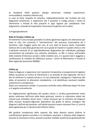   26	
  
es	
   duodeniti	
   HELO	
   positive,	
   allergie	
   alimentari,	
   malattie	
   autoimmuni,	
  
immunodeficit,	
  malattie	
  infettive	
  etc).	
  	
  	
  
In	
   caso	
   di	
   forte	
   sospetto	
   di	
   celiachia,	
   indipendentemente	
   dal	
   risultato	
   dei	
   test	
  
diagnostici	
   preliminari,	
   è	
   opportuno	
   che	
   il	
   paziente	
   si	
   rivolga	
   presso	
   i	
   Centri	
   di	
  
riferimento	
   e	
   Presidi	
   di	
   rete	
   presenti	
   in	
   ogni	
   regione	
   per	
   completare	
   l’iter	
  
diagnostico,	
  evitando	
  di	
  sospendere	
  l’assunzione	
  di	
  glutine	
  con	
  la	
  dieta.	
  
	
  
3.4	
  Approfondimenti	
  
	
  
Note	
  di	
  Terapia	
  e	
  follow-­‐up	
  
Al	
  momento	
  l’unica	
  terapia	
  possibile	
  è	
  la	
  dieta	
  aglutinata	
  seguita	
  con	
  attenzione	
  per	
  
tutta	
   la	
   vita,	
   che	
   consente	
   il	
   “silenziamento”	
   del	
   processo	
   autoreattivo	
   ed	
   il	
  
ripristino,	
   nella	
   maggior	
   parte	
   dei	
   casi,	
   di	
   uno	
   stato	
   di	
   buona	
   salute.	
   E’possibile	
  
tuttavia	
  che	
  la	
  sola	
  dieta	
  glutinata	
  non	
  sia	
  in	
  grado	
  di	
  risolvere	
  il	
  quadro	
  clinico	
  e	
  che	
  
il	
   paziente	
   necessiti	
   di	
   un	
   approfondimento	
   diagnostico	
   per	
   individuare	
   patologie	
  
concomitanti	
   ed	
   escludere	
   una	
   celiachia	
   refrattaria.	
   La	
   MC	
   è	
   inclusa	
   nell’ambito	
  
delle	
  malattie	
  d’interesse	
  sociale	
  e	
  delle	
  malattie	
  rare,	
  e	
  in	
  quanto	
  tale	
  è	
  soggetta	
  a	
  
certificazione	
   di	
   malattia	
   da	
   effettuarsi	
   presso	
   i	
   Centri	
   di	
   Riferimento	
   e	
   Presidi	
   di	
  
Rete	
  regionale	
  (esenzione	
  RI0060)	
  .	
  	
  
	
  
	
  
Follow	
  up	
  
Dopo	
  la	
  diagnosi,	
  è	
  opportuno	
  che	
  il	
  paziente	
  intraprenda	
  un	
  programma	
  di	
  regolare	
  
follow	
  up	
  presso	
  un	
  centro	
  di	
  riferimento	
  o	
  un	
  presidio	
  di	
  rete	
  regionale,	
  che	
  ha	
  il	
  
fine	
  di	
  verificare	
  la	
  risposta	
  (clinica	
  e,	
  in	
  casi	
  selezionati,	
  istologica)	
  e	
  l’aderenza	
  alla	
  
dieta,	
   di	
   prevenire	
   le	
   alterazioni	
   metaboliche,	
   e	
   di	
   identificare	
   eventuali	
   malattie	
  
autoimmuni	
  o	
  complicanze.	
  
Dopo	
  una	
  valutazione	
  iniziale,	
  il	
  successivo	
  controllo	
  viene	
  effettuato	
  dopo	
  3-­‐6	
  mesi	
  
e	
  in	
  seguito	
  annualmente.	
  	
  
	
  
Un	
   miglioramento	
   significativo	
   del	
   quadro	
   clinico	
   si	
   verifica	
   generalmente	
   entro	
  
poche	
   settimane	
   dall’inizio	
   della	
   dieta	
   glutinata,	
   mentre	
   la	
   risoluzione	
   totale	
   dei	
  
sintomi	
  può	
  richiedere	
  alcuni	
  mesi;	
  i	
  tempi	
  necessari	
  per	
  la	
  restitutio	
  ad	
  integrum	
  
della	
   mucosa	
   duodeno-­‐digiunale	
   dipendono	
   dal	
   grado	
   di	
   danno	
   istologico	
   alla	
  
diagnosi	
  e	
  dall’età	
  del	
  paziente:	
  nell’adulto	
  possono	
  essere	
  necessari	
  fino	
  a	
  2	
  anni	
  di	
  
dieta	
  aglutinata	
  per	
  il	
  ripristino	
  del	
  trofismo	
  villoso.	
  	
  
	
  
Nel	
   giudizio	
   complessivo	
   della	
   risposta	
   alla	
   dieta	
   devono	
   essere	
   distinte	
   le	
  
manifestazioni	
  glutine-­‐correlate	
  e	
  le	
  condizioni	
  associate:	
  a	
  distanza	
  dalla	
  diagnosi,	
  
durante	
  la	
  remissione	
  clinica,	
  possono	
  esordire	
  malattie	
  autoimmuni	
  geneticamente	
  
 