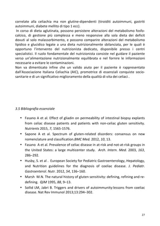   27	
  
correlate	
   alla	
   celiachia	
   ma	
   non	
   glutine-­‐dipendenti	
   (tiroiditi	
   autoimmuni,	
   gastriti	
  
autoimmuni,	
  diabete	
  mellito	
  di	
  tipo	
  1	
  ecc).	
  	
  
	
  In	
  corso	
  di	
  dieta	
  aglutinata,	
  possono	
  persistere	
  alterazioni	
  del	
  metabolismo	
  fosfo-­‐
calcico,	
   di	
   gestione	
   più	
   complessa	
   e	
   meno	
   responsive	
   alla	
   sola	
   dieta	
   dei	
   deficit	
  
dovuti	
  al	
  solo	
  malassorbimento,	
  e	
  possono	
  comparire	
  alterazioni	
  del	
  metabolismo	
  
lipidico	
   e	
   glucidico	
   legate	
   a	
   una	
   dieta	
   nutrizionalmente	
   sbilanciata,	
   per	
   le	
   quali	
   è	
  
opportuno	
   l’intervento	
   del	
   nutrizionista	
   dedicato,	
   disponibile	
   presso	
   i	
   centri	
  
specialistici.	
  Il	
  ruolo	
  fondamentale	
  del	
  nutrizionista	
  consiste	
  nel	
  guidare	
  il	
  paziente	
  
verso	
   un’alimentazione	
   nutrizionalmente	
   equilibrata	
   e	
   nel	
   fornire	
   le	
   informazioni	
  
necessarie	
  a	
  evitare	
  le	
  contaminazioni.	
  	
  
Non	
   va	
   dimenticato	
   infine	
   che	
   un	
   valido	
   aiuto	
   per	
   il	
   paziente	
   è	
   rappresentato	
  
dall’Associazione	
   Italiana	
   Celiachia	
   (AIC),	
   promotrice	
   di	
   essenziali	
   conquiste	
   socio-­‐
sanitarie	
  e	
  di	
  un	
  significativo	
  miglioramento	
  della	
  qualità	
  di	
  vita	
  dei	
  celiaci	
  .	
  	
  
	
  
	
  
	
  
	
  
	
  
	
  
3.5	
  Bibliografia	
  essenziale	
  
	
  
• Fasano	
  A	
  et	
  al.	
  Effect	
  of	
  gliadin	
  on	
  permeability	
  of	
  intestinal	
  biopsy	
  explants	
  
from	
   celiac	
   disease	
   patients	
   and	
   patients	
   with	
   non-­‐celiac	
   gluten	
   sensitivity.	
  	
  
Nutrients	
  2015,	
  7,	
  1565-­‐1576.	
  
• Sapone	
   A	
   et	
   al.	
   Spectrum	
   of	
   gluten-­‐related	
   disorders:	
   consensus	
   on	
   new	
  
nomenclature	
  and	
  classification.BMC	
  Med.	
  2012,	
  10,	
  13.	
  
• Fasano	
  	
  A	
  et	
  al.	
  Prevalence	
  of	
  celiac	
  disease	
  in	
  at-­‐risk	
  and	
  not-­‐at-­‐risk	
  groups	
  in	
  
the	
  United	
  States:	
  a	
  large	
  multicenter	
  study.	
  	
  Arch.	
  Intern.	
  Med.	
  2003,	
  163,	
  
286–292.	
  
• Husby,	
  S.	
  et	
  al	
  .	
  	
  European	
  Society	
  for	
  Pediatric	
  Gastroenterology,	
  Hepatology,	
  
and	
   Nutrition	
   guidelines	
   for	
   the	
   diagnosis	
   of	
   coeliac	
   disease.	
   J.	
   Pediatr.	
  
Gastroenterol.	
  Nutr.	
  2012,	
  54,	
  136–160.	
  	
  
• Marsh	
  	
  M.N.	
  The	
  natural	
  history	
  of	
  gluten	
  sensitivity:	
  defining,	
  refining	
  and	
  re-­‐
defining.	
  	
  QJM	
  1995,	
  88,	
  9–13.	
  	
  
• Sollid	
  LM,	
  Jabri	
  B.	
  Triggers	
  and	
  drivers	
  of	
  autoimmunity:lessons	
  from	
  coeliac	
  
disease.	
  Nat	
  Rev	
  Immunol	
  2013;13:294–302.	
  	
  
	
  
	
  
	
  
 