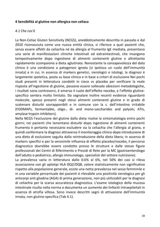   28	
  
4	
  Sensibilità	
  al	
  glutine	
  non	
  allergica	
  non	
  celiaca	
  
	
  
4.1	
  Che	
  cos’è	
  
	
  
La	
  Non-­‐Celiac	
  Gluten	
  Sensitivity	
  (NCGS),	
  aneddoticamente	
  descritta	
  in	
  passato	
  e	
  dal	
  
2010	
   riconosciuta	
   come	
   una	
   nuova	
   entità	
   clinica,	
   si	
   riferisce	
   a	
   quei	
   pazienti	
   che,	
  
senza	
  essere	
  affetti	
  da	
  celiachia	
  né	
  da	
  allergia	
  al	
  frumento	
  IgE	
  mediata,	
  presentano	
  
una	
   serie	
   di	
   manifestazioni	
   cliniche	
   intestinali	
   ed	
   extraintestinali,	
   che	
   insorgono	
  
tempestivamente	
   dopo	
   ingestione	
   di	
   alimenti	
   contenenti	
   glutine	
   e	
   altrettanto	
  
rapidamente	
  scompaiono	
  a	
  dieta	
  aglutinata.	
  Nonostante	
  la	
  consapevolezza	
  del	
  dato	
  
clinico	
   è	
   una	
   condizione	
   a	
   patogenesi	
   ignota	
   (si	
   ipotizza	
   un	
   ruolo	
   dell’immunità	
  
innata)	
  e	
  in	
  cui,	
  in	
  assenza	
  di	
  markers	
  genetici,	
  sierologici	
  e	
  istologi,	
  la	
  diagnosi	
  è	
  
largamente	
  ipotetica,	
  posta	
  su	
  base	
  clinica	
  e	
  in	
  base	
  a	
  criteri	
  di	
  esclusione	
  Nei	
  pochi	
  
studi	
   presenti	
   in	
   letteratura	
   condotti	
   in	
   cieco	
   vs	
   placebo	
   per	
   verificare	
   la	
   reale	
  
risposta	
  all’ingestione	
  di	
  glutine,	
  possono	
  essere	
  sollevate	
  obiezioni	
  metodologiche,	
  
i	
  risultati	
  sono	
  controversi,	
  è	
  emerso	
  il	
  ruolo	
  dell’effetto	
  nocebo,	
  e	
  l’effetto	
  glutine-­‐
specifico	
  sembra	
  molto	
  limitato.	
  Da	
  segnalare	
  inoltre	
  recenti	
  evidenze	
  riguardanti	
  
molecole,	
   spesso	
   presenti	
   negli	
   stessi	
   alimenti	
   contenenti	
   glutine	
   e	
   in	
   grado	
   di	
  
scatenare	
   disturbi	
   sovrapponibili	
   e	
   in	
   comune	
   con	
   la	
   s.	
   dell’intestino	
   irritabile	
  
(FODMAPs,	
   fermentable,	
   oligo-­‐,	
   di-­‐	
   and	
   mono-­‐saccharides	
   and	
   polyols;	
   ATIs,	
  
amylase	
  trypsin	
  inhibitors).	
  	
  
Nella	
  NCGS	
  l’esclusione	
  del	
  glutine	
  dalla	
  dieta	
  risolve	
  la	
  sintomatologia	
  entro	
  pochi	
  
giorni;	
  nei	
  pazienti	
  che	
  lamentano	
  disturbi	
  dopo	
  ingestione	
  di	
  alimenti	
  contenenti	
  
frumento	
  è	
  pertanto	
  necessario	
  escludere	
  sia	
  la	
  celiachia	
  che	
  l’allergia	
  al	
  grano,	
  e	
  
quindi	
  confermare	
  la	
  diagnosi	
  attraverso	
  il	
  monitoraggio	
  clinico	
  dopo	
  introduzione	
  di	
  
una	
  dieta	
  di	
  esclusione	
  seguita	
  dalla	
  reintroduzione	
  della	
  dieta	
  libera;	
  in	
  assenza	
  di	
  
markers	
  specifici	
  e	
  per	
  la	
  verosimile	
  influenza	
  di	
  effetto	
  placebo/nocebo,	
  il	
  percorso	
  
diagnostico	
   dovrebbe	
   essere	
   condotto	
   presso	
   le	
   strutture	
   e	
   dalle	
   stesse	
   figure	
  
professionali	
  dei	
  Centri	
  di	
  Riferimento	
  e	
  Presidi	
  di	
  Rete	
  per	
  la	
  MC	
  (gastroenterologo	
  
dell’adulto	
  o	
  pediatrico,	
  allergo	
  immunologo,	
  specialisti	
  del	
  settore	
  nutrizione).	
  
La	
   prevalenza	
   varia	
   in	
   letteratura	
   dallo	
   0.6%	
   al	
   6%,	
   nel	
   50%	
   dei	
   casi	
   si	
   rileva	
  
associazione	
  con	
  gli	
  aplotipi	
  HLA	
  DQ2/DQ8,	
  valore	
  statisticamente	
  non	
  significativo	
  
rispetto	
  alla	
  popolazione	
  generale,	
  esiste	
  una	
  netta	
  prevalenza	
  nel	
  sesso	
  femminile	
  e	
  
in	
  una	
  variabile	
  percentuale	
  dei	
  pazienti	
  è	
  rilevabile	
  una	
  positività	
  sierologica	
  per	
  gli	
  
anticorpi	
  anti	
  gliadina	
  (AGA)	
  di	
  prima	
  generazione,	
  non	
  più	
  utilizzabili	
  per	
  la	
  diagnosi	
  
di	
  celiachia	
  per	
  la	
  scarsa	
  accuratezza	
  diagnostica.	
  L’esame	
  istologico	
  della	
  mucosa	
  
intestinale	
  risulta	
  nella	
  norma	
  o	
  documenta	
  un	
  aumento	
  dei	
  linfociti	
  intraepiteliali	
  in	
  
assenza	
   di	
   atrofia	
   villosa.	
   Sono	
   invece	
   descritti	
   segni	
   di	
   attivazione	
   dell’immunità	
  
innata,	
  non	
  glutine-­‐specifica	
  (Tab	
  4.1).	
  	
  
	
  	
  
	
  
	
  
 
