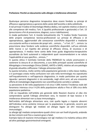   3	
  
Prefazione:	
  Perché	
  un	
  documento	
  sulle	
  allergie	
  e	
  intolleranze	
  alimentari	
  
	
  
	
  
Qualunque	
   percorso	
   diagnostico	
   terapeutico	
   deve	
   essere	
   fondato	
   su	
   principi	
   di	
  
efficacia	
  e	
  appropriatezza	
  a	
  garanzia	
  della	
  salute	
  dell’assistito	
  e	
  della	
  collettività.	
  
A	
  tali	
  principi	
  il	
  Codice	
  di	
  Deontologia	
  Medica	
  dedica,	
  nel	
  capitolo	
  relativo	
  ai	
  doveri	
  e	
  
alle	
  competenze	
  del	
  medico,	
  l’art.	
  6	
  (qualità	
  professionale	
  e	
  gestionale)	
  e	
  l’art.	
  13	
  
(prescrizione	
  a	
  fini	
  di	
  prevenzione,	
  diagnosi,	
  cura	
  e	
  riabilitazione).	
  
In	
   modo	
   particolare	
   l’art.	
   6	
   ricorda	
   testualmente	
   che	
   “il	
   medico	
   fonda	
   l’esercizio	
  
delle	
   proprie	
   competenze	
   tecnico-­‐professionali	
   sui	
   principi	
   di	
   efficacia	
   e	
   di	
  
appropriatezza,	
   aggiornandoli	
   alle	
   conoscenze	
   scientifiche	
   disponibili	
   e	
   mediante	
  
una	
  costante	
  verifica	
  e	
  revisione	
  dei	
  propri	
  atti...	
  omissis...	
  ”	
  e	
  l’art.	
  13	
  “...	
  omissis.	
  La	
  
prescrizione	
   deve	
   fondarsi	
   sulle	
   evidenze	
   scientifiche	
   disponibili,	
   sull’uso	
   ottimale	
  
delle	
   risorse	
   e	
   sul	
   rispetto	
   dei	
   principi	
   di	
   efficacia	
   clinica,	
   di	
   sicurezza	
   e	
   di	
  
appropriatezza.	
   Il	
   medico	
   tiene	
   conto	
   delle	
   linee	
   guida	
   diagnostico-­‐terapeutiche	
  
accreditate	
   da	
   fonti	
   autorevoli	
   e	
   indipendenti	
   quali	
   raccomandazioni	
   e	
   ne	
   valuta	
  
l’applicabilità	
  al	
  caso	
  specifico...	
  omissis..”	
  
In	
   questa	
   ottica	
   il	
   Comitato	
   Centrale	
   della	
   FNOMCeO	
   ha	
   voluto	
   promuovere	
   e	
  
sostenere	
  la	
  stesura	
  di	
  un	
  documento,	
  a	
  cura	
  delle	
  principali	
  società	
  scientifiche	
  di	
  
Allergologia	
  e	
  Immunologia	
  Clinica	
  (SIAAIC,	
  AAITO	
  e	
  SIAIP),	
  relativo	
  ad	
  una	
  patologia	
  
di	
  grande	
  attualità	
  e	
  diffusione:	
  l’allergia	
  alimentare	
  (AA).	
  
Su	
  questa	
  tematica,	
  molto	
  sentita	
  nella	
  popolazione	
  generale	
  e	
  nella	
  classe	
  medica,	
  
si	
  è	
  purtroppo	
  creata	
  molta	
  confusione	
  non	
  solo	
  nella	
  terminologia	
  ma	
  soprattutto	
  
nell’inquadramento	
   e	
   nell’approccio	
   diagnostico;	
   in	
   modo	
   particolare	
   per	
   quanto	
  
riguarda	
  i	
  percorsi	
  diagnostici	
  si	
  sta	
  assistendo,	
  negli	
  ultimi	
  anni,	
  ad	
  una	
  crescente	
  
offerta	
  di	
  metodologie	
  diagnostiche	
  non	
  scientificamente	
  corrette	
  e	
  validate.	
  
La	
  percezione	
  di	
  AA	
  nella	
  popolazione	
  è	
  di	
  circa	
  il	
  20%	
  mentre	
  l’incidenza	
  reale	
  del	
  
fenomeno	
  interessa	
  circa	
  il	
  4,5%	
  della	
  popolazione	
  adulta	
  e	
  fino	
  al	
  10%	
  circa	
  della	
  
popolazione	
  pediatrica.	
  
L’AA	
   va	
   inquadrata	
   nell’ambito	
   più	
   generale	
   delle	
   Reazioni	
   Avverse	
   al	
   cibo	
   che	
  
comprendono	
   quindi	
   l’allergia	
   alimentare	
   vera,	
   le	
   reazioni	
   di	
   tipo	
   tossico	
   e	
   le	
  
intolleranze	
  alimentari	
  non	
  su	
  base	
  immunologica.	
  
Nell’ambito	
   dell’allergia	
   alimentare	
   vera,	
   cioè	
   quella	
   legata	
   a	
   risposte	
   abnormi	
  
dell’individuo	
   verso	
   proteine	
   innocue	
   per	
   la	
   popolazione	
   in	
   generale,	
   occorre	
   poi	
  
distinguere	
   fra	
   allergie	
   IgE	
   mediate	
   ed	
   allergie	
   legate	
   ad	
   altri	
   meccanismi	
  
immunologici.	
  
Le	
  allergie	
  IgE	
  mediate	
  comprendono	
  quadri	
  clinici	
  con	
  vari	
  livelli	
  di	
  gravità,	
  andando	
  
da	
  lievi	
  sintomi	
  orali	
  fino	
  a	
  reazioni	
  gravi	
  o	
  fatali.	
  
Esempio	
  tipico	
  di	
  reazione	
  immunologica	
  non	
  IgE	
  mediata	
  è	
  la	
  malattia	
  celiaca	
  oltre	
  
ad	
  altre	
  patologie	
  gastrointestinali	
  emergenti.	
  
 