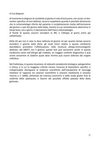   31	
  
4.3	
  La	
  diagnosi	
  
	
  
Al	
  momento	
  la	
  diagnosi	
  di	
  sensibilità	
  al	
  glutine	
  è	
  solo	
  d’esclusione,	
  non	
  esiste	
  un	
  bio-­‐	
  
marker	
  specifico	
  né	
  test	
  dedicati,	
  occorre	
  sospettarla	
  quando	
  è	
  possibile	
  dimostrare	
  
che	
  la	
  sintomatologia	
  riferita	
  dal	
  paziente	
  è	
  completamente	
  risolta	
  dall’esclusione	
  
del	
  glutine	
  e	
  solo	
  del	
  glutine	
  dalla	
  dieta,	
  mentre	
  la	
  sua	
  reintroduzione	
  determina	
  in	
  
tempi	
  brevi,	
  ore	
  o	
  giorni,	
  il	
  ripresentarsi	
  dell’intera	
  sintomatologia.	
  
A	
   fronte	
   di	
   questo	
   occorre	
   escludere	
   la	
   MC	
   e	
   l’allergia	
   al	
   grano	
   come	
   già	
  
sottolineato.	
  
	
  
Nella	
  GS	
  poi	
  non	
  è	
  nota	
  la	
  dose	
  tollerata	
  di	
  glutine	
  né	
  per	
  quanto	
  tempo	
  occorre	
  
escludere	
   il	
   glutine	
   dalla	
   dieta:	
   gli	
   studi	
   clinici	
   relativi	
   a	
   questa	
   condizione	
  
dovrebbero	
   prevedere	
   l’effettuazione,	
   nelle	
   strutture	
   allergo-­‐immunologiche	
  
dedicate,	
   del	
   DBPCT	
   con	
   il	
   glutine;	
   questo	
   test	
   può	
   consentire	
   anche	
   in	
   questa	
  
condizione	
  come	
  nell’allergia	
  IgE	
  mediata,	
  un	
  maggior	
  conforto	
  diagnostico	
  e	
   può	
  
anche	
   consentire	
   di	
   stabilire	
   quale	
   dose	
   minima	
   può	
   essere	
   tollerata	
   dal	
   singolo	
  
individuo.	
  
	
  
Nel	
  frattempo,	
  in	
  questa	
  situazione,	
  di	
  notevole	
  complessità	
  etiologica,	
  patogenetica	
  
e	
   clinica,	
   e	
   in	
   cui	
   la	
   maggiore	
   criticità	
   rimane	
   l’assenza	
   di	
   biomarkers	
   specifici,	
   è	
  
indispensabile	
   distinguere	
   le	
   evidenze	
   scientifiche	
   dall’inondazione	
   di	
   messaggi	
  
mediatici	
   (il	
   rapporto	
   tra	
   citazioni	
   scientifiche	
   e	
   citazioni	
   mediatiche	
   è	
   valutato	
  
intorno	
   a	
   1:	
   5000),	
   alimentati	
   da	
   interessi	
   economici	
   e	
   dalla	
   moda	
   gluten	
   free	
   di	
  
celebrità	
   dello	
   spettacolo,	
   e	
   favoriti	
   dal	
   possibile	
   effetto	
   placebo	
   della	
   dieta	
  
glutinata.	
  
	
  
	
  
	
  
	
  
	
  
	
  
	
  
	
  
	
  
	
  
	
  
	
  
	
  
	
  
	
  
	
  
	
  
 