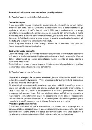   33	
  
5	
  Altre	
  Reazioni	
  avverse	
  immunomediate:	
  quadri	
  particolari	
  
	
  
5.1	
  Reazioni	
  avverse	
  miste	
  IgE/cellulo-­‐mediate	
  
	
  
Dermatite	
  atopica	
  	
  
E’	
  una	
  dermatite	
  cronica	
  recidivante,	
  pruriginosa,	
  che	
  si	
  manifesta	
  in	
  sedi	
  tipiche,	
  
differenti	
   con	
   l’età.	
   Nell’età	
   pediatrica	
   l’associazione	
   con	
   la	
   sensibilizzazione	
   IgE	
  
mediata	
   ad	
   alimenti	
   è	
   nell’ordine	
   di	
   circa	
   il	
   35%,	
   ma	
   è	
   fondamentale	
   che	
   venga	
  
correttamente	
  accertato	
  che	
  ci	
  sia	
  un	
  nesso	
  di	
  causalità	
  con	
  alimenti,	
  che	
  è	
  molto	
  
meno	
  frequente	
  di	
  quanto	
  abitualmente	
  si	
  creda,	
  per	
  evitare	
  diete	
  inutili	
  e,	
  a	
  volte,	
  
dannose.	
  	
  Infatti	
  la	
  dermatite	
  atopica	
  spesso	
  si	
  associa	
  a	
  un’allergia	
  alimentare	
  IgE	
  
mediata,	
  che	
  si	
  manifesta	
  con	
  sintomi	
  immediati.	
  	
  
Meno	
   frequente	
   invece	
   è	
   che	
   l’allergia	
   alimentare	
   si	
   manifesti	
   solo	
   con	
   una	
  
riaccensione	
  della	
  dermatite	
  atopica.	
  	
  
	
  
Gastroenteropatie	
  eosinofile	
  	
  
La	
  sintomatologia	
  varia	
  a	
  seconda	
  della	
  sede	
  del	
  processo	
  infiammatorio	
  eosinofilo:	
  
può	
  aversi	
  a	
  livello	
  esofageo	
  (disfagia	
  e	
  dolore)	
  come	
  a	
  livello	
  intestinale	
  (diarrea,	
  
dolore	
   addominale)	
   ed	
   anche	
   generalizzata	
   (ascite,	
   perdita	
   di	
   peso,	
   edema	
   e	
  
ostruzione	
  intestinale).	
  	
  
Tutti	
  gli	
  alimenti	
  possono	
  essere	
  in	
  grado	
  di	
  determinare	
  tale	
  condizione	
  in	
  qualsiasi	
  
fascia	
  d’età	
  e	
  spesso	
  la	
  condizione	
  è	
  persistente.	
  	
  
	
  
5.2	
  Reazioni	
  avverse	
  non	
  IgE-­‐mediate	
  
	
  
Enterocolite	
   allergica	
   da	
   proteine	
   alimentari	
   (anche	
   denominata	
   Food	
   Protein	
  
Induced	
  Enterocolitis	
  Syndrome	
  -­‐	
  FPIES)	
  interessa	
  sostanzialmente	
  l’età	
  pediatrica	
  e	
  
di	
  solito	
  va	
  incontro	
  a	
  risoluzione.	
  	
  
Gli	
  alimenti	
  più	
  spesso	
  coinvolti	
  sono	
  latte,	
  soia,	
  riso.	
  La	
  FPIES	
  si	
  manifesta	
  in	
  modo	
  
acuto	
   con	
   vomito	
   incoercibile	
   e/o	
   diarrea	
   profusa	
   con	
   possibile	
   progressione,	
   in	
  
circa	
   il	
   20%	
   dei	
   casi,	
   verso	
   la	
   disidratazione	
   e	
   lo	
   shock	
   ipovolemico.	
   I	
   sintomi	
  
insorgono	
   tipicamente	
   dopo	
   2-­‐3	
   ore	
   dall’assunzione	
   dell’alimento	
   sospetto	
   e	
  
regrediscono	
   completamente	
   dopo	
   la	
   sospensione	
   dello	
   stesso.	
   L’esposizione	
  
continuativa	
  alle	
  proteine	
  alimentari	
  in	
  causa	
  comporta	
  talora	
  l’insorgenza	
  di	
  quadri	
  
cronici	
  che	
  si	
  manifestano	
  con	
  emesi,	
  diarrea,	
  letargia,	
  scarsa	
  crescita.	
  
Proctite	
  da	
  proteine	
  alimentari	
  	
  
È	
   tipica	
   dei	
   primi	
   mesi	
   di	
   vita,	
   e	
   si	
   manifesta	
   con	
   diarrea	
   muco	
   emorragica	
   in	
   un	
  
bambino	
  allattato	
  spesso	
  al	
  seno,	
  in	
  assenza	
  di	
  compromissione	
  generale	
  e	
  con	
  buon	
  
accrescimento.	
   Talora	
   anche	
   nel	
   corso	
   dell’alimentazione	
   con	
   latte	
   adattato.	
   E	
  
correlata	
  con	
  infiammazione	
  eosinofila	
  localizzata	
  della	
  parete	
  intestinale.	
  	
  	
  
	
  
	
  
 