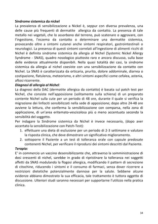   34	
  
Sindrome	
  sistemica	
  da	
  nickel	
  
La	
   prevalenza	
   di	
   sensibilizzazione	
   a	
   Nickel	
   è,	
   seppur	
   con	
   diversa	
   prevalenza,	
   una	
  
delle	
   cause	
   più	
   frequenti	
   di	
   dermatite	
   	
   allergica	
   da	
   contatto.	
   La	
   presenza	
   di	
   tale	
  
metallo	
  nei	
  vegetali,	
  che	
  lo	
  assorbono	
  dal	
  terreno,	
  può	
  scatenare	
  o	
  aggravare,	
  con	
  
l’ingestione,	
   l’eczema	
   da	
   contatto	
   o	
   determinare	
   una	
   dermatite	
   sistemica,	
  
provocando	
   oltre	
   a	
   sintomi	
   cutanei	
   anche	
   sintomi	
   respiratori,	
   gastrointestinali	
   o	
  
neurologici.	
  La	
  presenza	
  di	
  questi	
  sintomi	
  correlati	
  all’ingestione	
  di	
  alimenti	
  ricchi	
  di	
  
Nichel	
   è	
   definita	
   sindrome	
   sistemica	
   da	
   allergia	
   al	
   Nichel	
   (Systemic	
   Nickel	
   Allergy	
  
Syndrome	
  -­‐	
  SNAS),	
  quadro	
  nosologico	
  piuttosto	
  raro	
  e	
  ancora	
  discusso,	
  sulla	
  base	
  
delle	
   evidenze	
   attualmente	
   disponibili.	
   Nella	
   quasi	
   totalità	
   dei	
   casi,	
   la	
   sindrome	
  
sistemica	
   da	
   allergia	
   al	
   nichel	
   coesiste	
   con	
   una	
   sensibilizzazione	
   da	
   contatto	
   con	
  
Nichel.	
  La	
  SNAS	
  è	
  caratterizzata	
  da	
  orticaria,	
  prurito,	
  dolore	
  addominale,	
  diarrea	
  o	
  
costipazione,	
  flatulenza,	
  meteorismo,	
  e	
  altri	
  sintomi	
  aspecifici	
  come	
  cefalea,	
  astenia,	
  
aftosi	
  ricorrente.	
  
Diagnosi	
  di	
  allergia	
  al	
  Nichel:	
  
La	
  diagnosi	
  della	
  DAC	
  (dermatite	
  allergica	
  da	
  contatto)	
  è	
  basata	
  sul	
  patch	
  test	
  per	
  
Nichel,	
   che	
   consiste	
   nell’apposizione	
   (solitamente	
   sulla	
   schiena)	
   di	
   un	
   preparato	
  
contente	
  Nichel	
  sulla	
  cute	
  per	
  un	
  periodo	
  di	
  48	
  ore,	
  durante	
  il	
  quale	
  si	
  verifica	
  la	
  
migrazione	
  dei	
  linfociti	
  sensibilizzati	
  nella	
  sede	
  di	
  apposizione;	
  dopo	
  altre	
  24-­‐48	
  ore	
  
avviene	
   la	
   lettura,	
   che	
   conferma	
   la	
   sensibilizzazione	
   con	
   comparsa,	
   nella	
   zona	
   di	
  
applicazione,	
   di	
   un’area	
   eritemato-­‐vescicolosa	
   più	
   o	
   meno	
   accentuata	
   secondo	
   la	
  
sensibilità	
  del	
  soggetto.	
  
Per	
   indagare	
   la	
   Sindrome	
   sistemica	
   da	
   Nichel	
   è	
   invece	
   necessario,	
   (dopo	
   aver	
  
accertato	
  la	
  sensibilizzazione	
  con	
  Patch-­‐Test):	
  	
  
1. effettuare	
  una	
  dieta	
  di	
  esclusione	
  per	
  un	
  periodo	
  di	
  2-­‐3	
  settimane	
  e	
  valutare	
  
la	
  risposta	
  clinica,	
  che	
  deve	
  dimostrare	
  un	
  significativo	
  miglioramento.	
  
2. sottoporre	
   il	
   Paziente	
   a	
   un	
   test	
   di	
   tolleranza	
   orale	
   con	
   capsule	
   predosate	
  
contenenti	
  Nichel,	
  per	
  verificare	
  il	
  riprodursi	
  dei	
  sintomi	
  descritti	
  dal	
  Paziente.	
  
Terapia:	
  
E’	
  in	
  commercio	
  un	
  vaccino	
  desensibilizzante	
  che,	
  attraverso	
  la	
  somministrazione	
  di	
  
dosi	
   crescenti	
   di	
   nichel,	
   sarebbe	
   in	
   grado	
   di	
   ripristinare	
   la	
   tolleranza	
   nei	
   soggetti	
  
affetti	
  da	
  SNAS	
  modulando	
  la	
  flogosi	
  allergica,	
  modificando	
  il	
  pattern	
  di	
  secrezione	
  
di	
   citochine,	
   riducendo	
   i	
   sintomi	
  e	
   il	
   consumo	
   di	
   farmaci,	
   senza	
   dover	
   ricorrere	
   a	
  
restrizioni	
   dietetiche	
   potenzialmente	
   dannose	
   per	
   la	
   salute.	
   Sebbene	
   alcune	
  
evidenze	
  abbiano	
  dimostrato	
  la	
  sua	
  efficacia,	
  tale	
  trattamento	
  è	
  tuttora	
  oggetto	
  di	
  
discussione.	
  Ulteriori	
  studi	
  saranno	
  necessari	
  per	
  supportarne	
  l’utilizzo	
  nella	
  pratica	
  
clinica.	
  
	
  
	
  
	
  
	
  
 
