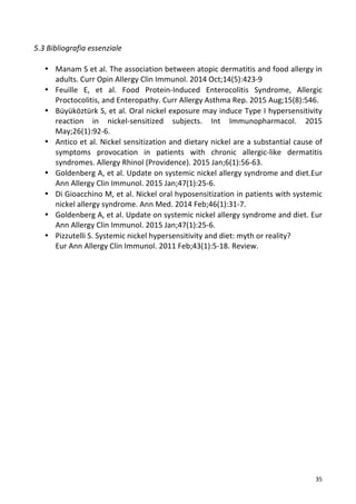   35	
  
5.3	
  Bibliografia	
  essenziale	
  
	
  
• Manam	
  S	
  et	
  al.	
  The	
  association	
  between	
  atopic	
  dermatitis	
  and	
  food	
  allergy	
  in	
  
adults.	
  Curr	
  Opin	
  Allergy	
  Clin	
  Immunol.	
  2014	
  Oct;14(5):423-­‐9	
  
• Feuille	
   E,	
   et	
   al.	
   Food	
   Protein-­‐Induced	
   Enterocolitis	
   Syndrome,	
   Allergic	
  
Proctocolitis,	
  and	
  Enteropathy.	
  Curr	
  Allergy	
  Asthma	
  Rep.	
  2015	
  Aug;15(8):546.	
  
• Büyüköztürk	
  S,	
  et	
  al.	
  Oral	
  nickel	
  exposure	
  may	
  induce	
  Type	
  I	
  hypersensitivity	
  
reaction	
   in	
   nickel-­‐sensitized	
   subjects.	
   Int	
   Immunopharmacol.	
   2015	
  
May;26(1):92-­‐6.	
  
• Antico	
  et	
  al.	
  Nickel	
  sensitization	
  and	
  dietary	
  nickel	
  are	
  a	
  substantial	
  cause	
  of	
  
symptoms	
   provocation	
   in	
   patients	
   with	
   chronic	
   allergic-­‐like	
   dermatitis	
  
syndromes.	
  Allergy	
  Rhinol	
  (Providence).	
  2015	
  Jan;6(1):56-­‐63.	
  	
  
• Goldenberg	
  A,	
  et	
  al.	
  Update	
  on	
  systemic	
  nickel	
  allergy	
  syndrome	
  and	
  diet.Eur	
  
Ann	
  Allergy	
  Clin	
  Immunol.	
  2015	
  Jan;47(1):25-­‐6.	
  	
  
• Di	
  Gioacchino	
  M,	
  et	
  al.	
  Nickel	
  oral	
  hyposensitization	
  in	
  patients	
  with	
  systemic	
  
nickel	
  allergy	
  syndrome.	
  Ann	
  Med.	
  2014	
  Feb;46(1):31-­‐7.	
  	
  
• Goldenberg	
  A,	
  et	
  al.	
  Update	
  on	
  systemic	
  nickel	
  allergy	
  syndrome	
  and	
  diet.	
  Eur	
  
Ann	
  Allergy	
  Clin	
  Immunol.	
  2015	
  Jan;47(1):25-­‐6.	
  
• Pizzutelli	
  S.	
  Systemic	
  nickel	
  hypersensitivity	
  and	
  diet:	
  myth	
  or	
  reality?	
  
Eur	
  Ann	
  Allergy	
  Clin	
  Immunol.	
  2011	
  Feb;43(1):5-­‐18.	
  Review.	
  
	
  
	
  
	
  
	
  
	
  
	
  
	
  
	
  
	
  
	
  
	
  
	
  
	
  
	
  
	
  
	
  
	
  
	
  
	
  
	
  
	
  
 
