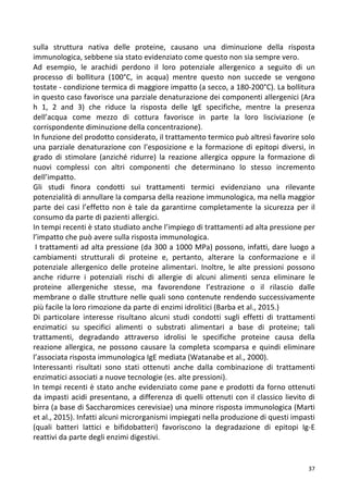   37	
  
sulla	
   struttura	
   nativa	
   delle	
   proteine,	
   causano	
   una	
   diminuzione	
   della	
   risposta	
  
immunologica,	
  sebbene	
  sia	
  stato	
  evidenziato	
  come	
  questo	
  non	
  sia	
  sempre	
  vero.	
  
Ad	
   esempio,	
   le	
   arachidi	
   perdono	
   il	
   loro	
   potenziale	
   allergenico	
   a	
   seguito	
   di	
   un	
  
processo	
   di	
   bollitura	
   (100°C,	
   in	
   acqua)	
   mentre	
   questo	
   non	
   succede	
   se	
   vengono	
  
tostate	
  -­‐	
  condizione	
  termica	
  di	
  maggiore	
  impatto	
  (a	
  secco,	
  a	
  180-­‐200°C).	
  La	
  bollitura	
  
in	
  questo	
  caso	
  favorisce	
  una	
  parziale	
  denaturazione	
  dei	
  componenti	
  allergenici	
  (Ara	
  
h	
   1,	
   2	
   and	
   3)	
   che	
   riduce	
   la	
   risposta	
   delle	
   IgE	
   specifiche,	
   mentre	
   la	
   presenza	
  
dell’acqua	
   come	
   mezzo	
   di	
   cottura	
   favorisce	
   in	
   parte	
   la	
   loro	
   lisciviazione	
   (e	
  
corrispondente	
  diminuzione	
  della	
  concentrazione).	
  
In	
  funzione	
  del	
  prodotto	
  considerato,	
  il	
  trattamento	
  termico	
  può	
  altresì	
  favorire	
  solo	
  
una	
  parziale	
  denaturazione	
  con	
  l’esposizione	
  e	
  la	
  formazione	
  di	
  epitopi	
  diversi,	
  in	
  
grado	
   di	
   stimolare	
   (anziché	
   ridurre)	
   la	
   reazione	
   allergica	
   oppure	
   la	
   formazione	
   di	
  
nuovi	
   complessi	
   con	
   altri	
   componenti	
   che	
   determinano	
   lo	
   stesso	
   incremento	
  
dell’impatto.	
  
Gli	
   studi	
   finora	
   condotti	
   sui	
   trattamenti	
   termici	
   evidenziano	
   una	
   rilevante	
  
potenzialità	
  di	
  annullare	
  la	
  comparsa	
  della	
  reazione	
  immunologica,	
  ma	
  nella	
  maggior	
  
parte	
  dei	
  casi	
  l’effetto	
  non	
  è	
  tale	
  da	
  garantirne	
  completamente	
  la	
  sicurezza	
  per	
  il	
  
consumo	
  da	
  parte	
  di	
  pazienti	
  allergici.	
  
In	
  tempi	
  recenti	
  è	
  stato	
  studiato	
  anche	
  l’impiego	
  di	
  trattamenti	
  ad	
  alta	
  pressione	
  per	
  
l’impatto	
  che	
  può	
  avere	
  sulla	
  risposta	
  immunologica.	
  
	
  I	
  trattamenti	
  ad	
  alta	
  pressione	
  (da	
  300	
  a	
  1000	
  MPa)	
  possono,	
  infatti,	
  dare	
  luogo	
  a	
  
cambiamenti	
   strutturali	
   di	
   proteine	
   e,	
   pertanto,	
   alterare	
   la	
   conformazione	
   e	
   il	
  
potenziale	
   allergenico	
   delle	
   proteine	
   alimentari.	
   Inoltre,	
   le	
   alte	
   pressioni	
   possono	
  
anche	
   ridurre	
   i	
   potenziali	
   rischi	
   di	
   allergie	
   di	
   alcuni	
   alimenti	
   senza	
   eliminare	
   le	
  
proteine	
   allergeniche	
   stesse,	
   ma	
   favorendone	
   l’estrazione	
   o	
   il	
   rilascio	
   dalle	
  
membrane	
  o	
  dalle	
  strutture	
  nelle	
  quali	
  sono	
  contenute	
  rendendo	
  successivamente	
  
più	
  facile	
  la	
  loro	
  rimozione	
  da	
  parte	
  di	
  enzimi	
  idrolitici	
  (Barba	
  et	
  al.,	
  2015.)	
  
Di	
   particolare	
   interesse	
   risultano	
   alcuni	
   studi	
   condotti	
   sugli	
   effetti	
   di	
   trattamenti	
  
enzimatici	
   su	
   specifici	
   alimenti	
   o	
   substrati	
   alimentari	
   a	
   base	
   di	
   proteine;	
   tali	
  
trattamenti,	
   degradando	
   attraverso	
   idrolisi	
   le	
   specifiche	
   proteine	
   causa	
   della	
  
reazione	
   allergica,	
   ne	
   possono	
   causare	
   la	
   completa	
   scomparsa	
   e	
   quindi	
   eliminare	
  
l’associata	
  risposta	
  immunologica	
  IgE	
  mediata	
  (Watanabe	
  et	
  al.,	
  2000).	
  
Interessanti	
   risultati	
   sono	
   stati	
   ottenuti	
   anche	
   dalla	
   combinazione	
   di	
   trattamenti	
  
enzimatici	
  associati	
  a	
  nuove	
  tecnologie	
  (es.	
  alte	
  pressioni).	
  
In	
  tempi	
  recenti	
  è	
  stato	
  anche	
  evidenziato	
  come	
  pane	
  e	
  prodotti	
  da	
  forno	
  ottenuti	
  
da	
  impasti	
  acidi	
  presentano,	
  a	
  differenza	
  di	
  quelli	
  ottenuti	
  con	
  il	
  classico	
  lievito	
  di	
  
birra	
  (a	
  base	
  di	
  Saccharomices	
  cerevisiae)	
  una	
  minore	
  risposta	
  immunologica	
  (Marti	
  
et	
  al.,	
  2015).	
  Infatti	
  alcuni	
  microrganismi	
  impiegati	
  nella	
  produzione	
  di	
  questi	
  impasti	
  
(quali	
   batteri	
   lattici	
   e	
   bifidobatteri)	
   favoriscono	
   la	
   degradazione	
   di	
   epitopi	
   Ig-­‐E	
  
reattivi	
  da	
  parte	
  degli	
  enzimi	
  digestivi.	
  	
  
 