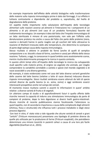   38	
  
Un	
   esempio	
   importante	
   dell’effetto	
   delle	
   attività	
   biologiche	
   nella	
   trasformazione	
  
delle	
  materie	
  sulla	
  risposta	
  immunologica	
  prime	
  è	
  dato	
  dai	
  formaggi,	
  il	
  cui	
  effetto	
  è	
  
tuttavia	
   contrastante	
   e	
   dipendente	
   dal	
   prodotto	
   e,	
   soprattutto,	
   dal	
   livello	
   di	
  
degradazione	
  delle	
  proteine.	
  	
  
Un	
   aspetto	
   molto	
   importante	
   nella	
   valutazione	
   dell’impatto	
   delle	
   tecnologie	
  
alimentari	
  sulle	
  reazioni	
  avverse	
  ad	
  alimenti	
  è	
  l’interazione	
  tra	
  i	
  componenti	
  di	
  un	
  
alimento	
   o	
   di	
   più	
   alimenti	
   (nel	
   caso	
   di	
   un	
   prodotto	
   formulato)	
   favorite	
   dal	
  
trattamento	
  tecnologico.	
  Un	
  esempio	
  è	
  dato	
  dal	
  fatto	
  che	
  l’impatto	
  immunologico	
  di	
  
un	
   latte	
   sterilizzato	
   è	
   minore	
   di	
   uno	
   pastorizzato,	
   non	
   solo	
   per	
   l’effetto	
   sulla	
  
denaturazione	
  proteica	
  ma	
  anche	
  a	
  causa	
  del	
  fatto	
  che	
  parte	
  delle	
  proteine	
  (siero,	
  
caseine	
   o	
   derivati)	
   hanno	
   in	
   parte	
   reagito	
   con	
   gli	
   zuccheri	
   del	
   latte	
   attraverso	
   la	
  
reazione	
  di	
  Maillard	
  innescata	
  dalle	
  alte	
  temperature,	
  che	
  determina	
  la	
  scomparsa	
  
di	
  parte	
  degli	
  epitopi	
  causa	
  della	
  risposta	
  immunologica.	
  	
  
Stesso	
   risultato	
   si	
   ottiene	
   in	
   prodotti	
   da	
   forno	
   (anche	
   di	
   quelli	
   di	
   semplice	
  
composizione	
  a	
  es:	
  biscotti	
  a	
  base	
  di	
  farina,	
  zucchero	
  e	
  uova)	
  per	
  effetto	
  della	
  stessa	
  
reazione.	
  Tuttavia,	
  a	
  oggi,	
  le	
  conoscenze	
  in	
  quest’ambito	
  sono	
  assolutamente	
  scarse,	
  
mentre	
  risulta	
  determinante	
  proseguire	
  la	
  ricerca	
  in	
  questo	
  contesto.	
  
In	
  questo	
  ultimi	
  tempi	
  oltre	
  all’impatto	
  delle	
  tecnologie	
  la	
  ricerca	
  sta	
  sviluppando	
  
studi	
  specifici	
  sulle	
  materie	
  prime,	
  di	
  origine	
  sia	
  vegetale	
  che	
  animale,	
  per	
  meglio	
  
comprendere	
  la	
  variabilità	
  correlabile	
  a	
  varietà	
  e	
  specie	
  (nel	
  mondo	
  vegetale)	
  o	
  di	
  
razze	
  associabili	
  a	
  una	
  diversa	
  genetica.	
  
Ad	
  esempio,	
  è	
  stato	
  evidenziato	
  come	
  nel	
  caso	
  del	
  latte	
  diverse	
  varianti	
  genetiche	
  
delle	
   caseine	
   del	
   latte	
   bovino	
   (relative	
   a	
   latte	
   di	
   razze	
   diverse)	
   inducano	
   diverse	
  
risposte	
  immunologiche.	
  Stessi	
  risultati	
  sembrano	
  essere	
  ottenuti	
  da	
  latti	
  di	
  specie	
  
animali	
   diverse	
   da	
   quella	
   bovina	
   (a	
   es.	
   asina,	
   ovino)	
   e	
   oggi	
   sembrano	
   esserci	
  
interessanti	
  prospettive	
  anche	
  nel	
  campo	
  dei	
  cereali.	
  	
  
Al	
   momento	
   invece	
   risultano	
   carenti	
   o	
   assenti	
   le	
   informazioni	
   in	
   quest’	
   ambito	
  
relative	
  	
  a	
  diverse	
  varietà	
  di	
  frutta	
  e	
  di	
  vegetali.	
  
Un	
   ulteriore	
   campo	
   di	
   studio	
   e	
   di	
   approfondimenti	
   futuri	
   è	
   quello	
   offerto	
   dalle	
  
ricerche	
  inerenti	
  la	
  capacità	
  di	
  indurre	
  una	
  stimolazione	
  immunologica	
  da	
  parte	
  di	
  
campioni	
   di	
   proteine,	
   dopo	
   la	
   loro	
   digestione	
   ai	
   diversi	
   livelli	
   gastro-­‐intestinali.	
  
Alcune	
   ricerche	
   di	
   recente	
   pubblicazione	
   stanno	
   focalizzando	
   l’attenzione	
   su	
  
quest’aspetto,	
  non	
  di	
  secondaria	
  importanza	
  a	
  causa	
  della	
  complessità	
  degli	
  alimenti	
  
(chimica,	
  fisica	
  e	
  strutturale)	
  che	
  influenza	
  tutti	
  i	
  processi	
  metabolici	
  e	
  degli	
  stessi	
  
processi	
  digestivi.	
  
	
  Con	
  test	
  in	
  vitro,	
  è’	
  stato	
  visto	
  a	
  tale	
  riguardo	
  che	
  alcune	
  varietà	
  di	
  cereali	
  e	
  grani	
  
“antichi”	
   (Triticum	
   monococcum)	
   presentano	
   una	
   tipologia	
   di	
   proteine	
   diverse	
   da	
  
quelle	
  più	
  utilizzate	
  per	
  la	
  produzione	
  di	
  farine	
  (Triticum	
  esaploidi),	
  che	
  potrebbero	
  
determinare	
   una	
   minore	
   tossicità	
   in	
   pazienti	
   celiaci	
   a	
   causa	
   di	
   una	
   loro	
   più	
   facile	
  
digeribilità	
  (Gianfrani	
  et	
  al.,	
  2015).	
  
 