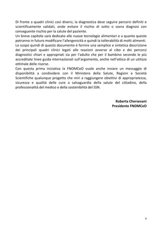  4	
  
Di	
  fronte	
  a	
  quadri	
  clinici	
  così	
  diversi,	
  la	
  diagnostica	
  deve	
  seguire	
  percorsi	
  definiti	
  e	
  
scientificamente	
   validati,	
   onde	
   evitare	
   il	
   rischio	
   di	
   sotto	
   o	
   sovra	
   diagnosi	
   con	
  
conseguente	
  rischio	
  per	
  la	
  salute	
  del	
  paziente.	
  
Un	
  breve	
  capitolo	
  sarà	
  dedicato	
  alle	
  nuove	
  tecnologie	
  alimentari	
  e	
  a	
  quanto	
  queste	
  
potranno	
  in	
  futuro	
  modificare	
  l’allergenicità	
  e	
  quindi	
  la	
  tollerabilità	
  di	
  molti	
  alimenti.	
  	
  
Lo	
  scopo	
  quindi	
  di	
  questo	
  documento	
  è	
  fornire	
  una	
  semplice	
  e	
  sintetica	
  descrizione	
  
dei	
   principali	
   quadri	
   clinici	
   legati	
   alle	
   reazioni	
   avverse	
   al	
   cibo	
   e	
   dei	
   percorsi	
  
diagnostici	
   chiari	
   e	
   appropriati	
   sia	
   per	
   l’adulto	
   che	
   per	
   il	
   bambino	
   secondo	
   le	
   più	
  
accreditate	
  linee	
  guida	
  internazionali	
  sull’argomento,	
  anche	
  nell’ottica	
  di	
  un	
  utilizzo	
  
ottimale	
  delle	
  risorse.	
  	
  
Con	
   questa	
   prima	
   iniziativa	
   la	
   FNOMCeO	
   vuole	
   anche	
   inviare	
   un	
   messaggio	
   di	
  
disponibilità	
   a	
   condividere	
   con	
   il	
   Ministero	
   della	
   Salute,	
   Regioni	
   e	
   Società	
  
Scientifiche	
  qualunque	
  progetto	
  che	
  miri	
  a	
  raggiungere	
  obiettivi	
  di	
  appropriatezza,	
  
sicurezza	
   e	
   qualità	
   delle	
   cure	
   a	
   salvaguardia	
   della	
   salute	
   del	
   cittadino,	
   della	
  
professionalità	
  del	
  medico	
  e	
  della	
  sostenibilità	
  del	
  SSN.	
  
	
  
	
  	
  	
  	
  	
  	
  	
  	
  	
  	
  	
  	
  	
  	
  	
  	
  	
  	
  
Roberta	
  Chersevani	
  
Presidente	
  FNOMCeO	
  
	
  
	
  
	
  
	
  
	
  
	
  
	
  
	
  
	
  
	
  
	
  
	
  
	
  
	
  
	
  
	
  
	
  
	
  
	
  
	
  
	
  
	
  
 