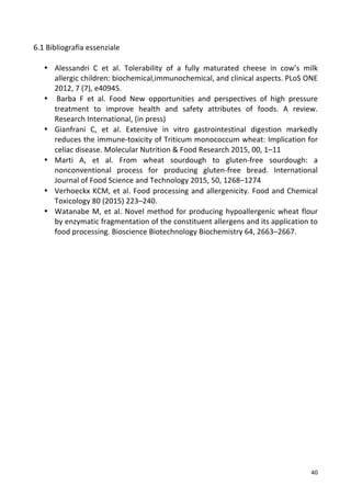   40	
  
6.1	
  Bibliografia	
  essenziale	
  
	
  
• Alessandri	
   C	
   et	
   al.	
   Tolerability	
   of	
   a	
   fully	
   maturated	
   cheese	
   in	
   cow’s	
   milk	
  
allergic	
  children:	
  biochemical,immunochemical,	
  and	
  clinical	
  aspects.	
  PLoS	
  ONE	
  
2012,	
  7	
  (7),	
  e40945.	
  
• 	
  Barba	
   F	
   et	
   al.	
   Food	
   New	
   opportunities	
   and	
   perspectives	
   of	
   high	
   pressure	
  
treatment	
   to	
   improve	
   health	
   and	
   safety	
   attributes	
   of	
   foods.	
   A	
   review.	
  	
  
Research	
  International,	
  (in	
  press)	
  
• Gianfrani	
   C,	
   et	
   al.	
   Extensive	
   in	
   vitro	
   gastrointestinal	
   digestion	
   markedly	
  
reduces	
  the	
  immune-­‐toxicity	
  of	
  Triticum	
  monococcum	
  wheat:	
  Implication	
  for	
  
celiac	
  disease.	
  Molecular	
  Nutrition	
  &	
  Food	
  Research	
  2015,	
  00,	
  1–11	
  
• Marti	
   A,	
   et	
   al.	
   From	
   wheat	
   sourdough	
   to	
   gluten-­‐free	
   sourdough:	
   a	
  
nonconventional	
   process	
   for	
   producing	
   gluten-­‐free	
   bread.	
   International	
  
Journal	
  of	
  Food	
  Science	
  and	
  Technology	
  2015,	
  50,	
  1268–1274	
  
• Verhoeckx	
  KCM,	
  et	
  al.	
  Food	
  processing	
  and	
  allergenicity.	
  Food	
  and	
  Chemical	
  
Toxicology	
  80	
  (2015)	
  223–240.	
  
• Watanabe	
  M,	
  et	
  al.	
  Novel	
  method	
  for	
  producing	
  hypoallergenic	
  wheat	
  flour	
  
by	
  enzymatic	
  fragmentation	
  of	
  the	
  constituent	
  allergens	
  and	
  its	
  application	
  to	
  
food	
  processing.	
  Bioscience	
  Biotechnology	
  Biochemistry	
  64,	
  2663–2667.	
  
	
  
	
  
	
  
	
  
	
  
	
  
	
  
	
  
	
  
	
  
	
  
	
  
	
  
	
  
	
  
	
  
	
  
	
  
	
  
	
  
	
  
	
  
	
  
	
  
	
  
	
  
	
  
	
  
 
