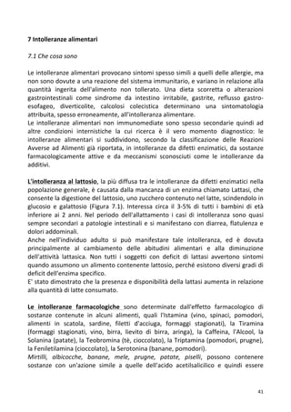   41	
  
7	
  Intolleranze	
  alimentari	
  	
  
	
  
7.1	
  Che	
  cosa	
  sono	
  
	
  
Le	
  intolleranze	
  alimentari	
  provocano	
  sintomi	
  spesso	
  simili	
  a	
  quelli	
  delle	
  allergie,	
  ma	
  
non	
  sono	
  dovute	
  a	
  una	
  reazione	
  del	
  sistema	
  immunitario,	
  e	
  variano	
  in	
  relazione	
  alla	
  
quantità	
   ingerita	
   dell'alimento	
   non	
   tollerato.	
   Una	
   dieta	
   scorretta	
   o	
   alterazioni	
  
gastrointestinali	
   come	
   sindrome	
   da	
   intestino	
   irritabile,	
   gastrite,	
   reflusso	
   gastro-­‐
esofageo,	
   diverticolite,	
   calcolosi	
   colecistica	
   determinano	
   una	
   sintomatologia	
  
attribuita,	
  spesso	
  erroneamente,	
  all’intolleranza	
  alimentare.	
  	
  
Le	
   intolleranze	
   alimentari	
   non	
   immunomediate	
   sono	
   spesso	
   secondarie	
   quindi	
   ad	
  
altre	
   condizioni	
   internistiche	
   la	
   cui	
   ricerca	
   è	
   il	
   vero	
   momento	
   diagnostico:	
   le	
  
intolleranze	
   alimentari	
   si	
   suddividono,	
   secondo	
   la	
   classificazione	
   delle	
   Reazioni	
  
Avverse	
  ad	
  Alimenti	
  già	
  riportata,	
  in	
  intolleranze	
  da	
  difetti	
  enzimatici,	
  da	
  sostanze	
  
farmacologicamente	
   attive	
   e	
   da	
   meccanismi	
   sconosciuti	
   come	
   le	
   intolleranze	
   da	
  
additivi.	
  
	
  
L'intolleranza	
  al	
  lattosio,	
  la	
  più	
  diffusa	
  tra	
  le	
  intolleranze	
  da	
  difetti	
  enzimatici	
  nella	
  
popolazione	
  generale,	
  è	
  causata	
  dalla	
  mancanza	
  di	
  un	
  enzima	
  chiamato	
  Lattasi,	
  che	
  
consente	
  la	
  digestione	
  del	
  lattosio,	
  uno	
  zucchero	
  contenuto	
  nel	
  latte,	
  scindendolo	
  in	
  
glucosio	
   e	
   galattosio	
   (Figura	
   7.1).	
   Interessa	
   circa	
   il	
   3-­‐5%	
   di	
   tutti	
   i	
   bambini	
   di	
   età	
  
inferiore	
   ai	
   2	
   anni.	
   Nel	
   periodo	
   dell'allattamento	
   i	
   casi	
   di	
   intolleranza	
   sono	
   quasi	
  
sempre	
  secondari	
  a	
  patologie	
  intestinali	
  e	
  si	
  manifestano	
  con	
  diarrea,	
  flatulenza	
  e	
  
dolori	
  addominali.	
  
Anche	
   nell'individuo	
   adulto	
   si	
   può	
   manifestare	
   tale	
   intolleranza,	
   ed	
   è	
   dovuta	
  
principalmente	
   al	
   cambiamento	
   delle	
   abitudini	
   alimentari	
   e	
   alla	
   diminuzione	
  
dell'attività	
   lattasica.	
   Non	
   tutti	
   i	
   soggetti	
   con	
   deficit	
   di	
   lattasi	
   avvertono	
   sintomi	
  
quando	
  assumono	
  un	
  alimento	
  contenente	
  lattosio,	
  perché	
  esistono	
  diversi	
  gradi	
  di	
  
deficit	
  dell'enzima	
  specifico.	
  
E'	
  stato	
  dimostrato	
  che	
  la	
  presenza	
  e	
  disponibilità	
  della	
  lattasi	
  aumenta	
  in	
  relazione	
  
alla	
  quantità	
  di	
  latte	
  consumato.	
  
	
  
Le	
   intolleranze	
   farmacologiche	
   sono	
   determinate	
   dall'effetto	
   farmacologico	
   di	
  
sostanze	
   contenute	
   in	
   alcuni	
   alimenti,	
   quali	
   l'Istamina	
   (vino,	
   spinaci,	
   pomodori,	
  
alimenti	
   in	
   scatola,	
   sardine,	
   filetti	
   d'acciuga,	
   formaggi	
   stagionati),	
   la	
   Tiramina	
  
(formaggi	
   stagionati,	
   vino,	
   birra,	
   lievito	
   di	
   birra,	
   aringa),	
   la	
   Caffeina,	
   l'Alcool,	
   la	
  
Solanina	
  (patate),	
  la	
  Teobromina	
  (tè,	
  cioccolato),	
  la	
  Triptamina	
  (pomodori,	
  prugne),	
  
la	
  Feniletilamina	
  (cioccolato),	
  la	
  Serotonina	
  (banane,	
  pomodori).	
  
Mirtilli,	
   albicocche,	
   banane,	
   mele,	
   prugne,	
   patate,	
   piselli,	
   possono	
   contenere	
  
sostanze	
   con	
   un'azione	
   simile	
   a	
   quelle	
   dell'acido	
   acetilsalicilico	
   e	
   quindi	
   essere	
  
 