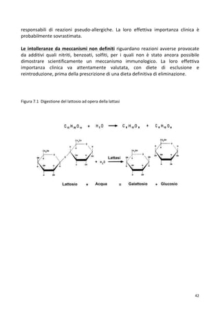   42	
  
responsabili	
   di	
   reazioni	
   pseudo-­‐allergiche.	
   La	
   loro	
   effettiva	
   importanza	
   clinica	
   è	
  
probabilmente	
  sovrastimata.	
  
	
  
Le	
  intolleranze	
  da	
  meccanismi	
  non	
  definiti	
  riguardano	
  reazioni	
  avverse	
  provocate	
  
da	
   additivi	
   quali	
   nitriti,	
   benzoati,	
   solfiti,	
   per	
   i	
   quali	
   non	
   è	
   stato	
   ancora	
   possibile	
  
dimostrare	
   scientificamente	
   un	
   meccanismo	
   immunologico.	
   La	
   loro	
   effettiva	
  
importanza	
   clinica	
   va	
   attentamente	
   valutata,	
   con	
   diete	
   di	
   esclusione	
   e	
  
reintroduzione,	
  prima	
  della	
  prescrizione	
  di	
  una	
  dieta	
  definitiva	
  di	
  eliminazione.	
  	
  
	
  
	
  
	
  
	
  
Figura	
  7.1	
  	
  Digestione	
  del	
  lattosio	
  ad	
  opera	
  della	
  lattasi	
  
	
  
	
  
	
  
	
  
	
  
	
  
	
  
	
  
	
  
	
  
	
  
	
  
	
  
	
  
	
  
	
  
	
  
	
  
	
  
	
  
	
  
	
  
	
  
	
  
	
  
	
  
	
  
	
  
	
  
	
  
	
  
	
  
	
  
	
  
 