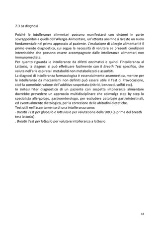   44	
  
	
  
7.3	
  La	
  diagnosi	
  
	
  
Poiché	
   le	
   intolleranze	
   alimentari	
   possono	
   manifestarsi	
   con	
   sintomi	
   in	
   parte	
  
sovrapponibili	
  a	
  quelli	
  dell’Allergia	
  Alimentare,	
  un’attenta	
  anamnesi	
  riveste	
  un	
  ruolo	
  
fondamentale	
  nel	
  primo	
  approccio	
  al	
  paziente.	
  L’esclusione	
  di	
  allergie	
  alimentari	
  è	
  il	
  
primo	
  evento	
  diagnostico,	
  cui	
  segue	
  la	
  necessità	
  di	
  valutare	
  se	
  presenti	
  condizioni	
  
internistiche	
   che	
   possono	
   essere	
   accompagnate	
   dalle	
   intolleranze	
   alimentari	
   non	
  
immunomediate.	
  
Per	
   quanto	
   riguarda	
   le	
   intolleranze	
   da	
   difetti	
   enzimatici	
   e	
   quindi	
   l’intolleranza	
   al	
  
Lattosio,	
   la	
   diagnosi	
   si	
   può	
   effettuare	
   facilmente	
   con	
   il	
  Breath	
   Test	
   specifico,	
   che	
  
valuta	
  nell'aria	
  espirata	
  i	
  metaboliti	
  non	
  metabolizzati	
  e	
  assorbiti.	
  
La	
  diagnosi	
  di	
  intolleranza	
  farmacologica	
  è	
  essenzialmente	
  anamnestica,	
  mentre	
  per	
  
le	
  intolleranze	
  da	
  meccanismi	
  non	
  definiti	
  può	
  essere	
  utile	
  il	
  Test	
  di	
  Provocazione,	
  
cioè	
  la	
  somministrazione	
  dell'additivo	
  sospettato	
  (nitriti,	
  benzoati,	
  solfiti	
  ecc).	
  
In	
   sintesi	
   l’iter	
   diagnostico	
   di	
   un	
   paziente	
   con	
   sospetta	
   intolleranza	
   alimentare	
  
dovrebbe	
   prevedere	
   un	
   approccio	
   multidisciplinare	
   che	
   coinvolga	
   step	
   by	
   step	
   lo	
  
specialista	
  allergologo,	
  gastroenterologo,	
  per	
  escludere	
  patologie	
  gastrointestinali,	
  
ed	
  eventualmente	
  dietologico,	
  per	
  la	
  correzione	
  delle	
  abitudini	
  dietetiche.	
  	
  
Test	
  utili	
  nell’accertamento	
  di	
  una	
  intolleranza	
  sono:	
  
·∙	
  Breath	
  Test	
  per	
  glucosio	
  o	
  lattulosio	
  per	
  valutazione	
  della	
  SIBO	
  (e	
  prima	
  del	
  breath	
  
test	
  lattosio)	
  
.	
  Breath	
  Test	
  per	
  lattosio	
  per	
  valutare	
  intolleranza	
  a	
  lattosio	
  
	
  
	
  
	
  
	
  
	
  
	
  
	
  
	
  
	
  
	
  
	
  
	
  
	
  
	
  
	
  
	
  
	
  
	
  
	
  
 