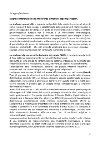   45	
  
7.4	
  Approfondimenti	
  
	
  
Diagnosi	
  differenziale	
  delle	
  intolleranze	
  alimentari:	
  aspetti	
  particolari.	
  
	
  
La	
  sindrome	
  sgombroide	
  si	
  inquadra	
  nell’ambito	
  delle	
  reazioni	
  avverse	
  ad	
  alimenti	
  
come	
  reazione	
  di	
  tipo	
  tossico.	
  E’	
  caratterizzata	
  dalla	
  comparsa	
  di	
  manifestazioni	
  in	
  
parte	
  sovrapponibili	
  all’allergia	
  e	
  in	
  parte	
  all’intolleranza,	
  come	
  orticaria	
  o	
  sintomi	
  
gastro-­‐intestinali,	
   tuttavia	
   non	
   è	
   dovuta	
   a	
   un	
   meccanismo	
   immunologico,	
  
tantomeno	
   alla	
   presenza	
   delle	
   IgE	
   che	
   sono	
   responsabili	
   delle	
   allergie.	
   Si	
   tratta	
  
infatti	
  di	
  un’esposizione	
  eccessiva	
  ad	
  amine	
  biogene	
  (prima	
  fra	
  tutte,	
  l’istamina)	
  che,	
  
favorite	
  dal	
  metabolismo	
  batterico,	
  si	
  liberano	
  in	
  grandi	
  quantità	
  durante	
  il	
  processo	
  
di	
   putrefazione	
   del	
   pesce,	
   in	
   particolare	
   sgombro	
   e	
   tonno.	
   Per	
   questo	
   motivo,	
   la	
  
sindrome	
   sgombroide	
   –	
   che	
   non	
   essendo	
   un’allergia	
   può	
   interessare	
   chiunque	
   –	
  
colpisce	
  se	
  si	
  consuma	
  pesce	
  non	
  conservato	
  in	
  maniera	
  idonea.	
  
	
  
La	
  sindrome	
  da	
  sovracrescita	
  batterica	
  intestinale	
  (SIBO)	
  è	
  caratterizzata	
  da	
  livelli	
  
di	
  flora	
  batterica	
  eccessivamente	
  elevati	
  nell'intestino	
  tenue.	
  
Dal	
   punto	
   di	
   vista	
   clinico	
   la	
   contaminazione	
   batterica	
   intestinale	
   si	
   manifesta	
   con	
  
sintomi	
  quali	
  dolore,	
  meteorismo,	
  diarrea,	
  ed	
  eventuali	
  segni	
  di	
  malassorbimento.	
  
L'eradicazione	
   della	
   sovracrescita	
   batterica	
   del	
   piccolo	
   intestino	
   determina	
   la	
  
scomparsa	
  di	
  tale	
  sintomatologia	
  nella	
  maggior	
  parte	
  dei	
  pazienti.	
  
La	
  diagnosi	
  non	
  invasiva	
  di	
  SIBO	
  può	
  essere	
  effettuata	
  con	
  test	
  del	
  respiro	
  (Breath	
  
Test)	
   al	
   glucosio.	
   In	
   alcuni	
   casi	
   la	
   sintomatologia	
   è	
   simile	
   a	
   quella	
   della	
   sindrome	
  
dell'intestino	
  irritabile	
  (IBS),	
  un	
  comune	
  disordine	
  cronico	
  caratterizzato	
  da	
  dolore	
  
addominale,	
   meteorismo	
   e	
   alterazione	
   dell'alvo.	
   Per	
   questo	
   motivo	
   la	
   SIBO	
   deve	
  
essere	
   ricercata	
   in	
   pazienti	
   con	
   un	
   quadro	
   clinico	
   compatibile	
   con	
   la	
   sindrome	
  
dell'intestino	
  irritabile.	
  
Alterazioni	
  anatomiche	
  o	
  della	
  motilità	
  intestinale	
  frequentemente	
  predispongono	
  
all'insorgenza	
   di	
   SIBO,	
   come	
   del	
   resto	
   le	
   patologie	
   sistemiche	
   che	
   coinvolgono	
   il	
  
tratto	
   gastroenterico.	
   Tra	
   queste	
   ricordiamo	
   il	
   Diabete	
   Mellito,	
   l'Ipotiroidismo,	
   la	
  
Sclerodermia	
   e	
   l'Acromegalia	
   che,	
   attraverso	
   differenti	
   meccanismi	
   fisiopatologici,	
  
determinano	
   un'alterazione	
   della	
   motilità	
   intestinale.	
   Pazienti	
   affetti	
   da	
  
Sclerodermia	
  o	
  Acromegalia	
  presentano	
  un	
  tempo	
  di	
  transito	
  oro-­‐cecale	
  più	
  lungo	
  
rispetto	
  ai	
  controlli	
  sani	
  e	
  un'aumentata	
  prevalenza	
  di	
  SIBO,	
  associata	
  a	
  comparsa	
  di	
  
sintomi	
   intestinali	
   tra	
   cui	
   meteorismo,	
   flatulenza	
   e	
   addominalgie.	
   L'eradicazione	
  
della	
   sovracrescita	
   batterica,	
   effettuata	
   con	
   l'uso	
   di	
   antibiotici,	
   migliora	
   la	
  
sintomatologia	
  in	
  questi	
  pazienti.	
  
La	
  contaminazione	
  batterica	
  del	
  piccolo	
  intestino	
  può	
  inoltre	
  condurre	
  allo	
  sviluppo	
  
di	
   una	
   sindrome	
   da	
   malassorbimento	
   con	
   importanti	
   ripercussioni	
   a	
   carico	
  
dell'intero	
   organismo.	
   La	
   SIBO	
   infatti	
   può	
   determinare	
   deficit	
   di	
   tutti	
   i	
   principali	
  
nutrienti	
  (proteine,	
  lipidi,	
  carboidrati,	
  vitamine	
  liposolubili,	
  vitamina	
  B12).	
   	
  
 