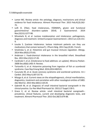   47	
  
7.5	
  Bibliografia	
  essenziale	
  	
  
	
  
	
  
• Lomer	
  MC.	
  Review	
  article:	
  the	
  aetiology,	
  diagnosis,	
  mechanisms	
  and	
  clinical	
  
evidence	
  for	
  food	
  intolerance.	
  Aliment	
  Pharmacol	
  Ther.	
  2015	
  Feb;41(3):262-­‐
75.	
  
• Leiß	
   O.	
   [Fiber,	
   food	
   intolerances,	
   FODMAPs,	
   gluten	
   and	
   functional	
  
gastrointestinal	
   disorders-­‐-­‐update	
   2014].	
   Z	
   Gastroenterol.	
   2014	
  
Nov;52(11):1277-­‐98.	
  	
  
• Misselwitz	
   B,	
   et	
   al.	
   Lactose	
   malabsorption	
   and	
   intolerance:	
   pathogenesis,	
  
diagnosis	
  and	
  treatment.	
  United	
  European	
  Gastroenterol	
  J.	
  2013	
  Jun;1(3):151-­‐
9.	
  	
  
• Leuckx	
   S.	
   [Lactose	
   intolerance:	
   lactose	
   intolerant	
   patients	
   can	
   they	
   use	
  
medications	
  that	
  contain	
  lactose?].	
  J	
  Pharm	
  Belg.	
  2011	
  Sep;(3):81.	
  French.	
  	
  
• Smolinska	
   S,	
   et	
   al.	
   Histamine	
   and	
   gut	
   mucosal	
   immune	
   regulation.	
   Allergy.	
  
2014	
  Mar;69(3):273-­‐81.	
  	
  
• Anderson	
   J.	
   Food-­‐chemical	
   intolerance	
   in	
   the	
   breastfed	
   infant.	
   Breastfeed	
  
Rev.	
  2013	
  Mar;21(1):17-­‐20.	
  
• Cardinale	
  F,	
  et	
  al.	
  [Intolerance	
  to	
  food	
  additives:	
  an	
  update].	
  Minerva	
  Pediatr.	
  
2008	
  Dec;60(6):1401-­‐9.	
  Review.	
  	
  
• Tortorella	
  V,	
  et	
  al.	
  Histamine	
  poisoning	
  from	
  ingestion	
  of	
  fish	
  or	
  scombroid	
  
syndrome.	
  Case	
  Rep	
  Emerg	
  Med.	
  2014;2014:482531.	
  	
  
• Cucunato	
  M,	
  et	
  al.	
  Acute	
  coronary	
  syndrome	
  and	
  scombroid	
  syndrome.	
  Int	
  J	
  
Cardiol.	
  2015	
  May	
  6;187:317-­‐8.	
  	
  
• Miazga	
  A,	
  et	
  al.	
  Current	
  views	
  on	
  the	
  etiopathogenesis,	
  clinical	
  manifestation,	
  
diagnostics,	
  treatment	
  and	
  correlation	
  with	
  other	
  nosological	
  entities	
  of	
  SIBO.	
  
Adv	
  Med	
  Sci.	
  2015	
  Mar;60(1):118-­‐24.	
  	
  
• Gabrielli	
   M,	
   et	
   al.	
   Diagnosis	
   of	
   small	
   intestinal	
   bacterial	
   overgrowth	
   in	
   the	
  
clinical	
  practice.	
  Eur	
  Rev	
  Med	
  Pharmacol	
  Sci.	
  2013;17	
  Suppl	
  2:30-­‐5.	
  	
  
• Grace	
   E,	
   et	
   al.	
   Review	
   article:	
   small	
   intestinal	
   bacterial	
   overgrowth-­‐-­‐
prevalence,	
   clinical	
   features,	
   current	
   and	
   developing	
   diagnostic	
   tests,	
   and	
  
treatment.	
  Aliment	
  Pharmacol	
  Ther.	
  2013	
  Oct;38(7):674-­‐88.	
  
	
  
	
  
	
  
	
  
	
  
	
  
	
  
	
  
	
  
	
  
	
  
 