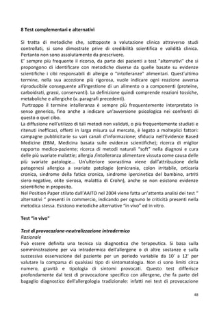   48	
  
8	
  Test	
  complementari	
  e	
  alternativi	
  
	
  
Si	
   tratta	
   di	
   metodiche	
   che,	
   sottoposte	
   a	
   valutazione	
   clinica	
   attraverso	
   studi	
  
controllati,	
   si	
   sono	
   dimostrate	
   prive	
   di	
   credibilità	
   scientifica	
   e	
   validità	
   clinica.	
  
Pertanto	
  non	
  sono	
  assolutamente	
  da	
  prescrivere.	
  	
  
E’	
  sempre	
  più	
  frequente	
  il	
  ricorso,	
  da	
  parte	
  dei	
  pazienti	
  a	
  test	
  "alternativi"	
  che	
  si	
  
propongono	
   di	
   identificare	
   con	
   metodiche	
   diverse	
   da	
   quelle	
   basate	
   su	
   evidenze	
  
scientifiche	
   i	
   cibi	
   responsabili	
   di	
   allergie	
   o	
   "intolleranze"	
   alimentari.	
   Quest'ultimo	
  
termine,	
   nella	
   sua	
   accezione	
   più	
   rigorosa,	
   vuole	
   indicare	
   ogni	
   reazione	
   avversa	
  
riproducibile	
  conseguente	
  all'ingestione	
  di	
  un	
  alimento	
  o	
  a	
  componenti	
  (proteine,	
  
carboidrati,	
  grassi,	
  conservanti).	
  La	
  definizione	
  quindi	
  comprende	
  reazioni	
  tossiche,	
  
metaboliche	
  e	
  allergiche	
  (v.	
  paragrafi	
  precedenti).	
  
	
  Purtroppo	
   il	
   termine	
   intolleranza	
   è	
   sempre	
   più	
   frequentemente	
   interpretato	
   in	
  
senso	
   generico,	
   fino	
   anche	
   a	
   indicare	
   un'avversione	
   psicologica	
   nei	
   confronti	
   di	
  
questo	
  o	
  quel	
  cibo.	
  
La	
  diffusione	
  nell’utilizzo	
  di	
  tali	
  metodi	
  non	
  validati,	
  o	
  più	
  frequentemente	
  studiati	
  e	
  
ritenuti	
  inefficaci,	
  offerti	
  in	
  larga	
  misura	
  sul	
  mercato,	
  è	
  legato	
  a	
  molteplici	
  fattori:	
  
campagne	
  pubblicitarie	
  su	
  vari	
  canali	
   d’informazione;	
  sfiducia	
   nell’Evidence	
  Based	
  
Medicine	
   (EBM,	
   Medicina	
   basata	
   sulle	
   evidenze	
   scientifiche);	
   ricerca	
   di	
   miglior	
  
rapporto	
   medico-­‐paziente;	
   ricerca	
   di	
   metodi	
   naturali	
   “soft”	
   nella	
   diagnosi	
   e	
   cura	
  
delle	
  più	
  svariate	
  malattie;	
  allergia	
  /intolleranza	
  alimentare	
  vissuta	
  come	
  causa	
  delle	
  
più	
   svariate	
   patologie...	
   Un'ulteriore	
   sovrastima	
   viene	
   dall’attribuzione	
   della	
  
patogenesi	
   allergica	
   a	
   svariate	
   patologie	
   (emicrania,	
   colon	
   irritabile,	
   orticaria	
  
cronica,	
   sindrome	
   della	
   fatica	
   cronica,	
   sindrome	
   ipercinetica	
   del	
   bambino,	
   artriti	
  
siero-­‐negative,	
   otite	
   sierosa,	
   malattia	
   di	
   Crohn),	
   anche	
   se	
   non	
   esistono	
   evidenze	
  
scientifiche	
  in	
  proposito.	
  
Nel	
  Position	
  Paper	
  stilato	
  dall’AAITO	
  nel	
  2004	
  viene	
  fatta	
  un’attenta	
  analisi	
  dei	
  test	
  “	
  
alternativi	
  “	
  presenti	
  in	
  commercio,	
  indicando	
  per	
  ognuno	
  le	
  criticità	
  presenti	
  nella	
  
metodica	
  stessa.	
  Esistono	
  metodiche	
  alternative	
  “in	
  vivo”	
  ed	
  in	
  vitro.	
  
	
  
Test	
  “in	
  vivo“	
  	
  
	
  
Test	
  di	
  provocazione-­‐neutralizzazione	
  intradermico	
  
Razionale	
  
Può	
   essere	
   definita	
   una	
   tecnica	
   sia	
   diagnostica	
   che	
   terapeutica.	
   Si	
   basa	
   sulla	
  
somministrazione	
   per	
   via	
   intradermica	
   dell'allergene	
   o	
   di	
   altre	
   sostanze	
   e	
   sulla	
  
successiva	
   osservazione	
   del	
   paziente	
   per	
   un	
   periodo	
   variabile	
   da	
   10'	
   a	
   12'	
   per	
  
valutare	
   la	
   comparsa	
   di	
   qualsiasi	
   tipo	
   di	
   sintomatologia.	
   Non	
   ci	
   sono	
   limiti	
   circa	
  
numero,	
   gravità	
   e	
   tipologia	
   di	
   sintomi	
   provocati.	
   Questo	
   test	
   differisce	
  
profondamente	
   dal	
   test	
   di	
   provocazione	
   specifico	
   con	
   allergene,	
   che	
   fa	
   parte	
   del	
  
bagaglio	
   diagnostico	
   dell'allergologia	
   tradizionale:	
   infatti	
   nei	
   test	
   di	
   provocazione	
  
 