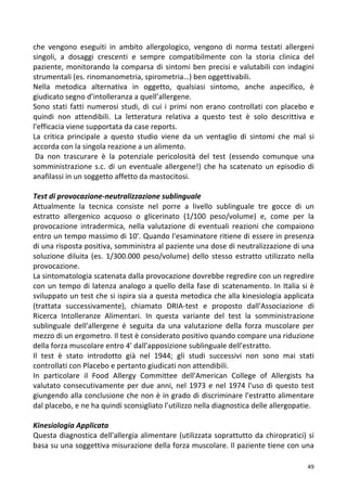   49	
  
che	
   vengono	
   eseguiti	
   in	
   ambito	
   allergologico,	
   vengono	
   di	
   norma	
   testati	
   allergeni	
  
singoli,	
   a	
   dosaggi	
   crescenti	
   e	
   sempre	
   compatibilmente	
   con	
   la	
   storia	
   clinica	
   del	
  
paziente,	
  monitorando	
  la	
  comparsa	
  di	
  sintomi	
  ben	
  precisi	
  e	
  valutabili	
  con	
  indagini	
  
strumentali	
  (es.	
  rinomanometria,	
  spirometria…)	
  ben	
  oggettivabili.	
  	
  
Nella	
   metodica	
   alternativa	
   in	
   oggetto,	
   qualsiasi	
   sintomo,	
   anche	
   aspecifico,	
   è	
  
giudicato	
  segno	
  d’intolleranza	
  a	
  quell’allergene.	
  
Sono	
  stati	
  fatti	
  numerosi	
  studi,	
  di	
  cui	
  i	
  primi	
  non	
  erano	
  controllati	
  con	
  placebo	
  e	
  
quindi	
   non	
   attendibili.	
   La	
   letteratura	
   relativa	
   a	
   questo	
   test	
   è	
   solo	
   descrittiva	
   e	
  
l'efficacia	
  viene	
  supportata	
  da	
  case	
  reports.	
  
La	
   critica	
   principale	
   a	
   questo	
   studio	
   viene	
   da	
   un	
   ventaglio	
   di	
   sintomi	
   che	
   mal	
   si	
  
accorda	
  con	
  la	
  singola	
  reazione	
  a	
  un	
  alimento.	
  
	
  Da	
   non	
   trascurare	
   è	
   la	
   potenziale	
   pericolosità	
   del	
   test	
   (essendo	
   comunque	
   una	
  
somministrazione	
  s.c.	
  di	
  un	
  eventuale	
  allergene!)	
  che	
  ha	
  scatenato	
  un	
  episodio	
  di	
  
anafilassi	
  in	
  un	
  soggetto	
  affetto	
  da	
  mastocitosi.	
  
	
  
Test	
  di	
  provocazione-­‐neutralizzazione	
  sublinguale	
  
Attualmente	
   la	
   tecnica	
   consiste	
   nel	
   porre	
   a	
   livello	
   sublinguale	
   tre	
   gocce	
   di	
   un	
  
estratto	
   allergenico	
   acquoso	
   o	
   glicerinato	
   (1/100	
   peso/volume)	
   e,	
   come	
   per	
   la	
  
provocazione	
   intradermica,	
   nella	
   valutazione	
   di	
   eventuali	
   reazioni	
   che	
   compaiono	
  
entro	
  un	
  tempo	
  massimo	
  di	
  10'.	
  Quando	
  l'esaminatore	
  ritiene	
  di	
  essere	
  in	
  presenza	
  
di	
  una	
  risposta	
  positiva,	
  somministra	
  al	
  paziente	
  una	
  dose	
  di	
  neutralizzazione	
  di	
  una	
  
soluzione	
  diluita	
  (es.	
  1/300.000	
  peso/volume)	
  dello	
  stesso	
  estratto	
  utilizzato	
  nella	
  
provocazione.	
  	
  
La	
  sintomatologia	
  scatenata	
  dalla	
  provocazione	
  dovrebbe	
  regredire	
  con	
  un	
  regredire	
  
con	
  un	
  tempo	
  di	
  latenza	
  analogo	
  a	
  quello	
  della	
  fase	
  di	
  scatenamento.	
  In	
  Italia	
  si	
  è	
  
sviluppato	
  un	
  test	
  che	
  si	
  ispira	
  sia	
  a	
  questa	
  metodica	
  che	
  alla	
  kinesiologia	
  applicata	
  
(trattata	
   successivamente),	
   chiamato	
   DRIA-­‐test	
   e	
   proposto	
   dall'Associazione	
   di	
  
Ricerca	
   Intolleranze	
   Alimentari.	
   In	
   questa	
   variante	
   del	
   test	
   la	
   somministrazione	
  
sublinguale	
   dell'allergene	
   è	
   seguita	
   da	
   una	
   valutazione	
   della	
   forza	
   muscolare	
   per	
  
mezzo	
  di	
  un	
  ergometro.	
  Il	
  test	
  è	
  considerato	
  positivo	
  quando	
  compare	
  una	
  riduzione	
  
della	
  forza	
  muscolare	
  entro	
  4'	
  dall'apposizione	
  sublinguale	
  dell'estratto.	
  
Il	
   test	
   è	
   stato	
   introdotto	
   già	
   nel	
   1944;	
   gli	
   studi	
   successivi	
   non	
   sono	
   mai	
   stati	
  
controllati	
  con	
  Placebo	
  e	
  pertanto	
  giudicati	
  non	
  attendibili.	
  
In	
   particolare	
   il	
   Food	
   Allergy	
   Committee	
   dell'American	
   College	
   of	
   Allergists	
   ha	
  
valutato	
  consecutivamente	
  per	
  due	
  anni,	
  nel	
  1973	
  e	
  nel	
  1974	
  l'uso	
  di	
  questo	
  test	
  
giungendo	
  alla	
  conclusione	
  che	
  non	
  è	
  in	
  grado	
  di	
  discriminare	
  l'estratto	
  alimentare	
  
dal	
  placebo,	
  e	
  ne	
  ha	
  quindi	
  sconsigliato	
  l’utilizzo	
  nella	
  diagnostica	
  delle	
  allergopatie.	
  
	
  
Kinesiologia	
  Applicata	
  
Questa	
  diagnostica	
  dell'allergia	
  alimentare	
  (utilizzata	
  soprattutto	
  da	
  chiropratici)	
  si	
  
basa	
  su	
  una	
  soggettiva	
  misurazione	
  della	
  forza	
  muscolare.	
  Il	
  paziente	
  tiene	
  con	
  una	
  
 