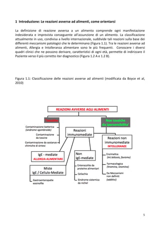   5	
  
1	
  	
  Introduzione:	
  Le	
  reazioni	
  avverse	
  ad	
  alimenti,	
  come	
  orientarsi	
  
	
  
La	
   definizione	
   di	
   reazione	
   avversa	
   a	
   un	
   alimento	
   comprende	
   ogni	
   manifestazione	
  
indesiderata	
   e	
   imprevista	
   conseguente	
   all’assunzione	
   di	
   un	
   alimento.	
   La	
   classificazione	
  
attualmente	
  in	
  uso,	
  condivisa	
  a	
  livello	
  internazionale,	
  suddivide	
  tali	
  reazioni	
  sulla	
  base	
  dei	
  
differenti	
  meccanismi	
  patologici	
  che	
  le	
  determinano	
  (Figura	
  1.1).	
  Tra	
  le	
  reazioni	
  avverse	
  ad	
  
alimenti,	
   Allergia	
   e	
   Intolleranza	
   alimentare	
   sono	
   le	
   più	
   frequenti.	
   	
   Conoscere	
   i	
   diversi	
  
quadri	
  clinici	
  che	
  ne	
  possono	
  derivare,	
  caratteristici	
  di	
  ogni	
  età,	
  permette	
  di	
  indirizzare	
  il	
  
Paziente	
  verso	
  il	
  più	
  corretto	
  iter	
  diagnostico	
  (Figura	
  1.2	
  A	
  e	
  1.2	
  B).	
  
	
  
	
  
Figura	
   1.1:	
   Classificazione	
   delle	
   reazioni	
   avverse	
   ad	
   alimenti	
   (modificata	
   da	
   Boyce	
   et	
   al,	
  
2010)	
  
	
  
	
  	
  	
  
	
  
	
  
	
  
	
  
	
  
	
  
	
  
	
  
	
  
	
  
	
  
	
  
	
  
	
  
	
  
	
  
	
  
	
  
	
  
	
  
	
  
	
  
	
  
 