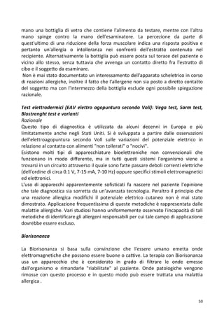   50	
  
mano	
  una	
  bottiglia	
  di	
  vetro	
  che	
  contiene	
  l'alimento	
  da	
  testare,	
  mentre	
  con	
  l'altra	
  
mano	
   spinge	
   contro	
   la	
   mano	
   dell'esaminatore.	
   La	
   percezione	
   da	
   parte	
   di	
  
quest'ultimo	
   di	
   una	
   riduzione	
   della	
   forza	
   muscolare	
   indica	
   una	
   risposta	
   positiva	
   e	
  
pertanto	
   un'allergia	
   o	
   intolleranza	
   nei	
   confronti	
   dell'estratto	
   contenuto	
   nel	
  
recipiente.	
  Alternativamente	
  la	
  bottiglia	
  può	
  essere	
  posta	
  sul	
  torace	
  del	
  paziente	
  o	
  
vicino	
   allo	
   stesso,	
   senza	
   tuttavia	
   che	
   avvenga	
   un	
   contatto	
   diretto	
   fra	
   l'estratto	
   di	
  
cibo	
  e	
  il	
  soggetto	
  da	
  esaminare.	
  
	
  Non	
  è	
  mai	
  stato	
  documentato	
  un	
  interessamento	
  dell'apparato	
  scheletrico	
  in	
  corso	
  
di	
  reazioni	
  allergiche,	
  inoltre	
  il	
  fatto	
  che	
  l'allergene	
  non	
  sia	
  posto	
  a	
  diretto	
  contatto	
  
del	
  soggetto	
  ma	
  con	
  l'intermezzo	
  della	
  bottiglia	
  esclude	
  ogni	
  possibile	
  spiegazione	
  
razionale.	
  	
  
	
  
Test	
  elettrodermici	
  (EAV	
  elettro	
  agopuntura	
  secondo	
  Voll):	
  Vega	
  test,	
  Sarm	
  test,	
  
Biostrenght	
  test	
  e	
  varianti	
  
Razionale	
  
Questo	
   tipo	
   di	
   diagnostica	
   è	
   utilizzata	
   da	
   alcuni	
   decenni	
   in	
   Europa	
   e	
   più	
  
limitatamente	
   anche	
   negli	
   Stati	
   Uniti.	
   Si	
   è	
   sviluppata	
   a	
   partire	
   dalle	
   osservazioni	
  
dell'elettroagopuntura	
   secondo	
   Voll	
   sulle	
   variazioni	
   del	
   potenziale	
   elettrico	
   in	
  
relazione	
  al	
  contatto	
  con	
  alimenti	
  "non	
  tollerati"	
  o	
  "nocivi".	
  
Esistono	
   molti	
   tipi	
   di	
   apparecchiature	
   bioelettroniche	
   non	
   convenzionali	
   che	
  
funzionano	
   in	
   modo	
   differente,	
   ma	
   in	
   tutti	
   questi	
   sistemi	
   l'organismo	
   viene	
   a	
  
trovarsi	
  in	
  un	
  circuito	
  attraverso	
  il	
  quale	
  sono	
  fatte	
  passare	
  deboli	
  correnti	
  elettriche	
  
(dell'ordine	
  di	
  circa	
  0.1	
  V,	
  7-­‐15	
  mA,	
  7-­‐10	
  Hz)	
  oppure	
  specifici	
  stimoli	
  elettromagnetici	
  
ed	
  elettronici.	
  
L'uso	
   di	
   apparecchi	
   apparentemente	
   sofisticati	
   fa	
   nascere	
   nel	
   paziente	
   l'opinione	
  
che	
  tale	
  diagnostica	
  sia	
  sorretta	
  da	
  un’avanzata	
  tecnologia.	
  Peraltro	
  il	
  principio	
  che	
  
una	
   reazione	
   allergica	
   modifichi	
   il	
   potenziale	
   elettrico	
   cutaneo	
   non	
   è	
   mai	
   stato	
  
dimostrato.	
  Applicazione	
  frequentissima	
  di	
  queste	
  metodiche	
  è	
  rappresentata	
  dalle	
  
malattie	
  allergiche.	
  Vari	
  studiosi	
  hanno	
  uniformemente	
  osservato	
  l'incapacità	
  di	
  tali	
  
metodiche	
  di	
  identificare	
  gli	
  allergeni	
  responsabili	
  per	
  cui	
  tale	
  campo	
  di	
  applicazione	
  
dovrebbe	
  essere	
  escluso.	
  
	
  
Biorisonanza	
  
	
  
La	
   Biorisonanza	
   si	
   basa	
   sulla	
   convinzione	
   che	
   l'essere	
   umano	
   emetta	
   onde	
  
elettromagnetiche	
  che	
  possono	
  essere	
  buone	
  o	
  cattive.	
  La	
  terapia	
  con	
  Biorisonanza	
  
usa	
   un	
   apparecchio	
   che	
   è	
   considerato	
   in	
   grado	
   di	
   filtrare	
   le	
   onde	
   emesse	
  
dall'organismo	
   e	
   rimandarle	
   "riabilitate"	
   al	
   paziente.	
   Onde	
   patologiche	
   vengono	
  
rimosse	
   con	
   questo	
   processo	
   e	
   in	
   questo	
   modo	
   può	
   essere	
   trattata	
   una	
   malattia	
  
allergica	
  .	
  
 