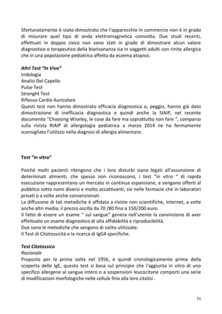   51	
  
Sfortunatamente	
  è	
  stato	
  dimostrato	
  che	
  l'apparecchio	
  in	
  commercio	
  non	
  è	
  in	
  grado	
  
di	
   misurare	
   quel	
   tipo	
   di	
   onda	
   elettromagnetica	
   coinvolta.	
   Due	
   studi	
   recenti,	
  
effettuati	
   in	
   doppio	
   cieco	
   non	
   sono	
   stati	
   in	
   grado	
   di	
   dimostrare	
   alcun	
   valore	
  
diagnostico	
  o	
  terapeutico	
  della	
  biorisonanza	
  sia	
  in	
  soggetti	
  adulti	
  con	
  rinite	
  allergica	
  
che	
  in	
  una	
  popolazione	
  pediatrica	
  affetta	
  da	
  eczema	
  atopico.	
  
	
  
Altri	
  Test	
  “In	
  Vivo”	
  
Iridologia	
  
Analisi	
  Del	
  Capello	
  
Pulse	
  Test	
  
Strenght	
  Test	
  
Riflesso	
  Cardio	
  Auricolare	
  
Questi	
   test	
   non	
   hanno	
   dimostrato	
   efficacia	
   diagnostica	
   o,	
   peggio,	
   hanno	
   già	
   dato	
  
dimostrazione	
   di	
   inefficacia	
   diagnostica	
   e	
   quindi	
   anche	
   la	
   SIAIP,	
   nel	
   recente	
  
documento	
  “Choosing	
  Wiseley,	
  le	
  cose	
  da	
  fare	
  ma	
  soprattutto	
  non	
  fare	
  “,	
  comparso	
  
sulla	
   rivista	
   RIAIP	
   di	
   allergologia	
   pediatrica	
   a	
   marzo	
   2014	
   ne	
   ha	
   fermamente	
  
sconsigliato	
  l’utilizzo	
  nella	
  diagnosi	
  di	
  allergia	
  alimentare.	
  
	
  
	
  
	
  
Test	
  “in	
  vitro“	
  
	
  
Poiché	
   molti	
   pazienti	
   ritengono	
   che	
   i	
   loro	
   disturbi	
   siano	
   legati	
   all’assunzione	
   di	
  
determinati	
   alimenti,	
   che	
   spesso	
   non	
   riconoscono,	
   i	
   test	
   “in	
   vitro	
   “	
   di	
   rapida	
  
esecuzione	
  rappresentano	
  un	
  mercato	
  in	
  continua	
  espansione,	
  e	
  vengono	
  offerti	
  al	
  
pubblico	
  sotto	
  nomi	
  diversi	
  e	
  molto	
  accattivanti,	
  sia	
  nelle	
  farmacie	
  che	
  in	
  laboratori	
  
privati	
  o	
  a	
  volte	
  anche	
  convenzionati.	
  
La	
  diffusione	
  di	
  tali	
  metodiche	
  è	
  affidata	
  a	
  riviste	
  non	
  scientifiche,	
  Internet,	
  a	
  volte	
  
anche	
  altri	
  media;	
  il	
  prezzo	
  oscilla	
  da	
  70	
  /80	
  fino	
  a	
  150/200	
  euro.	
  
Il	
  fatto	
  di	
  essere	
  un	
  esame	
  “	
  sul	
  sangue”	
  genera	
  nell’utente	
  la	
  convinzione	
  di	
  aver	
  
effettuato	
  un	
  esame	
  diagnostico	
  di	
  alta	
  affidabilità	
  e	
  riproducibilità.	
  
Due	
  sono	
  le	
  metodiche	
  che	
  vengono	
  di	
  solito	
  utilizzate:	
  	
  
Il	
  Test	
  di	
  Citotossicità	
  e	
  la	
  ricerca	
  di	
  IgG4	
  specifiche.	
  
	
  
Test	
  Citotossico	
  	
  
Razionale	
  
Proposto	
   per	
   la	
   prima	
   volta	
   nel	
   1956,	
   e	
   quindi	
   cronologicamente	
   prima	
   della	
  
scoperta	
   delle	
   IgE,	
   questo	
   test	
   si	
   basa	
   sul	
   principio	
   che	
   l'aggiunta	
   in	
   vitro	
   di	
   uno	
  
specifico	
  allergene	
  al	
  sangue	
  intero	
  o	
  a	
  sospensioni	
  leucocitarie	
  comporti	
  una	
  serie	
  
di	
  modificazioni	
  morfologiche	
  nelle	
  cellule	
  fino	
  alla	
  loro	
  citolisi	
  .	
  	
  
 