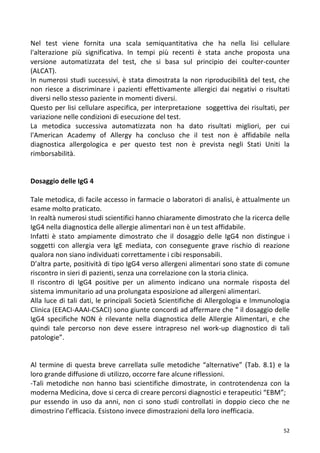   52	
  
Nel	
   test	
   viene	
   fornita	
   una	
   scala	
   semiquantitativa	
   che	
   ha	
   nella	
   lisi	
   cellulare	
  
l'alterazione	
   più	
   significativa.	
   In	
   tempi	
   più	
   recenti	
   è	
   stata	
   anche	
   proposta	
   una	
  
versione	
   automatizzata	
   del	
   test,	
   che	
   si	
   basa	
   sul	
   principio	
   dei	
   coulter-­‐counter	
  
(ALCAT).	
  
In	
  numerosi	
  studi	
  successivi,	
  è	
  stata	
  dimostrata	
  la	
  non	
  riproducibilità	
  del	
  test,	
  che	
  
non	
   riesce	
   a	
   discriminare	
   i	
   pazienti	
   effettivamente	
   allergici	
   dai	
   negativi	
   o	
   risultati	
  
diversi	
  nello	
  stesso	
  paziente	
  in	
  momenti	
  diversi.	
  
Questo	
  per	
  lisi	
  cellulare	
  aspecifica,	
  per	
  interpretazione	
  	
  soggettiva	
  dei	
  risultati,	
  per	
  
variazione	
  nelle	
  condizioni	
  di	
  esecuzione	
  del	
  test.	
  
La	
   metodica	
   successiva	
   automatizzata	
   non	
   ha	
   dato	
   risultati	
   migliori,	
   per	
   cui	
  
l'American	
   Academy	
   of	
   Allergy	
   ha	
   concluso	
   che	
   il	
   test	
   non	
   è	
   affidabile	
   nella	
  
diagnostica	
   allergologica	
   e	
   per	
   questo	
   test	
   non	
   è	
   prevista	
   negli	
   Stati	
   Uniti	
   la	
  
rimborsabilità.	
  
	
  
	
  
Dosaggio	
  delle	
  IgG	
  4	
  	
  
	
  
Tale	
  metodica,	
  di	
  facile	
  accesso	
  in	
  farmacie	
  o	
  laboratori	
  di	
  analisi,	
  è	
  attualmente	
  un	
  
esame	
  molto	
  praticato.	
  
In	
  realtà	
  numerosi	
  studi	
  scientifici	
  hanno	
  chiaramente	
  dimostrato	
  che	
  la	
  ricerca	
  delle	
  
IgG4	
  nella	
  diagnostica	
  delle	
  allergie	
  alimentari	
  non	
  è	
  un	
  test	
  affidabile.	
  
Infatti	
   è	
   stato	
   ampiamente	
   dimostrato	
   che	
   il	
   dosaggio	
   delle	
   IgG4	
   non	
   distingue	
   i	
  
soggetti	
   con	
   allergia	
   vera	
   IgE	
   mediata,	
   con	
   conseguente	
   grave	
   rischio	
   di	
   reazione	
  
qualora	
  non	
  siano	
  individuati	
  correttamente	
  i	
  cibi	
  responsabili.	
  
D’altra	
  parte,	
  positività	
  di	
  tipo	
  IgG4	
  verso	
  allergeni	
  alimentari	
  sono	
  state	
  di	
  comune	
  
riscontro	
  in	
  sieri	
  di	
  pazienti,	
  senza	
  una	
  correlazione	
  con	
  la	
  storia	
  clinica.	
  
Il	
   riscontro	
   di	
   IgG4	
   positive	
   per	
   un	
   alimento	
   indicano	
   una	
   normale	
   risposta	
   del	
  
sistema	
  immunitario	
  ad	
  una	
  prolungata	
  esposizione	
  ad	
  allergeni	
  alimentari.	
  
Alla	
  luce	
  di	
  tali	
  dati,	
  le	
  principali	
  Società	
  Scientifiche	
  di	
  Allergologia	
  e	
  Immunologia	
  
Clinica	
  (EEACI-­‐AAAI-­‐CSACI)	
  sono	
  giunte	
  concordi	
  ad	
  affermare	
  che	
  “	
  il	
  dosaggio	
  delle	
  
IgG4	
   specifiche	
   NON	
   è	
   rilevante	
   nella	
   diagnostica	
   delle	
   Allergie	
   Alimentari,	
   e	
   che	
  
quindi	
   tale	
   percorso	
   non	
   deve	
   essere	
   intrapreso	
   nel	
   work-­‐up	
   diagnostico	
   di	
   tali	
  
patologie”.	
  
	
  
	
  
Al	
  termine	
  di	
  questa	
  breve	
  carrellata	
  sulle	
  metodiche	
  “alternative”	
  (Tab.	
  8.1)	
  e	
  la	
  
loro	
  grande	
  diffusione	
  di	
  utilizzo,	
  occorre	
  fare	
  alcune	
  riflessioni.	
  
-­‐Tali	
   metodiche	
   non	
   hanno	
   basi	
   scientifiche	
   dimostrate,	
   in	
   controtendenza	
   con	
   la	
  
moderna	
  Medicina,	
  dove	
  si	
  cerca	
  di	
  creare	
  percorsi	
  diagnostici	
  e	
  terapeutici	
  “EBM”;	
  
pur	
   essendo	
   in	
   uso	
   da	
   anni,	
   non	
   ci	
   sono	
   studi	
   controllati	
   in	
   doppio	
   cieco	
   che	
   ne	
  
dimostrino	
  l’efficacia.	
  Esistono	
  invece	
  dimostrazioni	
  della	
  loro	
  inefficacia.	
  
 
