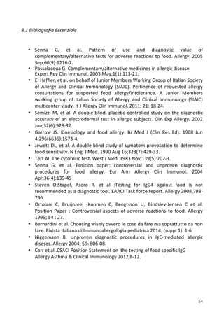   54	
  
8.1	
  Bibliografia	
  Essenziale	
  
	
  
	
  
• Senna	
   G,	
   et	
   al.	
   Pattern	
   of	
   use	
   and	
   diagnostic	
   value	
   of	
  
complementary/alternative	
  tests	
  for	
  adverse	
  reactions	
  to	
  food.	
  Allergy.	
  2005	
  
Sep;60(9):1216-­‐7.	
  
• Passalacqua	
  G.	
  Complementary/alternative	
  medicines	
  in	
  allergic	
  disease.	
  
Expert	
  Rev	
  Clin	
  Immunol.	
  2005	
  May;1(1):113-­‐21.	
  
• E.	
  Heffler,	
  et	
  al.	
  on	
  behalf	
  of	
  Junior	
  Members	
  Working	
  Group	
  of	
  Italian	
  Society	
  
of	
   Allergy	
   and	
   Clinical	
   Immunology	
   (SIAIC).	
   Pertinence	
   of	
   requested	
   allergy	
  
consultations	
   for	
   suspected	
   food	
   allergy/intolerance.	
   A	
   Junior	
   Members	
  
working	
   group	
   of	
   Italian	
   Society	
   of	
   Allergy	
   and	
   Clinical	
   Immunology	
   (SIAIC)	
  
multicenter	
  study.	
  It	
  J	
  Allergy	
  Clin	
  Immunol.	
  2011;	
  21:	
  18-­‐24.	
  
• Semizzi	
  M,	
  et	
  al.	
  A	
  double-­‐blind,	
  placebo-­‐controlled	
  study	
  on	
  the	
  diagnostic	
  
accuracy	
  of	
  an	
  electrodermal	
  test	
  in	
  allergic	
  subjects.	
  Clin	
  Exp	
  Allergy.	
  2002	
  
Jun;32(6):928-­‐32.	
  
• Garrow	
   JS.	
   Kinesiology	
   and	
   food	
   allergy.	
   Br	
   Med	
   J	
   (Clin	
   Res	
   Ed).	
   1988	
   Jun	
  
4;296(6636):1573-­‐4.	
  
• Jewett	
  DL,	
  et	
  al.	
  A	
  double-­‐blind	
  study	
  of	
  symptom	
  provocation	
  to	
  determine	
  
food	
  sensitivity.	
  N	
  Engl	
  J	
  Med.	
  1990	
  Aug	
  16;323(7):429-­‐33.	
  
• Terr	
  AI.	
  The	
  cytotoxic	
  test.	
  West	
  J	
  Med.	
  1983	
  Nov;139(5):702-­‐3.	
  
• Senna	
   G,	
   et	
   al.	
   Position	
   paper:	
   controversial	
   and	
   unproven	
   diagnostic	
  
procedures	
   for	
   food	
   allergy.	
   Eur	
   Ann	
   Allergy	
   Clin	
   Immunol.	
   2004	
  
Apr;36(4):139-­‐45	
  
• Steven	
   O.Stapel,	
   Asero	
   R.	
   et	
   al	
   :Testing	
   for	
   IgG4	
   against	
   food	
   is	
   not	
  
recommended	
  as	
  a	
  diagnostic	
  tool.	
  EAACI	
  Task	
  force	
  report.	
  Allergy	
  2008,793-­‐
796	
  
• Ortolani	
   C,	
   Bruijnzeel	
   -­‐Koomen	
   C,	
   Bengtsson	
   U,	
   Bindslev-­‐Jensen	
   C	
   et	
   al.	
  
Position	
   Paper	
   :	
   Controversial	
   aspects	
   of	
   adverse	
   reactions	
   to	
   food.	
   Allergy	
  
1999;	
  54	
  :	
  27.	
  
• Bernardini	
  et	
  al.	
  Choosing	
  wisely	
  ovvero	
  le	
  cose	
  da	
  fare	
  ma	
  soprattutto	
  da	
  non	
  
fare.	
  Rivista	
  Italiana	
  di	
  Immunoallergologia	
  pediatrica	
  2014;	
  (suppl	
  1):	
  1-­‐6	
  	
  
• Niggemann	
   B.	
   Unproven	
   diagnostic	
   procedures	
   in	
   IgE-­‐mediated	
   allergic	
  
diseses.	
  Allergy	
  2004;	
  59:	
  806-­‐08.	
  
• Carr	
  et	
  al	
  .CSACI	
  Position	
  Statement	
  on	
  	
  the	
  testing	
  of	
  food	
  specific	
  IgG	
  
Allergy,Asthma	
  &	
  Clinical	
  Immunology	
  2012,8-­‐12.	
  
	
  
	
  
	
  
	
  
 