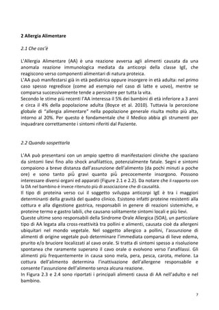   7	
  
	
  
2	
  Allergia	
  Alimentare	
  
	
  
2.1	
  Che	
  cos’è	
  
	
  
L’Allergia	
   Alimentare	
   (AA)	
   è	
   una	
   reazione	
   avversa	
   agli	
   alimenti	
   causata	
   da	
   una	
  
anomala	
   reazione	
   immunologica	
   mediata	
   da	
   anticorpi	
   della	
   classe	
   IgE,	
   che	
  
reagiscono	
  verso	
  componenti	
  alimentari	
  di	
  natura	
  proteica.	
  	
  
L’AA	
  può	
  manifestarsi	
  già	
  in	
  età	
  pediatrica	
  oppure	
  insorgere	
  in	
  età	
  adulta:	
  nel	
  primo	
  
caso	
   spesso	
   regredisce	
   (come	
   ad	
   esempio	
   nel	
   caso	
   di	
   latte	
   e	
   uovo),	
   mentre	
   se	
  
comparsa	
  successivamente	
  tende	
  a	
  persistere	
  per	
  tutta	
  la	
  vita.	
  
Secondo	
  le	
  stime	
  più	
  recenti	
  l’AA	
  interessa	
  il	
  5%	
  dei	
  bambini	
  di	
  età	
  inferiore	
  a	
  3	
  anni	
  
e	
   circa	
   il	
   4%	
   della	
   popolazione	
   adulta	
   (Boyce	
   et	
   al.	
   2010).	
   Tuttavia	
   la	
   percezione	
  
globale	
   di	
   “allergia	
   alimentare“	
   nella	
   popolazione	
   generale	
   risulta	
   molto	
   più	
   alta,	
  
intorno	
  al	
  20%.	
  Per	
  questo	
  è	
  fondamentale	
  che	
  il	
  Medico	
  abbia	
  gli	
  strumenti	
  per	
  
inquadrare	
  correttamente	
  i	
  sintomi	
  riferiti	
  dal	
  Paziente.	
  
	
  
	
  
2.2	
  Quando	
  sospettarla	
  
	
  
L’AA	
  può	
  presentarsi	
  con	
  un	
  ampio	
  spettro	
  di	
  manifestazioni	
  cliniche	
  che	
  spaziano	
  
da	
  sintomi	
  lievi	
  fino	
  allo	
  shock	
  anafilattico,	
  potenzialmente	
  fatale.	
  Segni	
  e	
  sintomi	
  
compaiono	
  a	
  breve	
  distanza	
  dall’assunzione	
  dell’alimento	
  (da	
  pochi	
  minuti	
  a	
  poche	
  
ore)	
   e	
   sono	
   tanto	
   più̀	
   gravi	
   quanto	
   più̀	
   precocemente	
   insorgono.	
   Possono	
  
interessare	
  diversi	
  organi	
  ed	
  apparati	
  (Figure	
  2.1	
  e	
  2.2).	
  Da	
  notare	
  che	
  il	
  rapporto	
  con	
  
la	
  DA	
  nel	
  bambino	
  è	
  invece	
  ritenuto	
  più	
  di	
  associazione	
  che	
  di	
  causalità.	
  
Il	
   tipo	
   di	
   proteina	
   verso	
   cui	
   il	
   soggetto	
   sviluppa	
   anticorpi	
   IgE	
   è	
   tra	
   i	
   maggiori	
  
determinanti	
  della	
  gravità	
  del	
  quadro	
  clinico.	
  Esistono	
  infatti	
  proteine	
  resistenti	
  alla	
  
cottura	
   e	
   alla	
   digestione	
   gastrica,	
   responsabili	
   in	
   genere	
   di	
   reazioni	
   sistemiche,	
   e	
  
proteine	
  termo	
  e	
  gastro	
  labili,	
  che	
  causano	
  solitamente	
  sintomi	
  locali	
  e	
  più	
  lievi.	
  	
  
Queste	
  ultime	
  sono	
  responsabili	
  della	
  Sindrome	
  Orale	
  Allergica	
  (SOA),	
  un	
  particolare	
  
tipo	
  di	
  AA	
  legata	
  alla	
  cross-­‐reattività	
  tra	
  pollini	
  e	
  alimenti,	
  causata	
  cioè	
  da	
  allergeni	
  
ubiquitari	
   nel	
   mondo	
   vegetale.	
   Nel	
   soggetto	
   allergico	
   a	
   pollini,	
   l’assunzione	
   di	
  
alimenti	
  di	
  origine	
  vegetale	
  può	
  determinare	
  l’immediata	
  comparsa	
  di	
  lieve	
  edema,	
  
prurito	
  e/o	
  bruciore	
  localizzati	
  al	
  cavo	
  orale.	
  Si	
  tratta	
  di	
  sintomi	
  spesso	
  a	
  risoluzione	
  
spontanea	
  che	
  raramente	
  superano	
  il	
  cavo	
  orale	
  o	
  evolvono	
  verso	
  l’anafilassi.	
   Gli	
  
alimenti	
  più	
  frequentemente	
  in	
  causa	
  sono	
  mela,	
  pera,	
  pesca,	
  carota,	
  melone.	
  La	
  
cottura	
   dell’alimento	
   determina	
   l’inattivazione	
   dell’allergene	
   responsabile	
   e	
  
consente	
  l’assunzione	
  dell’alimento	
  senza	
  alcuna	
  reazione.	
  
In	
  Figura	
  2.3	
  e	
  2.4	
  sono	
  riportati	
  i	
  principali	
  alimenti	
  causa	
  di	
  AA	
  nell’adulto	
  e	
  nel	
  
bambino.	
  	
  
 
