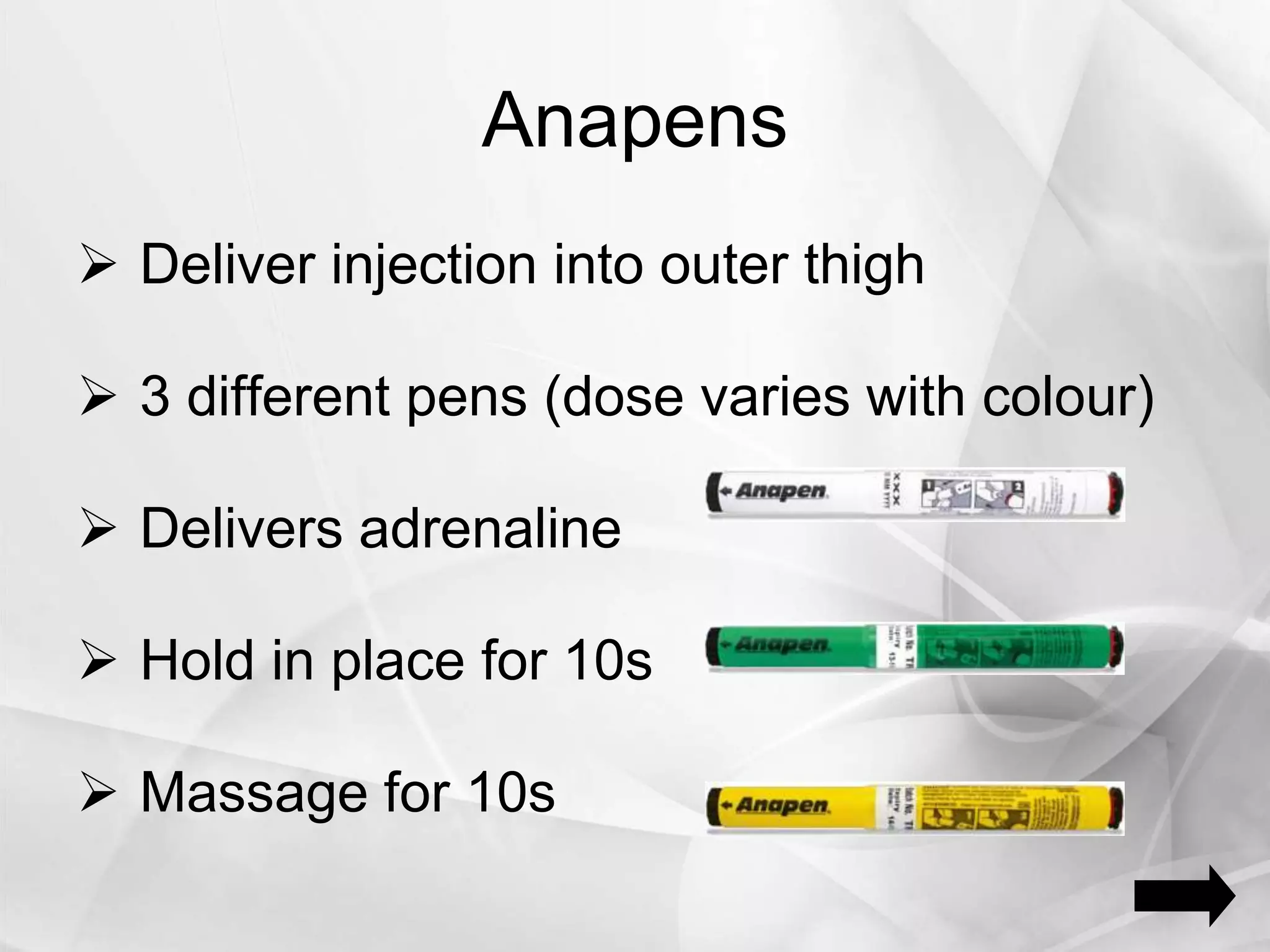 Anapens
 Deliver injection into outer thigh
 3 different pens (dose varies with colour)
 Delivers adrenaline
 Hold in place for 10s
 Massage for 10s
 