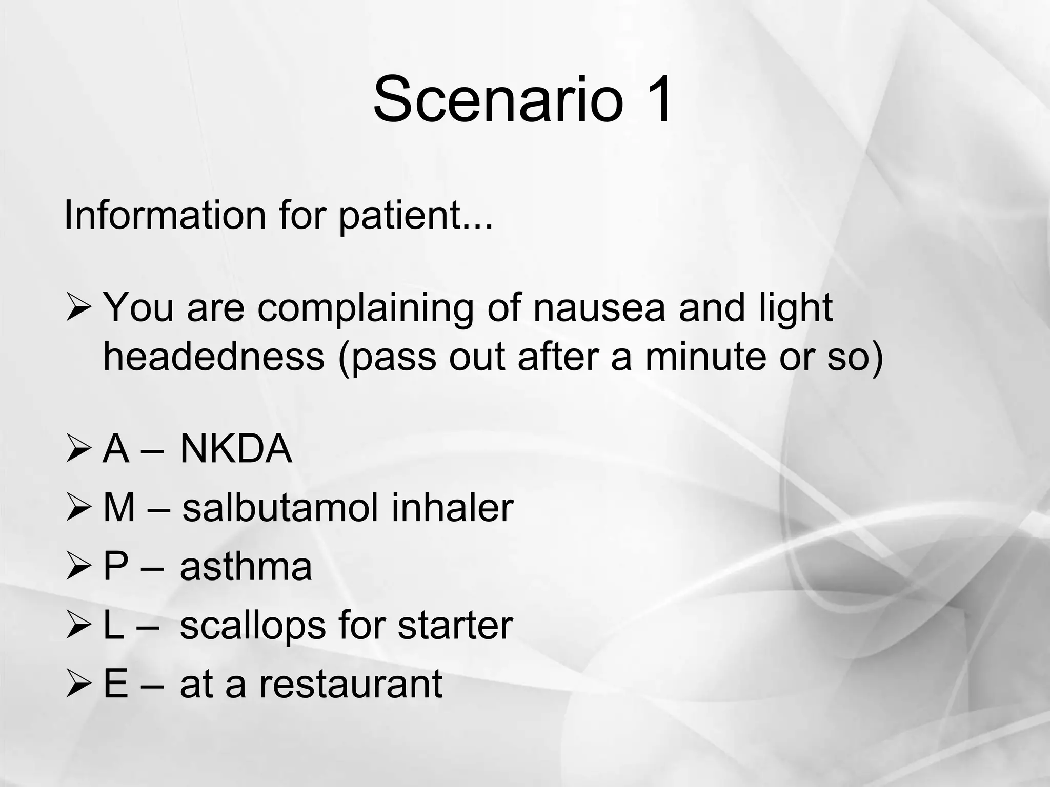 Scenario 1
Information for patient...
 You are complaining of nausea and light
headedness (pass out after a minute or so)
 A – NKDA
 M – salbutamol inhaler
 P – asthma
 L – scallops for starter
 E – at a restaurant
 