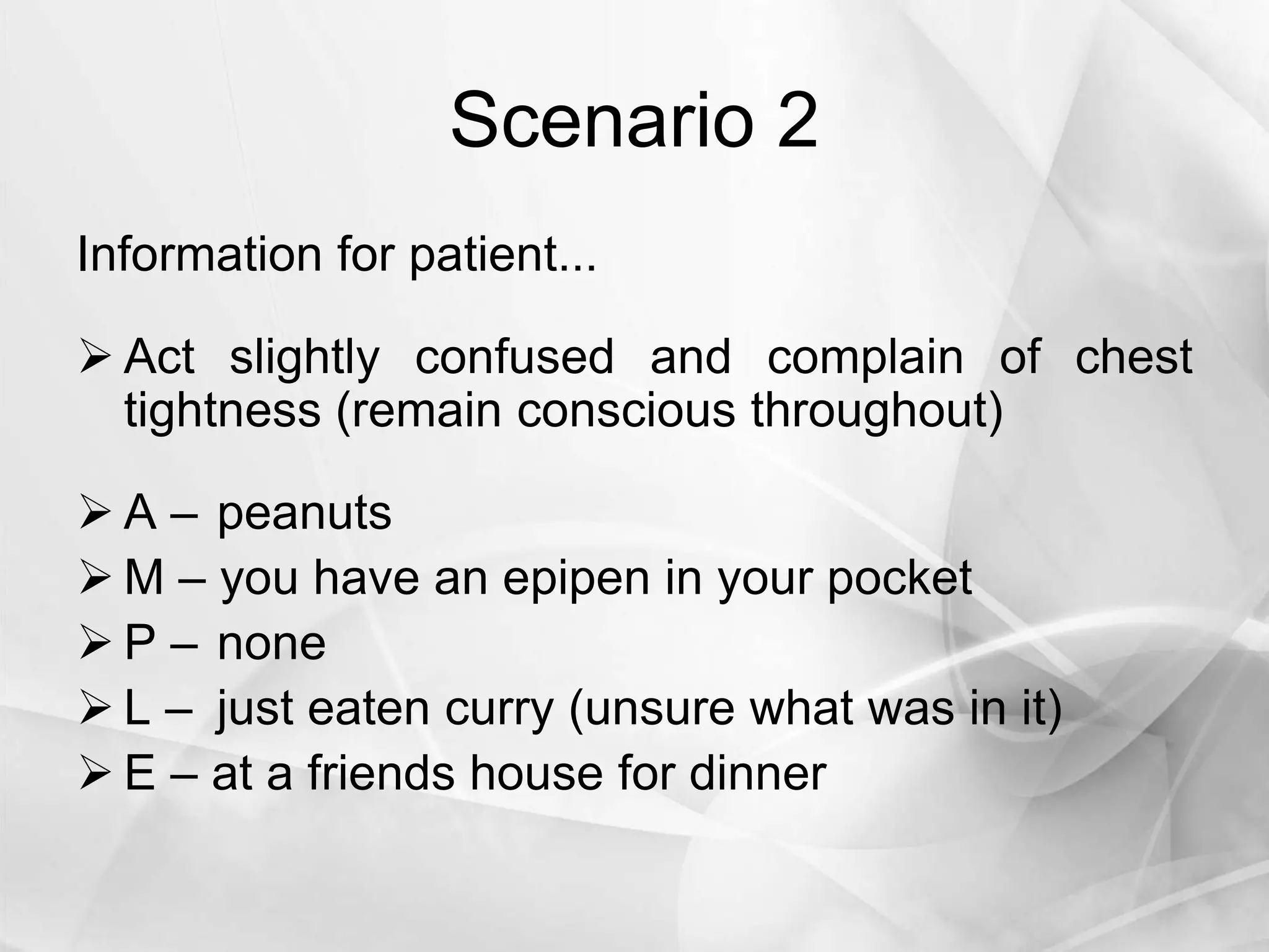 Scenario 2
Information for patient...
 Act slightly confused and complain of chest
tightness (remain conscious throughout)
 A – peanuts
 M – you have an epipen in your pocket
 P – none
 L – just eaten curry (unsure what was in it)
 E – at a friends house for dinner
 