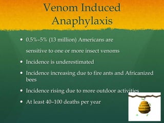 Venom Induced
Anaphylaxis
 0.5%–5% (13 million) Americans are
sensitive to one or more insect venoms
 Incidence is underestimated
 Incidence increasing due to fire ants and Africanized
bees
 Incidence rising due to more outdoor activities
 At least 40–100 deaths per year
 