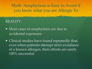 Myth: Anaphylaxis is Easy to Avoid if
you know what you are Allergic To
REALITY:
 Most cases of anaphylaxis are due to
accidental exposures
 Clinical studies have found repeatedly that,
even when patients attempt strict avoidance
of a known allergen, their efforts are rarely
100% successful.
 