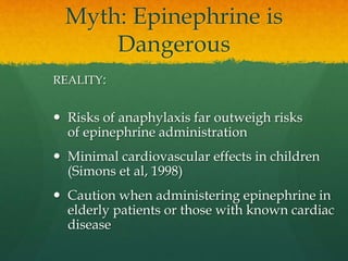 Myth: Epinephrine is
Dangerous
REALITY:
 Risks of anaphylaxis far outweigh risks
of epinephrine administration
 Minimal cardiovascular effects in children
(Simons et al, 1998)
 Caution when administering epinephrine in
elderly patients or those with known cardiac
disease
 